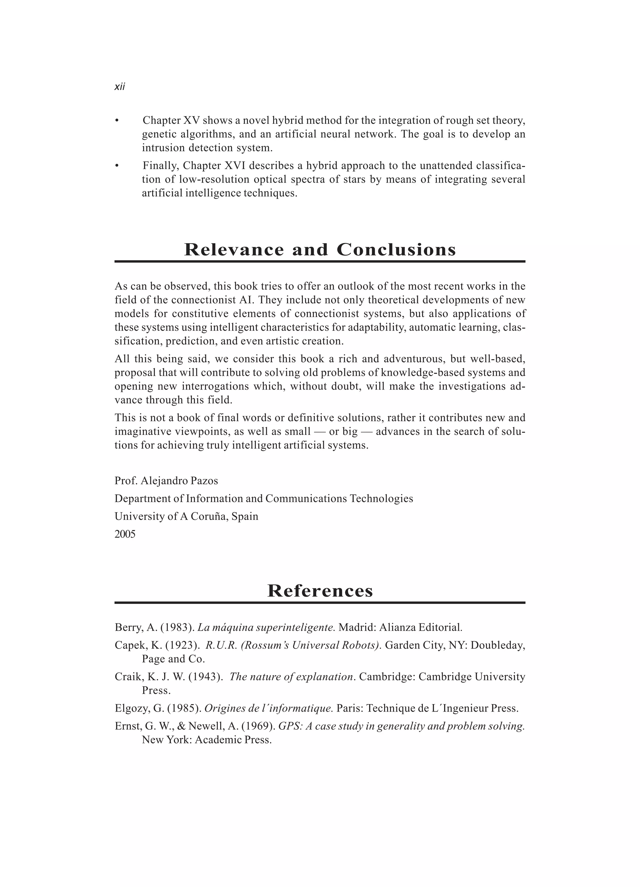 xii • Chapter XV shows a novel hybrid method for the integration of rough set theory, genetic algorithms, and an artificial neural network. The goal is to develop an intrusion detection system. • Finally, Chapter XVI describes a hybrid approach to the unattended classifica- tion of low-resolution optical spectra of stars by means of integrating several artificial intelligence techniques. Relevance and Conclusions As can be observed, this book tries to offer an outlook of the most recent works in the field of the connectionist AI. They include not only theoretical developments of new models for constitutive elements of connectionist systems, but also applications of these systems using intelligent characteristics for adaptability, automatic learning, clas- sification, prediction, and even artistic creation. All this being said, we consider this book a rich and adventurous, but well-based, proposal that will contribute to solving old problems of knowledge-based systems and opening new interrogations which, without doubt, will make the investigations ad- vance through this field. This is not a book of final words or definitive solutions, rather it contributes new and imaginative viewpoints, as well as small — or big — advances in the search of solu- tions for achieving truly intelligent artificial systems. Prof. Alejandro Pazos Department of Information and Communications Technologies University of A Coruña, Spain 2005 References Berry, A. (1983). La máquina superinteligente. Madrid: Alianza Editorial. Capek, K. (1923). R.U.R. (Rossum’s Universal Robots). Garden City, NY: Doubleday, Page and Co. Craik, K. J. W. (1943). The nature of explanation. Cambridge: Cambridge University Press. Elgozy, G. (1985). Origines de l´informatique. Paris: Technique de L´Ingenieur Press. Ernst, G. W., & Newell, A. (1969). GPS: A case study in generality and problem solving. New York: Academic Press. 