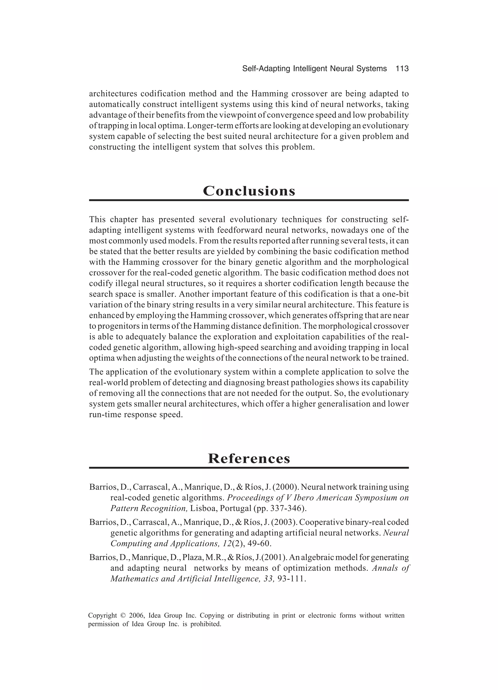 Self-Adapting Intelligent Neural Systems 113 Copyright © 2006, Idea Group Inc. Copying or distributing in print or electronic forms without written permission of Idea Group Inc. is prohibited. architectures codification method and the Hamming crossover are being adapted to automatically construct intelligent systems using this kind of neural networks, taking advantage of their benefits from the viewpoint of convergence speed and low probability of trapping in local optima. Longer-term efforts are looking at developing an evolutionary system capable of selecting the best suited neural architecture for a given problem and constructing the intelligent system that solves this problem. Conclusions This chapter has presented several evolutionary techniques for constructing self- adapting intelligent systems with feedforward neural networks, nowadays one of the most commonly used models. From the results reported after running several tests, it can be stated that the better results are yielded by combining the basic codification method with the Hamming crossover for the binary genetic algorithm and the morphological crossover for the real-coded genetic algorithm. The basic codification method does not codify illegal neural structures, so it requires a shorter codification length because the search space is smaller. Another important feature of this codification is that a one-bit variation of the binary string results in a very similar neural architecture. This feature is enhanced by employing the Hamming crossover, which generates offspring that are near to progenitors in terms of the Hamming distance definition. The morphological crossover is able to adequately balance the exploration and exploitation capabilities of the real- coded genetic algorithm, allowing high-speed searching and avoiding trapping in local optima when adjusting the weights of the connections of the neural network to be trained. The application of the evolutionary system within a complete application to solve the real-world problem of detecting and diagnosing breast pathologies shows its capability of removing all the connections that are not needed for the output. So, the evolutionary system gets smaller neural architectures, which offer a higher generalisation and lower run-time response speed. References Barrios, D., Carrascal, A., Manrique, D., & Ríos, J. (2000). Neural network training using real-coded genetic algorithms. Proceedings of V Ibero American Symposium on Pattern Recognition, Lisboa, Portugal (pp. 337-346). Barrios, D., Carrascal, A., Manrique, D., & Ríos, J. (2003). Cooperative binary-real coded genetic algorithms for generating and adapting artificial neural networks. Neural Computing and Applications, 12(2), 49-60. Barrios,D.,Manrique,D.,Plaza,M.R.,&Ríos,J.(2001).Analgebraicmodelforgenerating and adapting neural networks by means of optimization methods. Annals of Mathematics and Artificial Intelligence, 33, 93-111. 