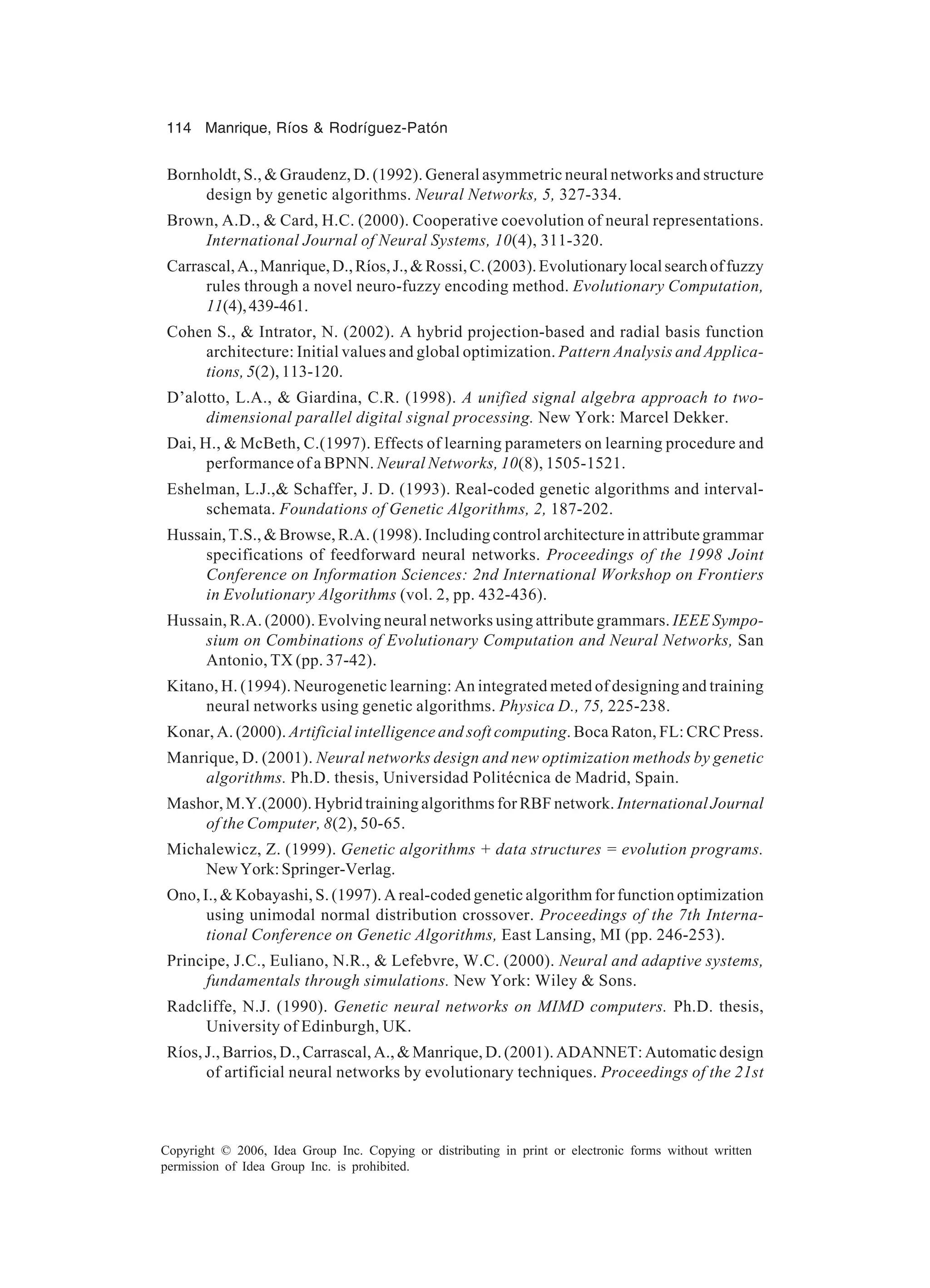 114 Manrique, Ríos & Rodríguez-Patón Copyright © 2006, Idea Group Inc. Copying or distributing in print or electronic forms without written permission of Idea Group Inc. is prohibited. Bornholdt, S., & Graudenz, D. (1992). General asymmetric neural networks and structure design by genetic algorithms. Neural Networks, 5, 327-334. Brown, A.D., & Card, H.C. (2000). Cooperative coevolution of neural representations. International Journal of Neural Systems, 10(4), 311-320. Carrascal,A.,Manrique,D.,Ríos,J.,&Rossi,C.(2003).Evolutionarylocalsearchoffuzzy rules through a novel neuro-fuzzy encoding method. Evolutionary Computation, 11(4),439-461. Cohen S., & Intrator, N. (2002). A hybrid projection-based and radial basis function architecture: Initial values and global optimization. Pattern Analysis and Applica- tions, 5(2), 113-120. D’alotto, L.A., & Giardina, C.R. (1998). A unified signal algebra approach to two- dimensional parallel digital signal processing. New York: Marcel Dekker. Dai, H., & McBeth, C.(1997). Effects of learning parameters on learning procedure and performance of a BPNN. Neural Networks, 10(8), 1505-1521. Eshelman, L.J.,& Schaffer, J. D. (1993). Real-coded genetic algorithms and interval- schemata. Foundations of Genetic Algorithms, 2, 187-202. Hussain, T.S., & Browse, R.A. (1998). Including control architecture in attribute grammar specifications of feedforward neural networks. Proceedings of the 1998 Joint Conference on Information Sciences: 2nd International Workshop on Frontiers in Evolutionary Algorithms (vol. 2, pp. 432-436). Hussain, R.A. (2000). Evolving neural networks using attribute grammars. IEEE Sympo- sium on Combinations of Evolutionary Computation and Neural Networks, San Antonio, TX (pp. 37-42). Kitano, H. (1994). Neurogenetic learning: An integrated meted of designing and training neural networks using genetic algorithms. Physica D., 75, 225-238. Konar, A. (2000). Artificial intelligence and soft computing. Boca Raton, FL: CRC Press. Manrique, D. (2001). Neural networks design and new optimization methods by genetic algorithms. Ph.D. thesis, Universidad Politécnica de Madrid, Spain. Mashor, M.Y.(2000). Hybrid training algorithms for RBF network. International Journal of the Computer, 8(2), 50-65. Michalewicz, Z. (1999). Genetic algorithms + data structures = evolution programs. NewYork:Springer-Verlag. Ono, I., & Kobayashi, S. (1997). A real-coded genetic algorithm for function optimization using unimodal normal distribution crossover. Proceedings of the 7th Interna- tional Conference on Genetic Algorithms, East Lansing, MI (pp. 246-253). Principe, J.C., Euliano, N.R., & Lefebvre, W.C. (2000). Neural and adaptive systems, fundamentals through simulations. New York: Wiley & Sons. Radcliffe, N.J. (1990). Genetic neural networks on MIMD computers. Ph.D. thesis, University of Edinburgh, UK. Ríos, J., Barrios, D., Carrascal, A., & Manrique, D. (2001). ADANNET: Automatic design of artificial neural networks by evolutionary techniques. Proceedings of the 21st 