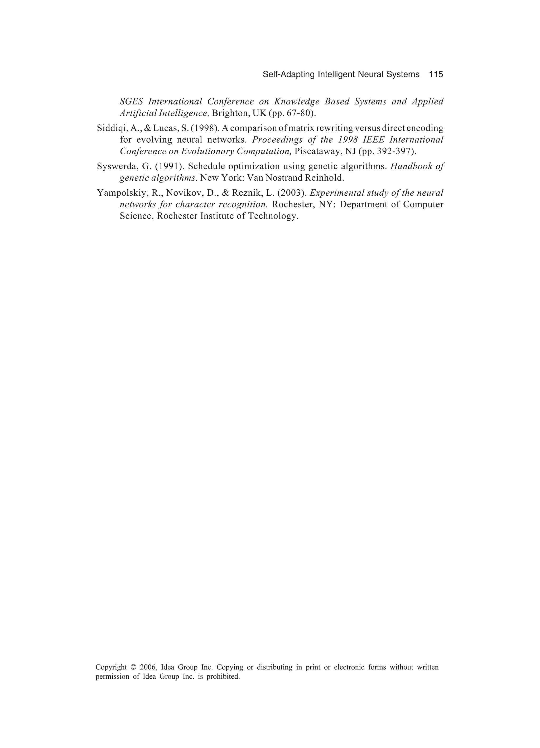 Self-Adapting Intelligent Neural Systems 115 Copyright © 2006, Idea Group Inc. Copying or distributing in print or electronic forms without written permission of Idea Group Inc. is prohibited. SGES International Conference on Knowledge Based Systems and Applied Artificial Intelligence, Brighton, UK (pp. 67-80). Siddiqi, A., & Lucas, S. (1998). A comparison of matrix rewriting versus direct encoding for evolving neural networks. Proceedings of the 1998 IEEE International Conference on Evolutionary Computation, Piscataway, NJ (pp. 392-397). Syswerda, G. (1991). Schedule optimization using genetic algorithms. Handbook of genetic algorithms. New York: Van Nostrand Reinhold. Yampolskiy, R., Novikov, D., & Reznik, L. (2003). Experimental study of the neural networks for character recognition. Rochester, NY: Department of Computer Science, Rochester Institute of Technology. 