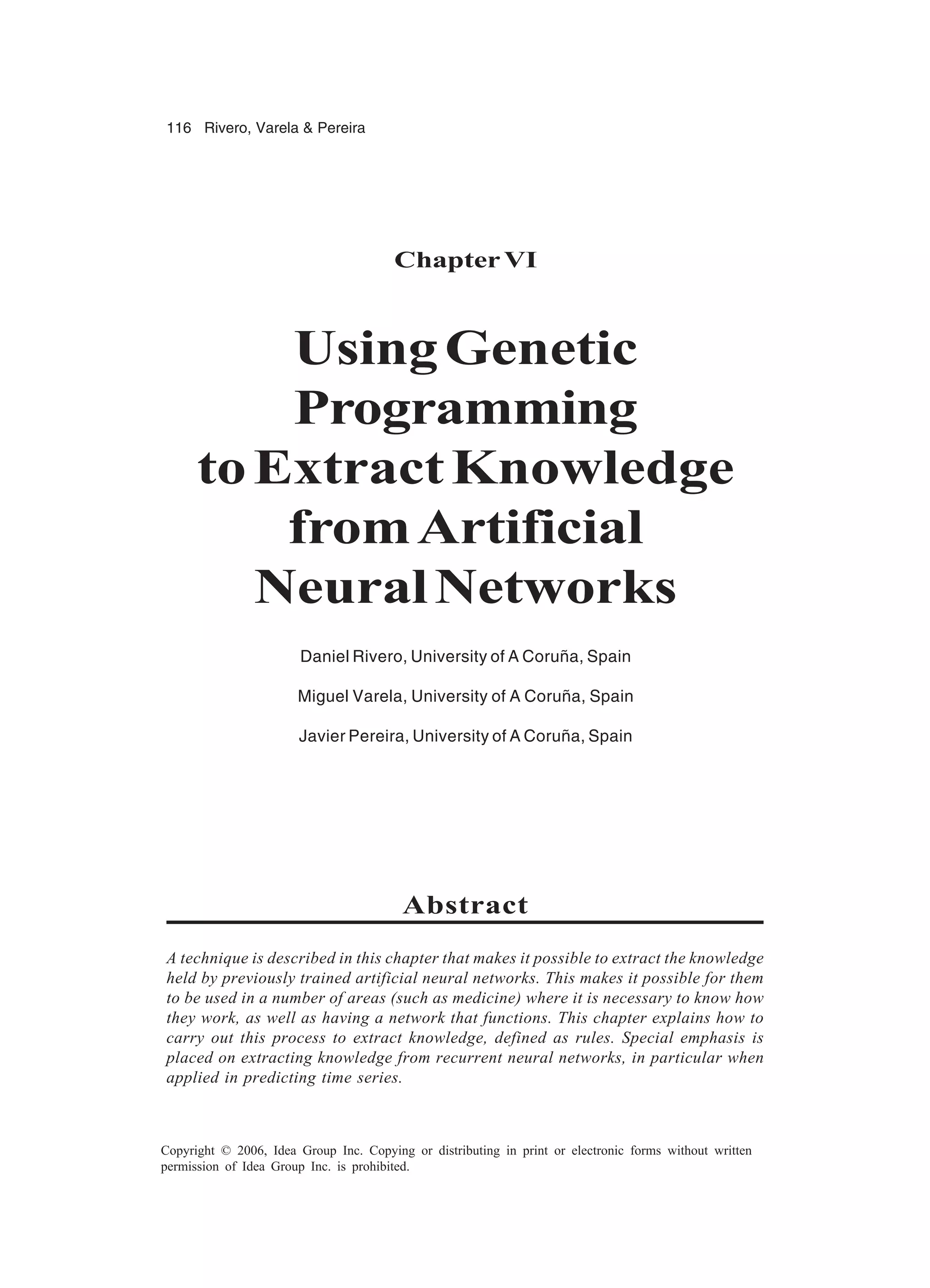 116 Rivero, Varela & Pereira Copyright © 2006, Idea Group Inc. Copying or distributing in print or electronic forms without written permission of Idea Group Inc. is prohibited. ChapterVI UsingGenetic Programming toExtractKnowledge fromArtificial NeuralNetworks Daniel Rivero, University of A Coruña, Spain Miguel Varela, University of A Coruña, Spain Javier Pereira, University of A Coruña, Spain Abstract A technique is described in this chapter that makes it possible to extract the knowledge held by previously trained artificial neural networks. This makes it possible for them to be used in a number of areas (such as medicine) where it is necessary to know how they work, as well as having a network that functions. This chapter explains how to carry out this process to extract knowledge, defined as rules. Special emphasis is placed on extracting knowledge from recurrent neural networks, in particular when applied in predicting time series. 