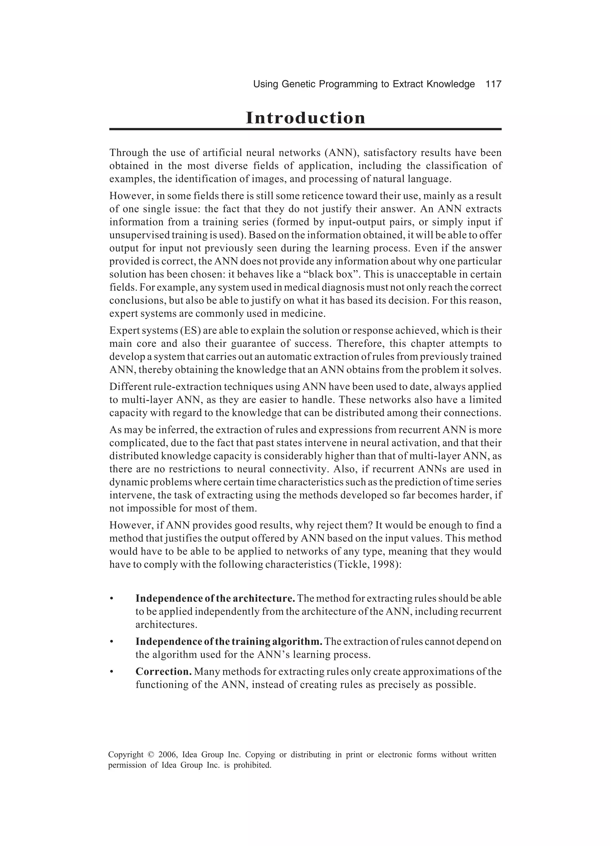 Using Genetic Programming to Extract Knowledge 117 Copyright © 2006, Idea Group Inc. Copying or distributing in print or electronic forms without written permission of Idea Group Inc. is prohibited. Introduction Through the use of artificial neural networks (ANN), satisfactory results have been obtained in the most diverse fields of application, including the classification of examples, the identification of images, and processing of natural language. However, in some fields there is still some reticence toward their use, mainly as a result of one single issue: the fact that they do not justify their answer. An ANN extracts information from a training series (formed by input-output pairs, or simply input if unsupervised training is used). Based on the information obtained, it will be able to offer output for input not previously seen during the learning process. Even if the answer provided is correct, the ANN does not provide any information about why one particular solution has been chosen: it behaves like a “black box”. This is unacceptable in certain fields. For example, any system used in medical diagnosis must not only reach the correct conclusions, but also be able to justify on what it has based its decision. For this reason, expert systems are commonly used in medicine. Expert systems (ES) are able to explain the solution or response achieved, which is their main core and also their guarantee of success. Therefore, this chapter attempts to develop a system that carries out an automatic extraction of rules from previously trained ANN, thereby obtaining the knowledge that an ANN obtains from the problem it solves. Different rule-extraction techniques using ANN have been used to date, always applied to multi-layer ANN, as they are easier to handle. These networks also have a limited capacity with regard to the knowledge that can be distributed among their connections. As may be inferred, the extraction of rules and expressions from recurrent ANN is more complicated, due to the fact that past states intervene in neural activation, and that their distributed knowledge capacity is considerably higher than that of multi-layer ANN, as there are no restrictions to neural connectivity. Also, if recurrent ANNs are used in dynamic problems where certain time characteristics such as the prediction of time series intervene, the task of extracting using the methods developed so far becomes harder, if not impossible for most of them. However, if ANN provides good results, why reject them? It would be enough to find a method that justifies the output offered by ANN based on the input values. This method would have to be able to be applied to networks of any type, meaning that they would have to comply with the following characteristics (Tickle, 1998): • Independence of the architecture. The method for extracting rules should be able to be applied independently from the architecture of the ANN, including recurrent architectures. • Independence of the training algorithm. The extraction of rules cannot depend on the algorithm used for the ANN’s learning process. • Correction. Many methods for extracting rules only create approximations of the functioning of the ANN, instead of creating rules as precisely as possible. 