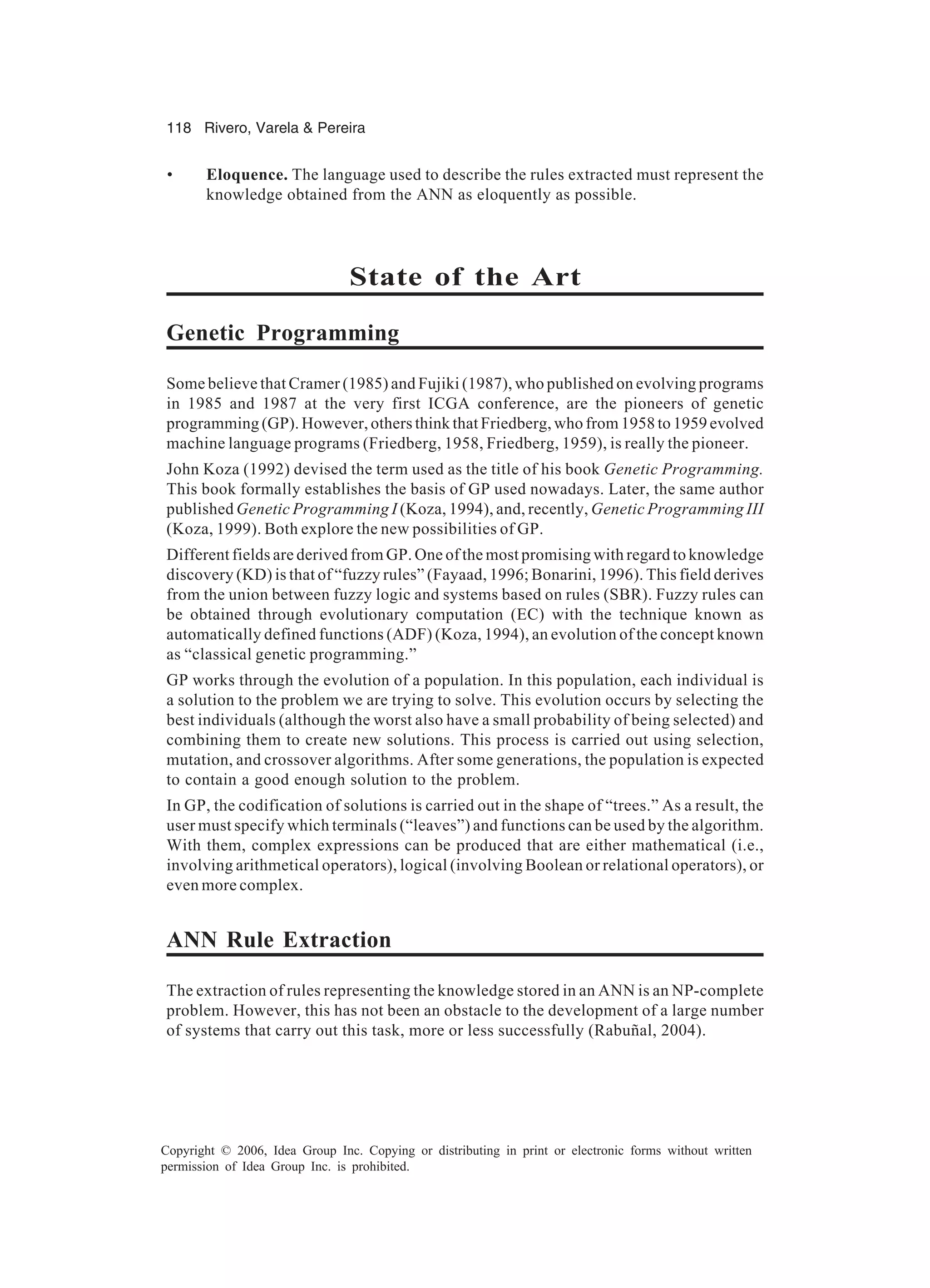 118 Rivero, Varela & Pereira Copyright © 2006, Idea Group Inc. Copying or distributing in print or electronic forms without written permission of Idea Group Inc. is prohibited. • Eloquence. The language used to describe the rules extracted must represent the knowledge obtained from the ANN as eloquently as possible. State of the Art Genetic Programming Some believe that Cramer (1985) and Fujiki (1987), who published on evolving programs in 1985 and 1987 at the very first ICGA conference, are the pioneers of genetic programming (GP). However, others think that Friedberg, who from 1958 to 1959 evolved machine language programs (Friedberg, 1958, Friedberg, 1959), is really the pioneer. John Koza (1992) devised the term used as the title of his book Genetic Programming. This book formally establishes the basis of GP used nowadays. Later, the same author published Genetic Programming I (Koza, 1994), and, recently, Genetic Programming III (Koza, 1999). Both explore the new possibilities of GP. Different fields are derived from GP. One of the most promising with regard to knowledge discovery (KD) is that of “fuzzy rules” (Fayaad, 1996; Bonarini, 1996). This field derives from the union between fuzzy logic and systems based on rules (SBR). Fuzzy rules can be obtained through evolutionary computation (EC) with the technique known as automatically defined functions (ADF) (Koza, 1994), an evolution of the concept known as “classical genetic programming.” GP works through the evolution of a population. In this population, each individual is a solution to the problem we are trying to solve. This evolution occurs by selecting the best individuals (although the worst also have a small probability of being selected) and combining them to create new solutions. This process is carried out using selection, mutation, and crossover algorithms. After some generations, the population is expected to contain a good enough solution to the problem. In GP, the codification of solutions is carried out in the shape of “trees.” As a result, the user must specify which terminals (“leaves”) and functions can be used by the algorithm. With them, complex expressions can be produced that are either mathematical (i.e., involving arithmetical operators), logical (involving Boolean or relational operators), or even more complex. ANN Rule Extraction The extraction of rules representing the knowledge stored in an ANN is an NP-complete problem. However, this has not been an obstacle to the development of a large number of systems that carry out this task, more or less successfully (Rabuñal, 2004). 