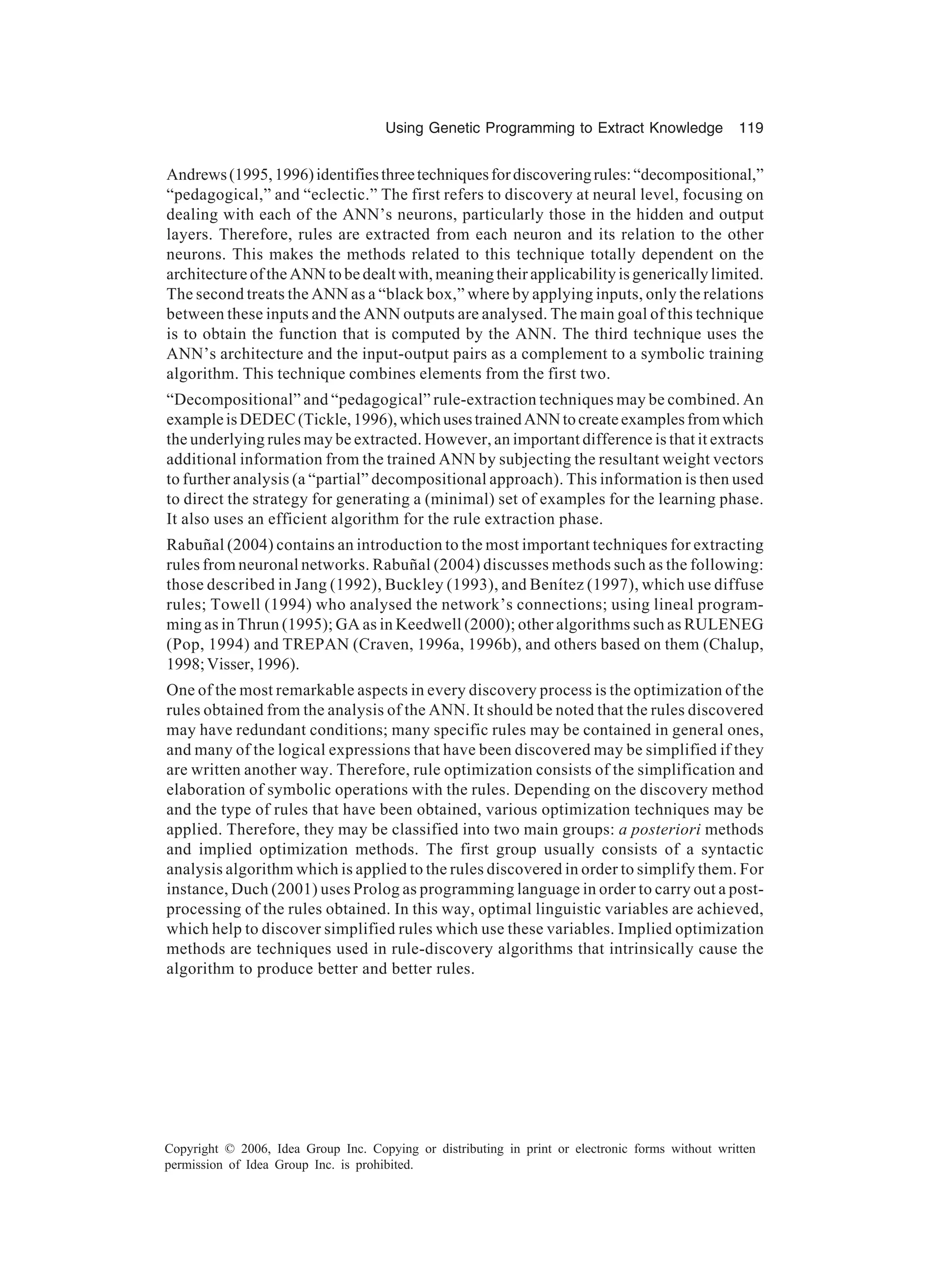 Using Genetic Programming to Extract Knowledge 119 Copyright © 2006, Idea Group Inc. Copying or distributing in print or electronic forms without written permission of Idea Group Inc. is prohibited. Andrews(1995,1996)identifiesthreetechniquesfordiscoveringrules:“decompositional,” “pedagogical,” and “eclectic.” The first refers to discovery at neural level, focusing on dealing with each of the ANN’s neurons, particularly those in the hidden and output layers. Therefore, rules are extracted from each neuron and its relation to the other neurons. This makes the methods related to this technique totally dependent on the architecture of the ANN to be dealt with, meaning their applicability is generically limited. The second treats the ANN as a “black box,” where by applying inputs, only the relations between these inputs and the ANN outputs are analysed. The main goal of this technique is to obtain the function that is computed by the ANN. The third technique uses the ANN’s architecture and the input-output pairs as a complement to a symbolic training algorithm. This technique combines elements from the first two. “Decompositional” and “pedagogical” rule-extraction techniques may be combined. An exampleisDEDEC(Tickle,1996),whichusestrainedANNtocreateexamplesfromwhich the underlying rules may be extracted. However, an important difference is that it extracts additional information from the trained ANN by subjecting the resultant weight vectors to further analysis (a “partial” decompositional approach). This information is then used to direct the strategy for generating a (minimal) set of examples for the learning phase. It also uses an efficient algorithm for the rule extraction phase. Rabuñal (2004) contains an introduction to the most important techniques for extracting rules from neuronal networks. Rabuñal (2004) discusses methods such as the following: those described in Jang (1992), Buckley (1993), and Benítez (1997), which use diffuse rules; Towell (1994) who analysed the network’s connections; using lineal program- ming as in Thrun (1995); GA as in Keedwell (2000); other algorithms such as RULENEG (Pop, 1994) and TREPAN (Craven, 1996a, 1996b), and others based on them (Chalup, 1998;Visser,1996). One of the most remarkable aspects in every discovery process is the optimization of the rules obtained from the analysis of the ANN. It should be noted that the rules discovered may have redundant conditions; many specific rules may be contained in general ones, and many of the logical expressions that have been discovered may be simplified if they are written another way. Therefore, rule optimization consists of the simplification and elaboration of symbolic operations with the rules. Depending on the discovery method and the type of rules that have been obtained, various optimization techniques may be applied. Therefore, they may be classified into two main groups: a posteriori methods and implied optimization methods. The first group usually consists of a syntactic analysis algorithm which is applied to the rules discovered in order to simplify them. For instance, Duch (2001) uses Prolog as programming language in order to carry out a post- processing of the rules obtained. In this way, optimal linguistic variables are achieved, which help to discover simplified rules which use these variables. Implied optimization methods are techniques used in rule-discovery algorithms that intrinsically cause the algorithm to produce better and better rules. 