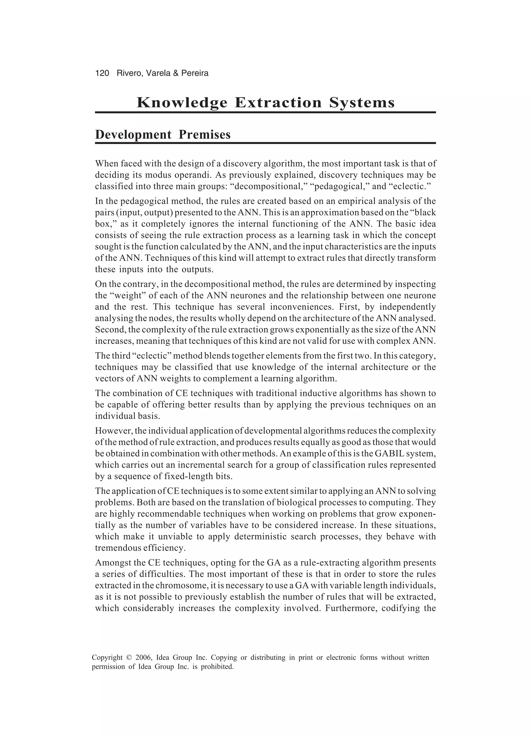 120 Rivero, Varela & Pereira Copyright © 2006, Idea Group Inc. Copying or distributing in print or electronic forms without written permission of Idea Group Inc. is prohibited. Knowledge Extraction Systems Development Premises When faced with the design of a discovery algorithm, the most important task is that of deciding its modus operandi. As previously explained, discovery techniques may be classified into three main groups: “decompositional,” “pedagogical,” and “eclectic.” In the pedagogical method, the rules are created based on an empirical analysis of the pairs (input, output) presented to the ANN. This is an approximation based on the “black box,” as it completely ignores the internal functioning of the ANN. The basic idea consists of seeing the rule extraction process as a learning task in which the concept sought is the function calculated by the ANN, and the input characteristics are the inputs of the ANN. Techniques of this kind will attempt to extract rules that directly transform these inputs into the outputs. On the contrary, in the decompositional method, the rules are determined by inspecting the “weight” of each of the ANN neurones and the relationship between one neurone and the rest. This technique has several inconveniences. First, by independently analysing the nodes, the results wholly depend on the architecture of the ANN analysed. Second, the complexity of the rule extraction grows exponentially as the size of the ANN increases, meaning that techniques of this kind are not valid for use with complex ANN. The third “eclectic” method blends together elements from the first two. In this category, techniques may be classified that use knowledge of the internal architecture or the vectors of ANN weights to complement a learning algorithm. The combination of CE techniques with traditional inductive algorithms has shown to be capable of offering better results than by applying the previous techniques on an individual basis. However, the individual application of developmental algorithms reduces the complexity of the method of rule extraction, and produces results equally as good as those that would be obtained in combination with other methods. An example of this is the GABIL system, which carries out an incremental search for a group of classification rules represented by a sequence of fixed-length bits. The application of CE techniques is to some extent similar to applying an ANN to solving problems. Both are based on the translation of biological processes to computing. They are highly recommendable techniques when working on problems that grow exponen- tially as the number of variables have to be considered increase. In these situations, which make it unviable to apply deterministic search processes, they behave with tremendous efficiency. Amongst the CE techniques, opting for the GA as a rule-extracting algorithm presents a series of difficulties. The most important of these is that in order to store the rules extracted in the chromosome, it is necessary to use a GA with variable length individuals, as it is not possible to previously establish the number of rules that will be extracted, which considerably increases the complexity involved. Furthermore, codifying the 