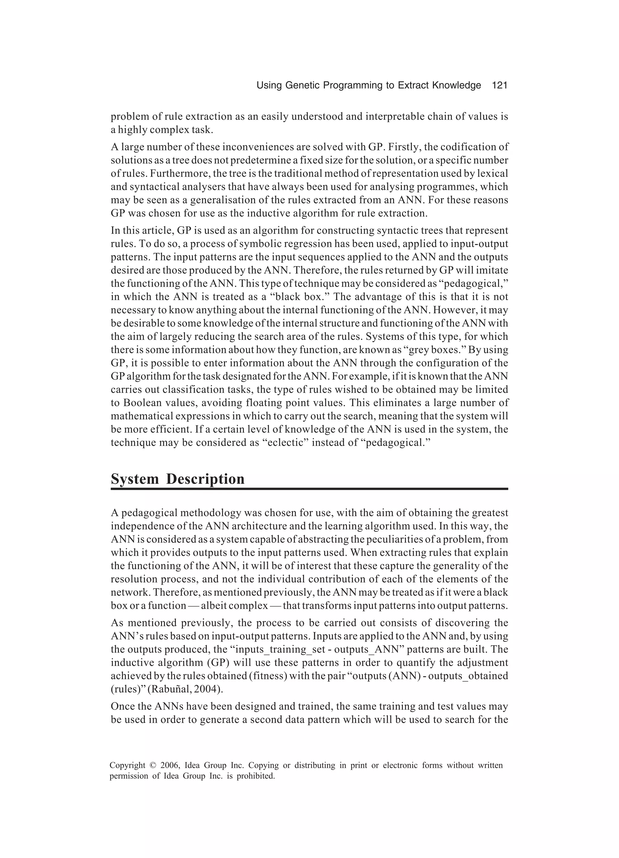 Using Genetic Programming to Extract Knowledge 121 Copyright © 2006, Idea Group Inc. Copying or distributing in print or electronic forms without written permission of Idea Group Inc. is prohibited. problem of rule extraction as an easily understood and interpretable chain of values is a highly complex task. A large number of these inconveniences are solved with GP. Firstly, the codification of solutions as a tree does not predetermine a fixed size for the solution, or a specific number of rules. Furthermore, the tree is the traditional method of representation used by lexical and syntactical analysers that have always been used for analysing programmes, which may be seen as a generalisation of the rules extracted from an ANN. For these reasons GP was chosen for use as the inductive algorithm for rule extraction. In this article, GP is used as an algorithm for constructing syntactic trees that represent rules. To do so, a process of symbolic regression has been used, applied to input-output patterns. The input patterns are the input sequences applied to the ANN and the outputs desired are those produced by the ANN. Therefore, the rules returned by GP will imitate the functioning of the ANN. This type of technique may be considered as “pedagogical,” in which the ANN is treated as a “black box.” The advantage of this is that it is not necessary to know anything about the internal functioning of the ANN. However, it may be desirable to some knowledge of the internal structure and functioning of the ANN with the aim of largely reducing the search area of the rules. Systems of this type, for which there is some information about how they function, are known as “grey boxes.” By using GP, it is possible to enter information about the ANN through the configuration of the GP algorithm for the task designated for the ANN. For example, if it is known that the ANN carries out classification tasks, the type of rules wished to be obtained may be limited to Boolean values, avoiding floating point values. This eliminates a large number of mathematical expressions in which to carry out the search, meaning that the system will be more efficient. If a certain level of knowledge of the ANN is used in the system, the technique may be considered as “eclectic” instead of “pedagogical.” System Description A pedagogical methodology was chosen for use, with the aim of obtaining the greatest independence of the ANN architecture and the learning algorithm used. In this way, the ANN is considered as a system capable of abstracting the peculiarities of a problem, from which it provides outputs to the input patterns used. When extracting rules that explain the functioning of the ANN, it will be of interest that these capture the generality of the resolution process, and not the individual contribution of each of the elements of the network. Therefore, as mentioned previously, the ANN may be treated as if it were a black box or a function — albeit complex — that transforms input patterns into output patterns. As mentioned previously, the process to be carried out consists of discovering the ANN’s rules based on input-output patterns. Inputs are applied to the ANN and, by using the outputs produced, the “inputs_training_set - outputs_ANN” patterns are built. The inductive algorithm (GP) will use these patterns in order to quantify the adjustment achieved by the rules obtained (fitness) with the pair “outputs (ANN) - outputs_obtained (rules)” (Rabuñal, 2004). Once the ANNs have been designed and trained, the same training and test values may be used in order to generate a second data pattern which will be used to search for the 