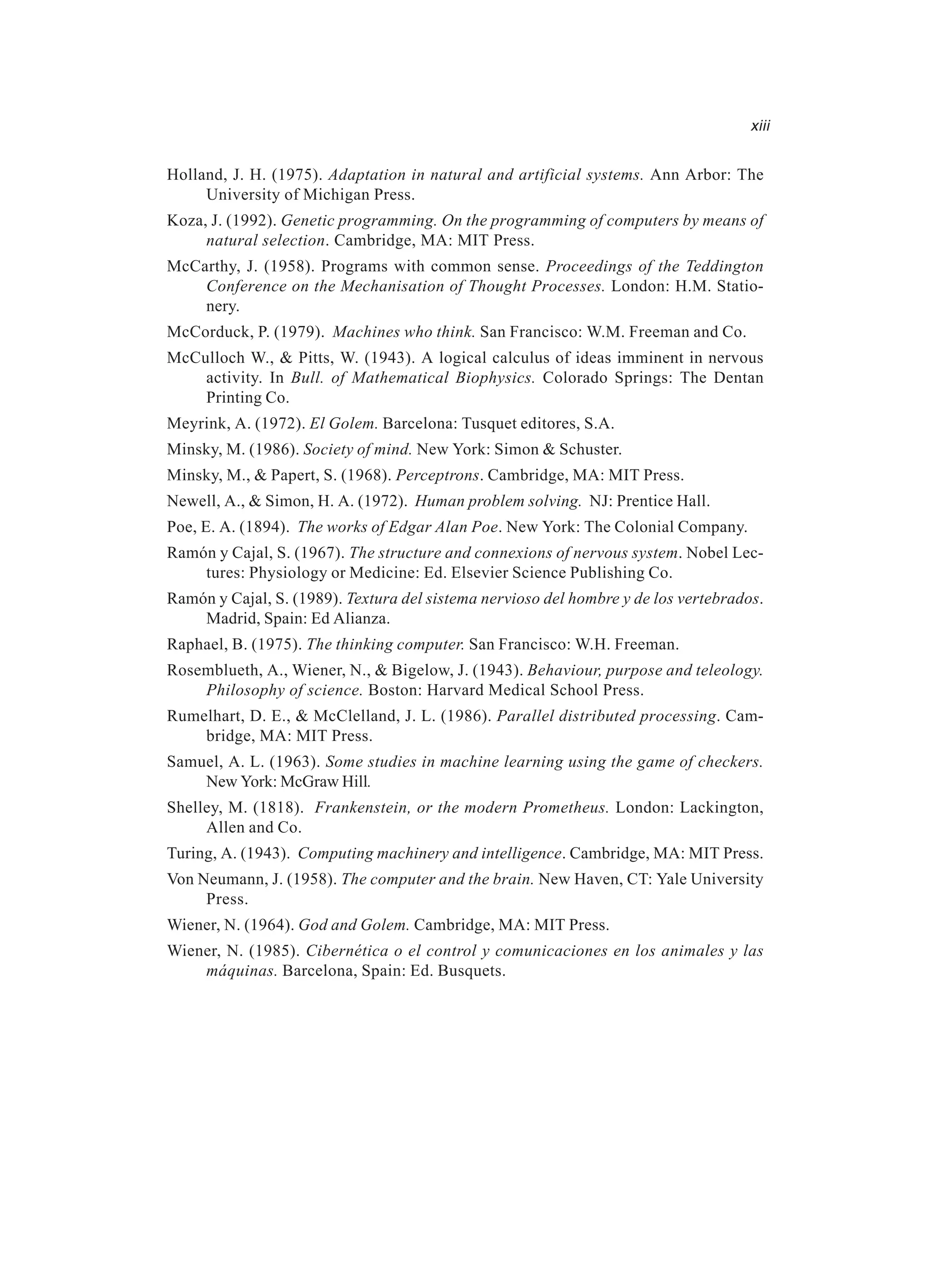 xiii Holland, J. H. (1975). Adaptation in natural and artificial systems. Ann Arbor: The University of Michigan Press. Koza, J. (1992). Genetic programming. On the programming of computers by means of natural selection. Cambridge, MA: MIT Press. McCarthy, J. (1958). Programs with common sense. Proceedings of the Teddington Conference on the Mechanisation of Thought Processes. London: H.M. Statio- nery. McCorduck, P. (1979). Machines who think. San Francisco: W.M. Freeman and Co. McCulloch W., & Pitts, W. (1943). A logical calculus of ideas imminent in nervous activity. In Bull. of Mathematical Biophysics. Colorado Springs: The Dentan Printing Co. Meyrink, A. (1972). El Golem. Barcelona: Tusquet editores, S.A. Minsky, M. (1986). Society of mind. New York: Simon & Schuster. Minsky, M., & Papert, S. (1968). Perceptrons. Cambridge, MA: MIT Press. Newell, A., & Simon, H. A. (1972). Human problem solving. NJ: Prentice Hall. Poe, E. A. (1894). The works of Edgar Alan Poe. New York: The Colonial Company. Ramón y Cajal, S. (1967). The structure and connexions of nervous system. Nobel Lec- tures: Physiology or Medicine: Ed. Elsevier Science Publishing Co. Ramón y Cajal, S. (1989). Textura del sistema nervioso del hombre y de los vertebrados. Madrid, Spain: Ed Alianza. Raphael, B. (1975). The thinking computer. San Francisco: W.H. Freeman. Rosemblueth, A., Wiener, N., & Bigelow, J. (1943). Behaviour, purpose and teleology. Philosophy of science. Boston: Harvard Medical School Press. Rumelhart, D. E., & McClelland, J. L. (1986). Parallel distributed processing. Cam- bridge, MA: MIT Press. Samuel, A. L. (1963). Some studies in machine learning using the game of checkers. New York: McGraw Hill. Shelley, M. (1818). Frankenstein, or the modern Prometheus. London: Lackington, Allen and Co. Turing, A. (1943). Computing machinery and intelligence. Cambridge, MA: MIT Press. Von Neumann, J. (1958). The computer and the brain. New Haven, CT: Yale University Press. Wiener, N. (1964). God and Golem. Cambridge, MA: MIT Press. Wiener, N. (1985). Cibernética o el control y comunicaciones en los animales y las máquinas. Barcelona, Spain: Ed. Busquets. 