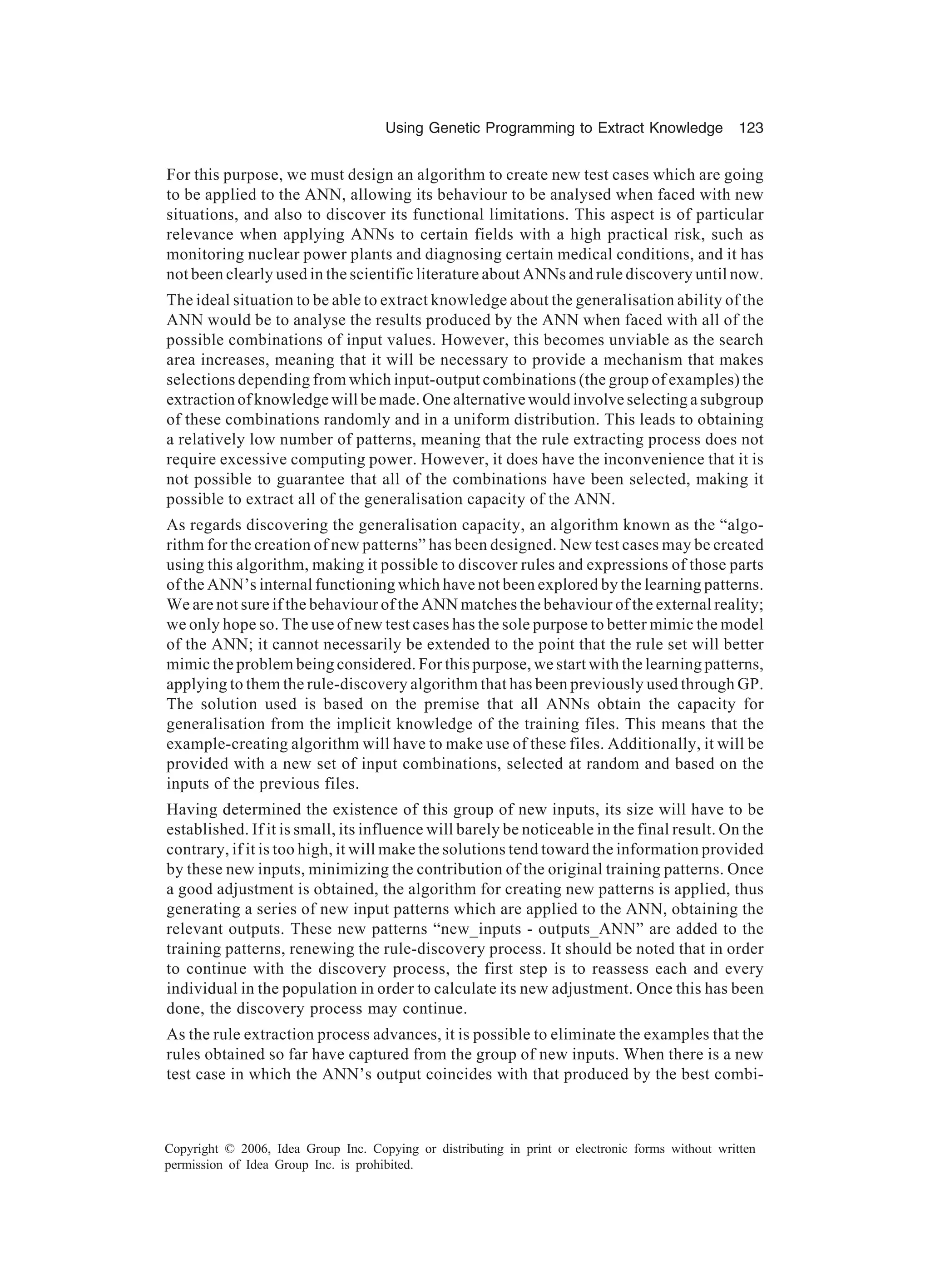 Using Genetic Programming to Extract Knowledge 123 Copyright © 2006, Idea Group Inc. Copying or distributing in print or electronic forms without written permission of Idea Group Inc. is prohibited. For this purpose, we must design an algorithm to create new test cases which are going to be applied to the ANN, allowing its behaviour to be analysed when faced with new situations, and also to discover its functional limitations. This aspect is of particular relevance when applying ANNs to certain fields with a high practical risk, such as monitoring nuclear power plants and diagnosing certain medical conditions, and it has not been clearly used in the scientific literature about ANNs and rule discovery until now. The ideal situation to be able to extract knowledge about the generalisation ability of the ANN would be to analyse the results produced by the ANN when faced with all of the possible combinations of input values. However, this becomes unviable as the search area increases, meaning that it will be necessary to provide a mechanism that makes selections depending from which input-output combinations (the group of examples) the extraction of knowledge will be made. One alternative would involve selecting a subgroup of these combinations randomly and in a uniform distribution. This leads to obtaining a relatively low number of patterns, meaning that the rule extracting process does not require excessive computing power. However, it does have the inconvenience that it is not possible to guarantee that all of the combinations have been selected, making it possible to extract all of the generalisation capacity of the ANN. As regards discovering the generalisation capacity, an algorithm known as the “algo- rithm for the creation of new patterns” has been designed. New test cases may be created using this algorithm, making it possible to discover rules and expressions of those parts of the ANN’s internal functioning which have not been explored by the learning patterns. We are not sure if the behaviour of the ANN matches the behaviour of the external reality; we only hope so. The use of new test cases has the sole purpose to better mimic the model of the ANN; it cannot necessarily be extended to the point that the rule set will better mimic the problem being considered. For this purpose, we start with the learning patterns, applying to them the rule-discovery algorithm that has been previously used through GP. The solution used is based on the premise that all ANNs obtain the capacity for generalisation from the implicit knowledge of the training files. This means that the example-creating algorithm will have to make use of these files. Additionally, it will be provided with a new set of input combinations, selected at random and based on the inputs of the previous files. Having determined the existence of this group of new inputs, its size will have to be established. If it is small, its influence will barely be noticeable in the final result. On the contrary, if it is too high, it will make the solutions tend toward the information provided by these new inputs, minimizing the contribution of the original training patterns. Once a good adjustment is obtained, the algorithm for creating new patterns is applied, thus generating a series of new input patterns which are applied to the ANN, obtaining the relevant outputs. These new patterns “new_inputs - outputs_ANN” are added to the training patterns, renewing the rule-discovery process. It should be noted that in order to continue with the discovery process, the first step is to reassess each and every individual in the population in order to calculate its new adjustment. Once this has been done, the discovery process may continue. As the rule extraction process advances, it is possible to eliminate the examples that the rules obtained so far have captured from the group of new inputs. When there is a new test case in which the ANN’s output coincides with that produced by the best combi- 