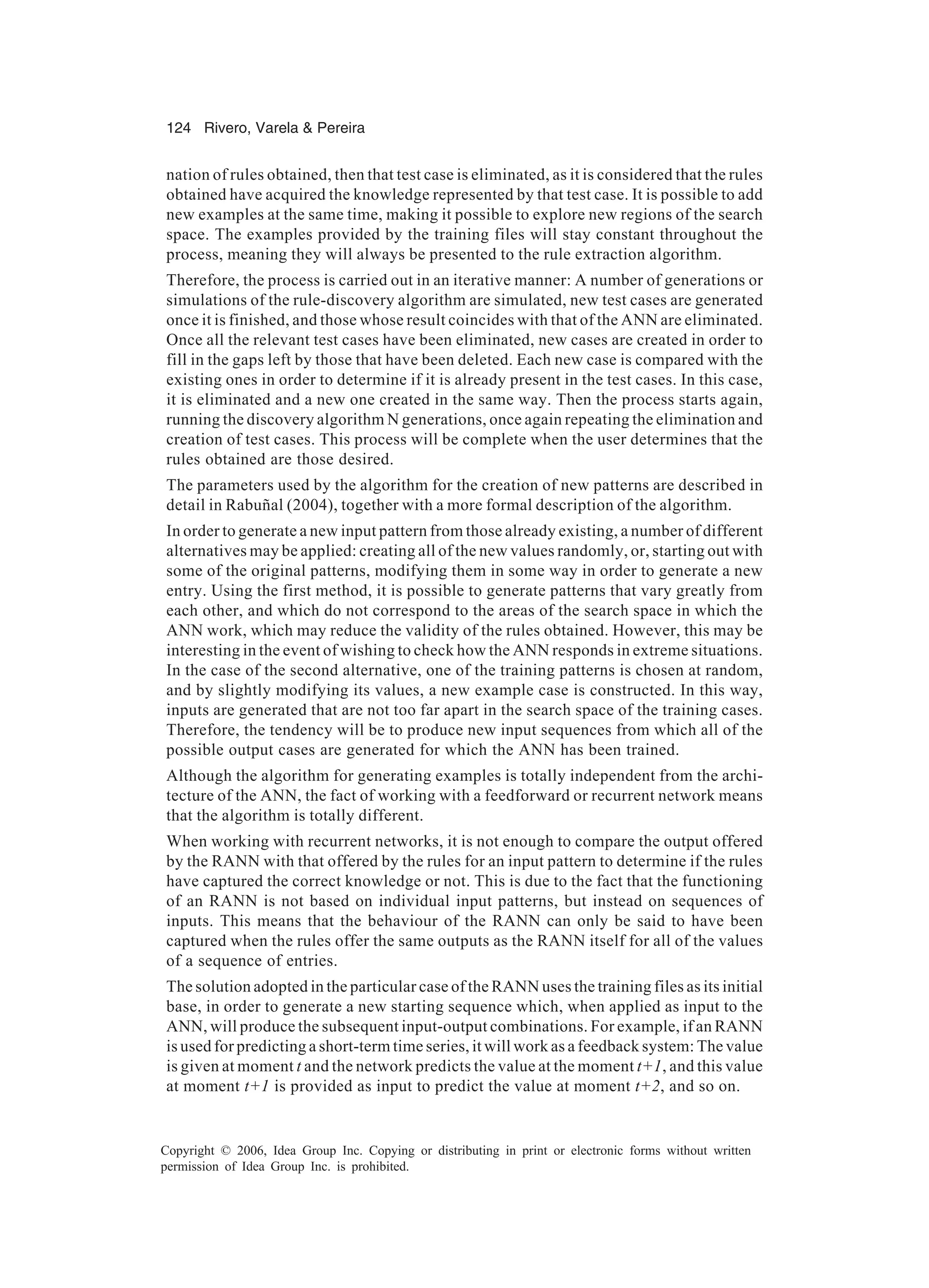 124 Rivero, Varela & Pereira Copyright © 2006, Idea Group Inc. Copying or distributing in print or electronic forms without written permission of Idea Group Inc. is prohibited. nation of rules obtained, then that test case is eliminated, as it is considered that the rules obtained have acquired the knowledge represented by that test case. It is possible to add new examples at the same time, making it possible to explore new regions of the search space. The examples provided by the training files will stay constant throughout the process, meaning they will always be presented to the rule extraction algorithm. Therefore, the process is carried out in an iterative manner: A number of generations or simulations of the rule-discovery algorithm are simulated, new test cases are generated once it is finished, and those whose result coincides with that of the ANN are eliminated. Once all the relevant test cases have been eliminated, new cases are created in order to fill in the gaps left by those that have been deleted. Each new case is compared with the existing ones in order to determine if it is already present in the test cases. In this case, it is eliminated and a new one created in the same way. Then the process starts again, running the discovery algorithm N generations, once again repeating the elimination and creation of test cases. This process will be complete when the user determines that the rules obtained are those desired. The parameters used by the algorithm for the creation of new patterns are described in detail in Rabuñal (2004), together with a more formal description of the algorithm. In order to generate a new input pattern from those already existing, a number of different alternatives may be applied: creating all of the new values randomly, or, starting out with some of the original patterns, modifying them in some way in order to generate a new entry. Using the first method, it is possible to generate patterns that vary greatly from each other, and which do not correspond to the areas of the search space in which the ANN work, which may reduce the validity of the rules obtained. However, this may be interesting in the event of wishing to check how the ANN responds in extreme situations. In the case of the second alternative, one of the training patterns is chosen at random, and by slightly modifying its values, a new example case is constructed. In this way, inputs are generated that are not too far apart in the search space of the training cases. Therefore, the tendency will be to produce new input sequences from which all of the possible output cases are generated for which the ANN has been trained. Although the algorithm for generating examples is totally independent from the archi- tecture of the ANN, the fact of working with a feedforward or recurrent network means that the algorithm is totally different. When working with recurrent networks, it is not enough to compare the output offered by the RANN with that offered by the rules for an input pattern to determine if the rules have captured the correct knowledge or not. This is due to the fact that the functioning of an RANN is not based on individual input patterns, but instead on sequences of inputs. This means that the behaviour of the RANN can only be said to have been captured when the rules offer the same outputs as the RANN itself for all of the values of a sequence of entries. The solution adopted in the particular case of the RANN uses the training files as its initial base, in order to generate a new starting sequence which, when applied as input to the ANN, will produce the subsequent input-output combinations. For example, if an RANN is used for predicting a short-term time series, it will work as a feedback system: The value is given at moment t and the network predicts the value at the moment t+1, and this value at moment t+1 is provided as input to predict the value at moment t+2, and so on. 