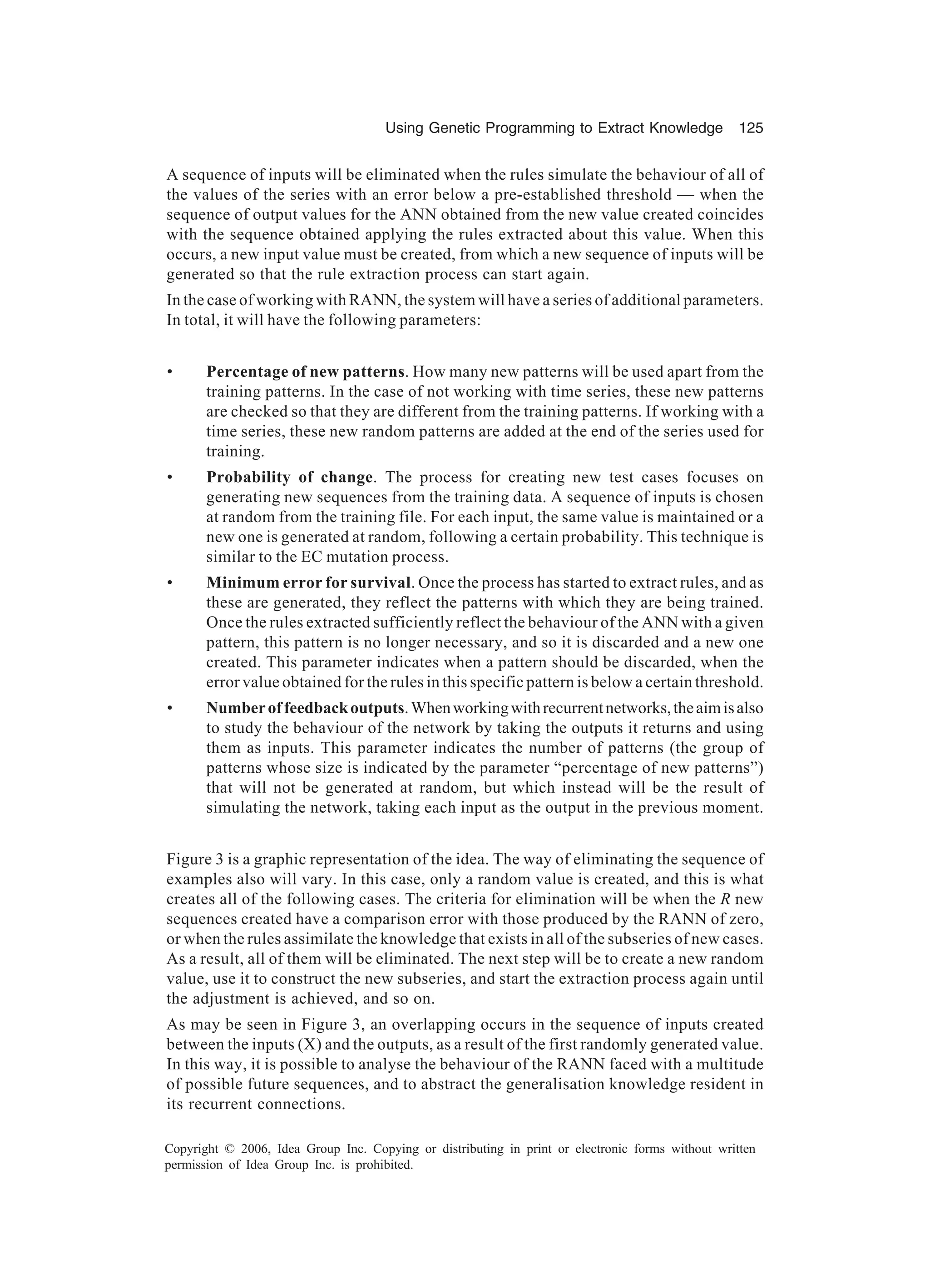 Using Genetic Programming to Extract Knowledge 125 Copyright © 2006, Idea Group Inc. Copying or distributing in print or electronic forms without written permission of Idea Group Inc. is prohibited. A sequence of inputs will be eliminated when the rules simulate the behaviour of all of the values of the series with an error below a pre-established threshold — when the sequence of output values for the ANN obtained from the new value created coincides with the sequence obtained applying the rules extracted about this value. When this occurs, a new input value must be created, from which a new sequence of inputs will be generated so that the rule extraction process can start again. In the case of working with RANN, the system will have a series of additional parameters. In total, it will have the following parameters: • Percentage of new patterns. How many new patterns will be used apart from the training patterns. In the case of not working with time series, these new patterns are checked so that they are different from the training patterns. If working with a time series, these new random patterns are added at the end of the series used for training. • Probability of change. The process for creating new test cases focuses on generating new sequences from the training data. A sequence of inputs is chosen at random from the training file. For each input, the same value is maintained or a new one is generated at random, following a certain probability. This technique is similar to the EC mutation process. • Minimum error for survival. Once the process has started to extract rules, and as these are generated, they reflect the patterns with which they are being trained. Once the rules extracted sufficiently reflect the behaviour of the ANN with a given pattern, this pattern is no longer necessary, and so it is discarded and a new one created. This parameter indicates when a pattern should be discarded, when the error value obtained for the rules in this specific pattern is below a certain threshold. • Numberoffeedbackoutputs.Whenworkingwithrecurrentnetworks,theaimisalso to study the behaviour of the network by taking the outputs it returns and using them as inputs. This parameter indicates the number of patterns (the group of patterns whose size is indicated by the parameter “percentage of new patterns”) that will not be generated at random, but which instead will be the result of simulating the network, taking each input as the output in the previous moment. Figure 3 is a graphic representation of the idea. The way of eliminating the sequence of examples also will vary. In this case, only a random value is created, and this is what creates all of the following cases. The criteria for elimination will be when the R new sequences created have a comparison error with those produced by the RANN of zero, or when the rules assimilate the knowledge that exists in all of the subseries of new cases. As a result, all of them will be eliminated. The next step will be to create a new random value, use it to construct the new subseries, and start the extraction process again until the adjustment is achieved, and so on. As may be seen in Figure 3, an overlapping occurs in the sequence of inputs created between the inputs (X) and the outputs, as a result of the first randomly generated value. In this way, it is possible to analyse the behaviour of the RANN faced with a multitude of possible future sequences, and to abstract the generalisation knowledge resident in its recurrent connections. 