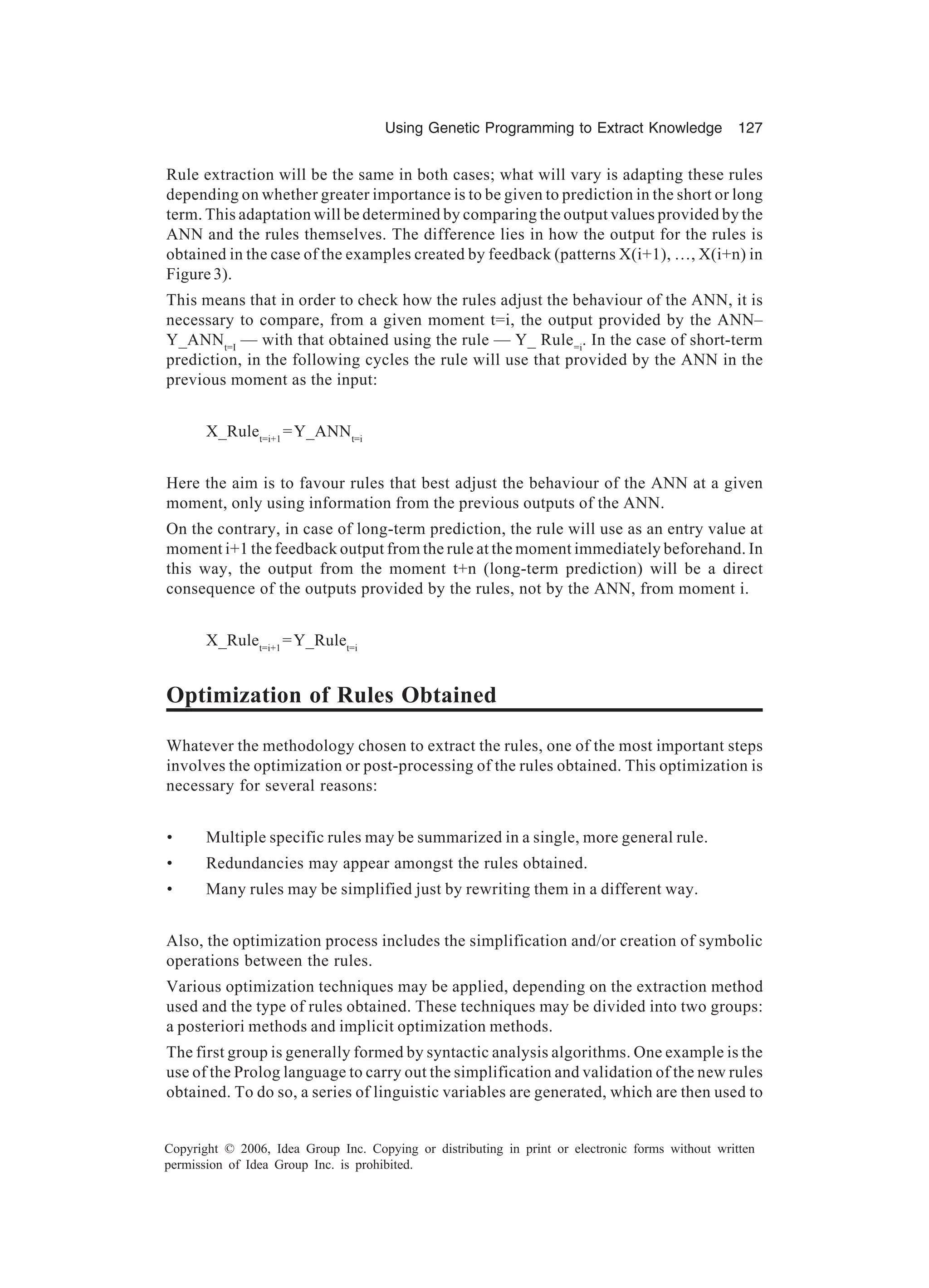 Using Genetic Programming to Extract Knowledge 127 Copyright © 2006, Idea Group Inc. Copying or distributing in print or electronic forms without written permission of Idea Group Inc. is prohibited. Rule extraction will be the same in both cases; what will vary is adapting these rules depending on whether greater importance is to be given to prediction in the short or long term. This adaptation will be determined by comparing the output values provided by the ANN and the rules themselves. The difference lies in how the output for the rules is obtained in the case of the examples created by feedback (patterns X(i+1), …, X(i+n) in Figure 3). This means that in order to check how the rules adjust the behaviour of the ANN, it is necessary to compare, from a given moment t=i, the output provided by the ANN– Y_ANNt=I — with that obtained using the rule — Y_ Rule=i . In the case of short-term prediction, in the following cycles the rule will use that provided by the ANN in the previous moment as the input: X_Rulet=i+1 =Y_ANNt=i Here the aim is to favour rules that best adjust the behaviour of the ANN at a given moment, only using information from the previous outputs of the ANN. On the contrary, in case of long-term prediction, the rule will use as an entry value at moment i+1 the feedback output from the rule at the moment immediately beforehand. In this way, the output from the moment t+n (long-term prediction) will be a direct consequence of the outputs provided by the rules, not by the ANN, from moment i. X_Rulet=i+1 =Y_Rulet=i Optimization of Rules Obtained Whatever the methodology chosen to extract the rules, one of the most important steps involves the optimization or post-processing of the rules obtained. This optimization is necessary for several reasons: • Multiple specific rules may be summarized in a single, more general rule. • Redundancies may appear amongst the rules obtained. • Many rules may be simplified just by rewriting them in a different way. Also, the optimization process includes the simplification and/or creation of symbolic operations between the rules. Various optimization techniques may be applied, depending on the extraction method used and the type of rules obtained. These techniques may be divided into two groups: a posteriori methods and implicit optimization methods. The first group is generally formed by syntactic analysis algorithms. One example is the use of the Prolog language to carry out the simplification and validation of the new rules obtained. To do so, a series of linguistic variables are generated, which are then used to 