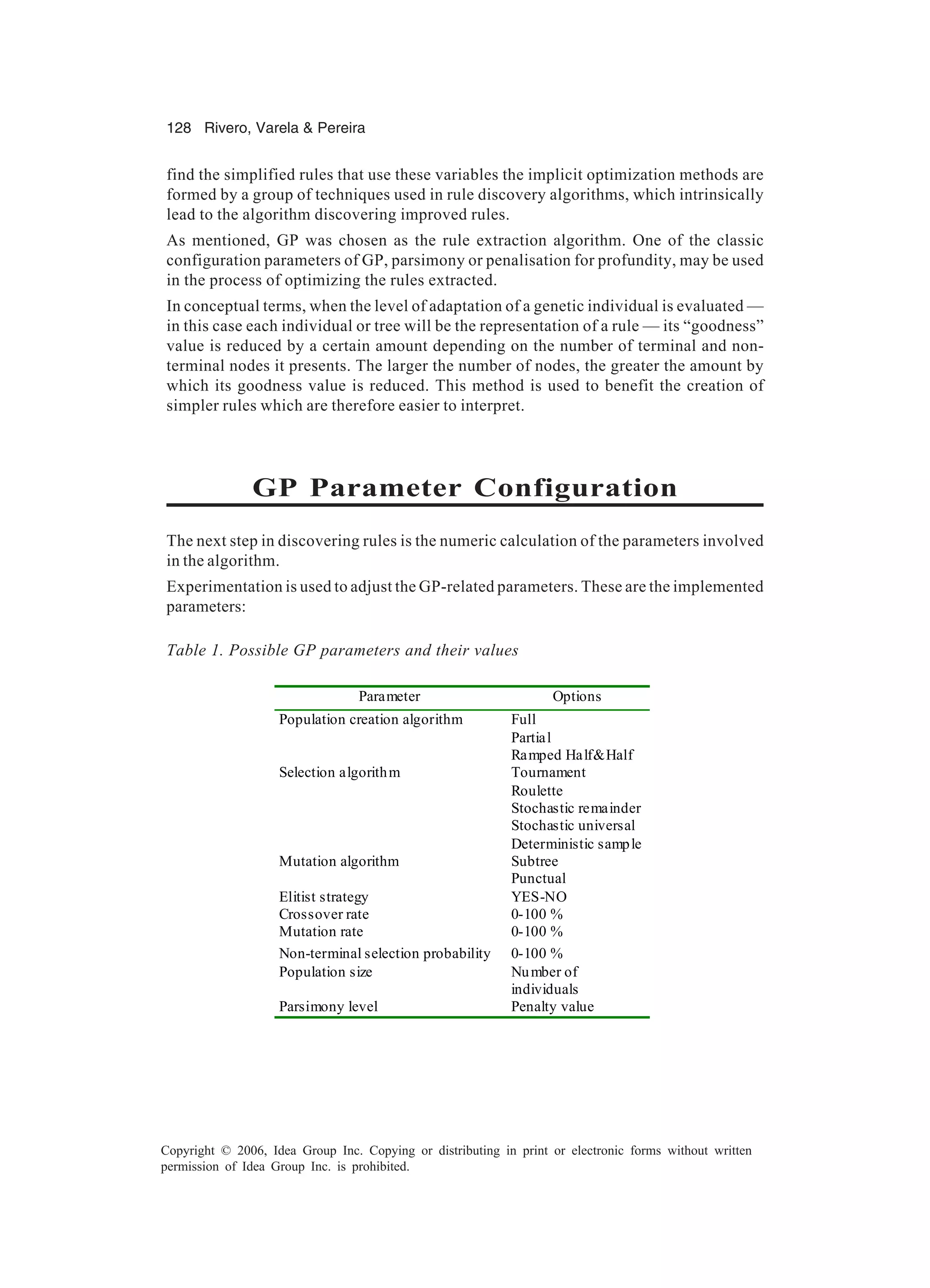128 Rivero, Varela & Pereira Copyright © 2006, Idea Group Inc. Copying or distributing in print or electronic forms without written permission of Idea Group Inc. is prohibited. find the simplified rules that use these variables the implicit optimization methods are formed by a group of techniques used in rule discovery algorithms, which intrinsically lead to the algorithm discovering improved rules. As mentioned, GP was chosen as the rule extraction algorithm. One of the classic configuration parameters of GP, parsimony or penalisation for profundity, may be used in the process of optimizing the rules extracted. In conceptual terms, when the level of adaptation of a genetic individual is evaluated — in this case each individual or tree will be the representation of a rule — its “goodness” value is reduced by a certain amount depending on the number of terminal and non- terminal nodes it presents. The larger the number of nodes, the greater the amount by which its goodness value is reduced. This method is used to benefit the creation of simpler rules which are therefore easier to interpret. GP Parameter Configuration The next step in discovering rules is the numeric calculation of the parameters involved in the algorithm. Experimentation is used to adjust the GP-related parameters. These are the implemented parameters: Table 1. Possible GP parameters and their values Parameter Options Population creation algorithm Full Partial Ramped Half&Half Selection algorithm Tournament Roulette Stochastic remainder Stochastic universal Deterministic sample Mutation algorithm Subtree Punctual Elitist strategy YES-NO Crossover rate 0-100 % Mutation rate 0-100 % Non-terminal selection probability 0-100 % Population size Number of individuals Parsimony level Penalty value 