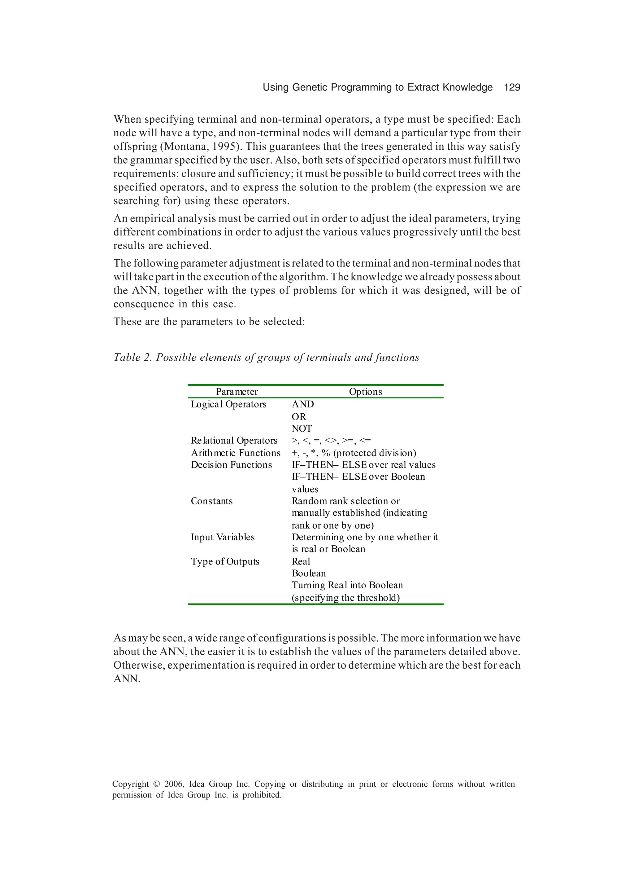 Using Genetic Programming to Extract Knowledge 129 Copyright © 2006, Idea Group Inc. Copying or distributing in print or electronic forms without written permission of Idea Group Inc. is prohibited. When specifying terminal and non-terminal operators, a type must be specified: Each node will have a type, and non-terminal nodes will demand a particular type from their offspring (Montana, 1995). This guarantees that the trees generated in this way satisfy the grammar specified by the user. Also, both sets of specified operators must fulfill two requirements: closure and sufficiency; it must be possible to build correct trees with the specified operators, and to express the solution to the problem (the expression we are searching for) using these operators. An empirical analysis must be carried out in order to adjust the ideal parameters, trying different combinations in order to adjust the various values progressively until the best results are achieved. The following parameter adjustment is related to the terminal and non-terminal nodes that will take part in the execution of the algorithm. The knowledge we already possess about the ANN, together with the types of problems for which it was designed, will be of consequence in this case. These are the parameters to be selected: As may be seen, a wide range of configurations is possible. The more information we have about the ANN, the easier it is to establish the values of the parameters detailed above. Otherwise, experimentation is required in order to determine which are the best for each ANN. Table 2. Possible elements of groups of terminals and functions Parameter Options Logical Operators AND OR NOT Relational Operators >, <, =, <>, >=, <= Arithmetic Functions +, -, *, % (protected division) Decision Functions IF–THEN– ELSE over real values IF–THEN– ELSE over Boolean values Constants Random rank selection or manually established (indicating rank or one by one) Input Variables Determining one by one whether it is real or Boolean Type of Outputs Real Boolean Turning Real into Boolean (specifying the threshold) 