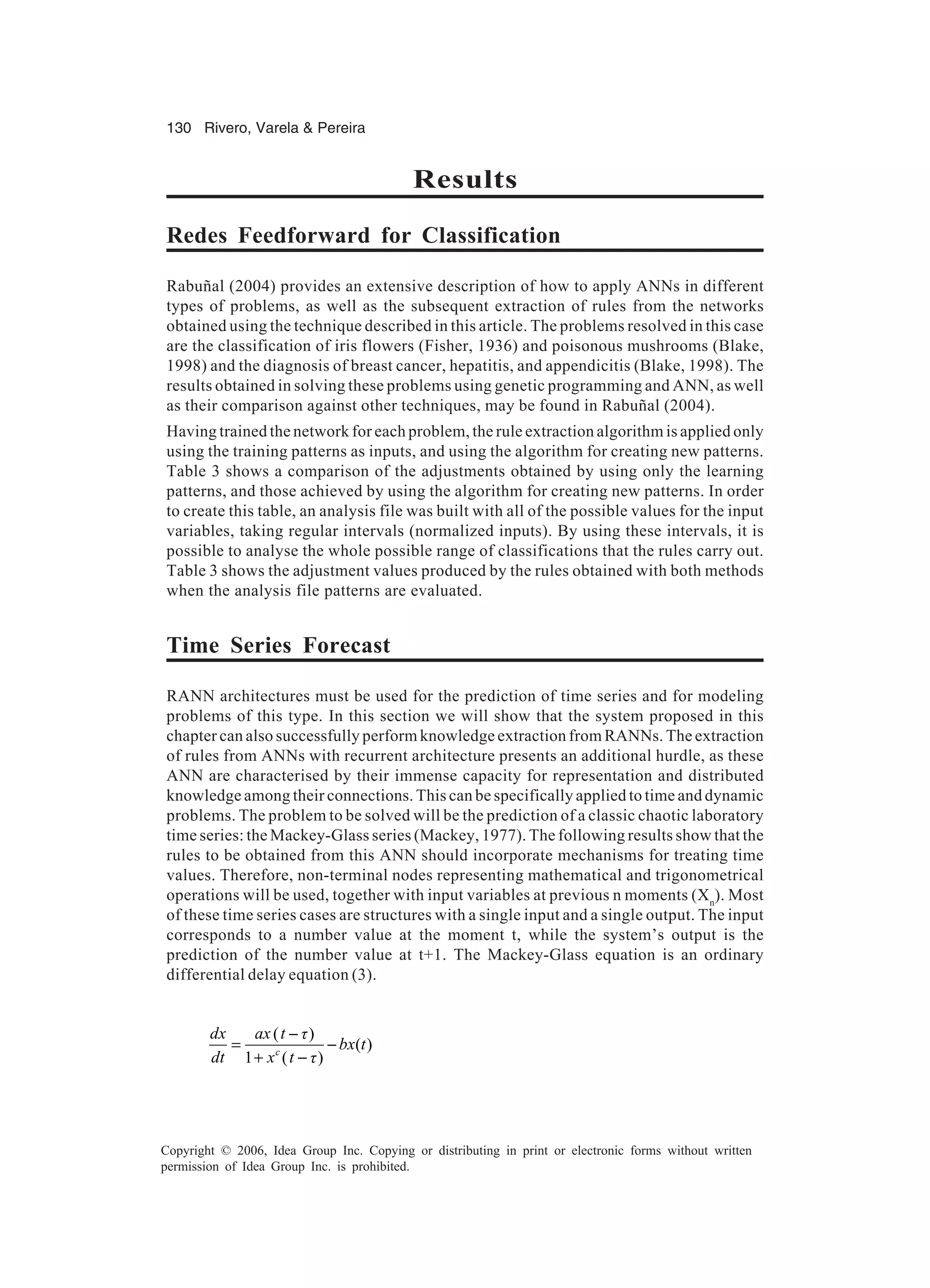 130 Rivero, Varela & Pereira Copyright © 2006, Idea Group Inc. Copying or distributing in print or electronic forms without written permission of Idea Group Inc. is prohibited. Results Redes Feedforward for Classification Rabuñal (2004) provides an extensive description of how to apply ANNs in different types of problems, as well as the subsequent extraction of rules from the networks obtained using the technique described in this article. The problems resolved in this case are the classification of iris flowers (Fisher, 1936) and poisonous mushrooms (Blake, 1998) and the diagnosis of breast cancer, hepatitis, and appendicitis (Blake, 1998). The results obtained in solving these problems using genetic programming and ANN, as well as their comparison against other techniques, may be found in Rabuñal (2004). Having trained the network for each problem, the rule extraction algorithm is applied only using the training patterns as inputs, and using the algorithm for creating new patterns. Table 3 shows a comparison of the adjustments obtained by using only the learning patterns, and those achieved by using the algorithm for creating new patterns. In order to create this table, an analysis file was built with all of the possible values for the input variables, taking regular intervals (normalized inputs). By using these intervals, it is possible to analyse the whole possible range of classifications that the rules carry out. Table 3 shows the adjustment values produced by the rules obtained with both methods when the analysis file patterns are evaluated. Time Series Forecast RANN architectures must be used for the prediction of time series and for modeling problems of this type. In this section we will show that the system proposed in this chapter can also successfully perform knowledge extraction from RANNs. The extraction of rules from ANNs with recurrent architecture presents an additional hurdle, as these ANN are characterised by their immense capacity for representation and distributed knowledge among their connections. This can be specifically applied to time and dynamic problems. The problem to be solved will be the prediction of a classic chaotic laboratory time series: the Mackey-Glass series (Mackey, 1977). The following results show that the rules to be obtained from this ANN should incorporate mechanisms for treating time values. Therefore, non-terminal nodes representing mathematical and trigonometrical operations will be used, together with input variables at previous n moments (Xn ). Most of these time series cases are structures with a single input and a single output. The input corresponds to a number value at the moment t, while the system’s output is the prediction of the number value at t+1. The Mackey-Glass equation is an ordinary differential delay equation (3). ( ) ( ) 1 ( )c dx ax t ô bx t dt x t ô − = − + − 