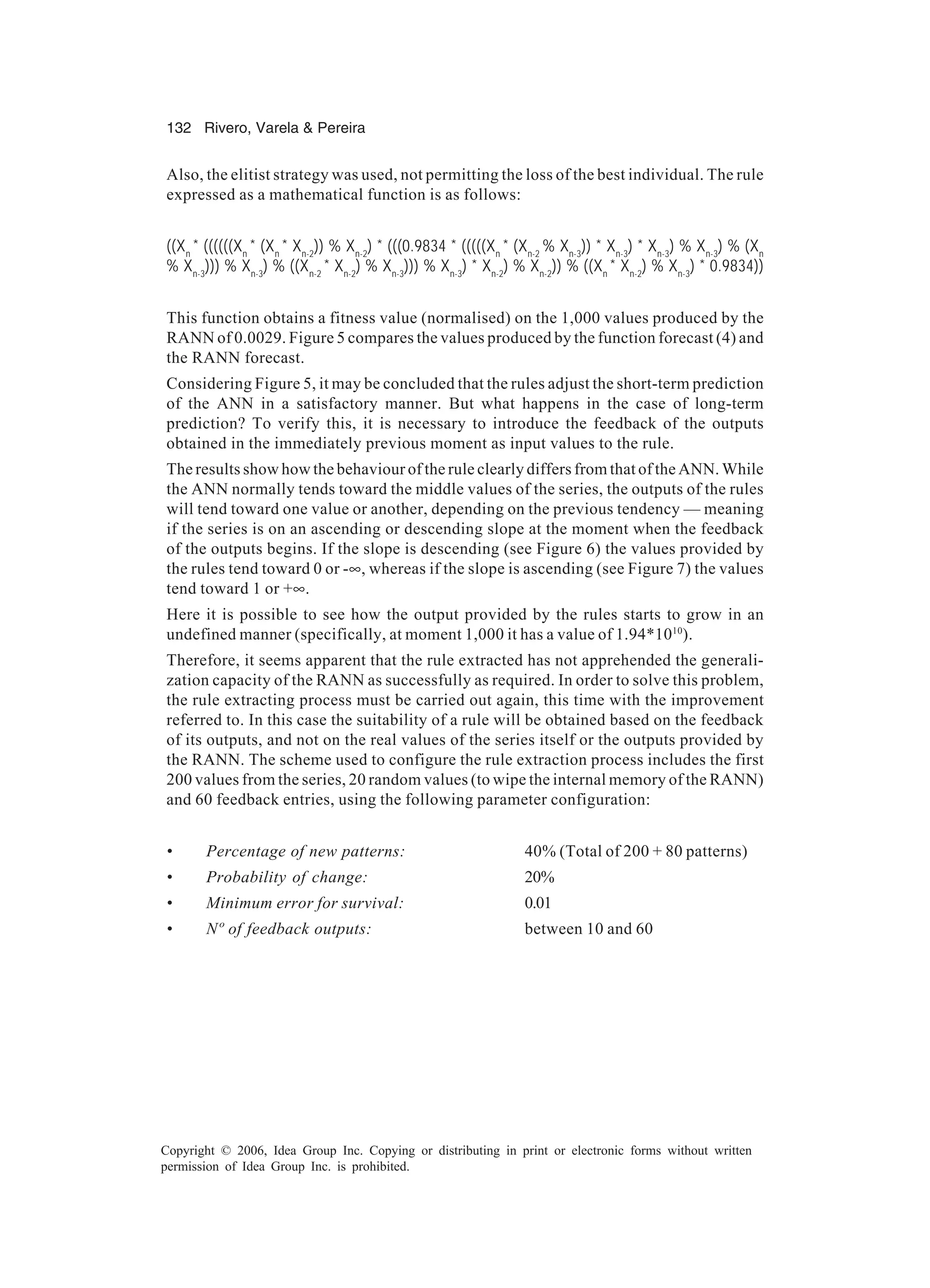 132 Rivero, Varela & Pereira Copyright © 2006, Idea Group Inc. Copying or distributing in print or electronic forms without written permission of Idea Group Inc. is prohibited. Also, the elitist strategy was used, not permitting the loss of the best individual. The rule expressed as a mathematical function is as follows: ((Xn * ((((((Xn * (Xn * Xn-2 )) % Xn-2 ) * (((0.9834 * (((((Xn * (Xn-2 % Xn-3 )) * Xn-3 ) * Xn-3 ) % Xn-3 ) % (Xn % Xn-3 ))) % Xn-3 ) % ((Xn-2 * Xn-2 ) % Xn-3 ))) % Xn-3 ) * Xn-2 ) % Xn-2 )) % ((Xn * Xn-2 ) % Xn-3 ) * 0.9834)) This function obtains a fitness value (normalised) on the 1,000 values produced by the RANN of 0.0029. Figure 5 compares the values produced by the function forecast (4) and the RANN forecast. Considering Figure 5, it may be concluded that the rules adjust the short-term prediction of the ANN in a satisfactory manner. But what happens in the case of long-term prediction? To verify this, it is necessary to introduce the feedback of the outputs obtained in the immediately previous moment as input values to the rule. The results show how the behaviour of the rule clearly differs from that of the ANN. While the ANN normally tends toward the middle values of the series, the outputs of the rules will tend toward one value or another, depending on the previous tendency — meaning if the series is on an ascending or descending slope at the moment when the feedback of the outputs begins. If the slope is descending (see Figure 6) the values provided by the rules tend toward 0 or -∞, whereas if the slope is ascending (see Figure 7) the values tend toward 1 or +∞. Here it is possible to see how the output provided by the rules starts to grow in an undefined manner (specifically, at moment 1,000 it has a value of 1.94*1010 ). Therefore, it seems apparent that the rule extracted has not apprehended the generali- zation capacity of the RANN as successfully as required. In order to solve this problem, the rule extracting process must be carried out again, this time with the improvement referred to. In this case the suitability of a rule will be obtained based on the feedback of its outputs, and not on the real values of the series itself or the outputs provided by the RANN. The scheme used to configure the rule extraction process includes the first 200 values from the series, 20 random values (to wipe the internal memory of the RANN) and 60 feedback entries, using the following parameter configuration: • Percentage of new patterns: 40% (Total of 200 + 80 patterns) • Probability of change: 20% • Minimum error for survival: 0.01 • Nº of feedback outputs: between 10 and 60 