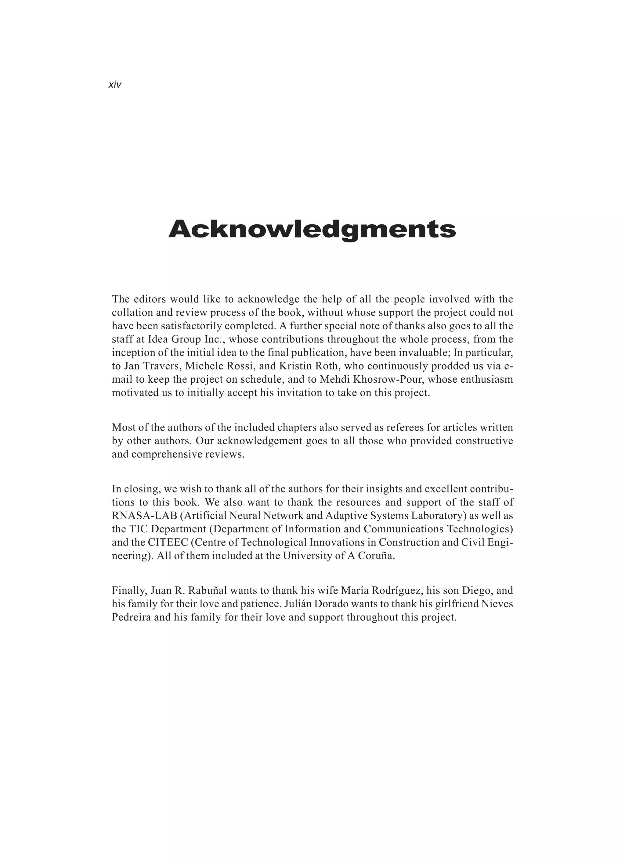 Acknowledgments The editors would like to acknowledge the help of all the people involved with the collation and review process of the book, without whose support the project could not have been satisfactorily completed. A further special note of thanks also goes to all the staff at Idea Group Inc., whose contributions throughout the whole process, from the inception of the initial idea to the final publication, have been invaluable; In particular, to Jan Travers, Michele Rossi, and Kristin Roth, who continuously prodded us via e- mail to keep the project on schedule, and to Mehdi Khosrow-Pour, whose enthusiasm motivated us to initially accept his invitation to take on this project. Most of the authors of the included chapters also served as referees for articles written by other authors. Our acknowledgement goes to all those who provided constructive and comprehensive reviews. In closing, we wish to thank all of the authors for their insights and excellent contribu- tions to this book. We also want to thank the resources and support of the staff of RNASA-LAB (Artificial Neural Network and Adaptive Systems Laboratory) as well as the TIC Department (Department of Information and Communications Technologies) and the CITEEC (Centre of Technological Innovations in Construction and Civil Engi- neering). All of them included at the University of A Coruña. Finally, Juan R. Rabuñal wants to thank his wife María Rodríguez, his son Diego, and his family for their love and patience. Julián Dorado wants to thank his girlfriend Nieves Pedreira and his family for their love and support throughout this project. xiv 