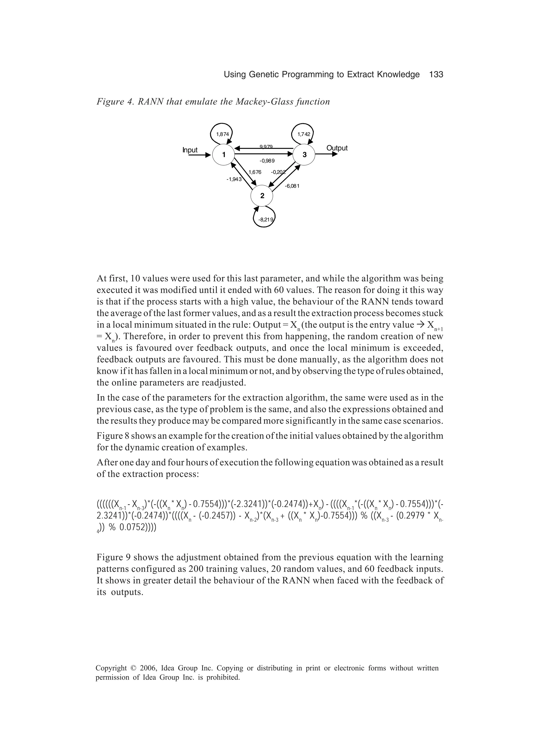 Using Genetic Programming to Extract Knowledge 133 Copyright © 2006, Idea Group Inc. Copying or distributing in print or electronic forms without written permission of Idea Group Inc. is prohibited. At first, 10 values were used for this last parameter, and while the algorithm was being executed it was modified until it ended with 60 values. The reason for doing it this way is that if the process starts with a high value, the behaviour of the RANN tends toward the average of the last former values, and as a result the extraction process becomes stuck in a local minimum situated in the rule: Output = Xn (the output is the entry value Ò Xn+1 = Xn ). Therefore, in order to prevent this from happening, the random creation of new values is favoured over feedback outputs, and once the local minimum is exceeded, feedback outputs are favoured. This must be done manually, as the algorithm does not know if it has fallen in a local minimum or not, and by observing the type of rules obtained, the online parameters are readjusted. In the case of the parameters for the extraction algorithm, the same were used as in the previous case, as the type of problem is the same, and also the expressions obtained and the results they produce may be compared more significantly in the same case scenarios. Figure 8 shows an example for the creation of the initial values obtained by the algorithm for the dynamic creation of examples. After one day and four hours of execution the following equation was obtained as a result of the extraction process: ((((((Xn-1 - Xn-3 )*(-((Xn * Xn ) - 0.7554)))*(-2.3241))*(-0.2474))+Xn ) - ((((Xn-1 *(-((Xn * Xn ) - 0.7554)))*(- 2.3241))*(-0.2474))*((((Xn - (-0.2457)) - Xn-2 )*(Xn-3 + ((Xn * Xn )-0.7554))) % ((Xn-3 - (0.2979 * Xn- 4 )) % 0.0752)))) Figure 9 shows the adjustment obtained from the previous equation with the learning patterns configured as 200 training values, 20 random values, and 60 feedback inputs. It shows in greater detail the behaviour of the RANN when faced with the feedback of its outputs. 1 3 2 1,874 9,979 -0,989 1,742 -8,219 -1,943 1,676 -0,202 -6,081 Input Output Figure 4. RANN that emulate the Mackey-Glass function 