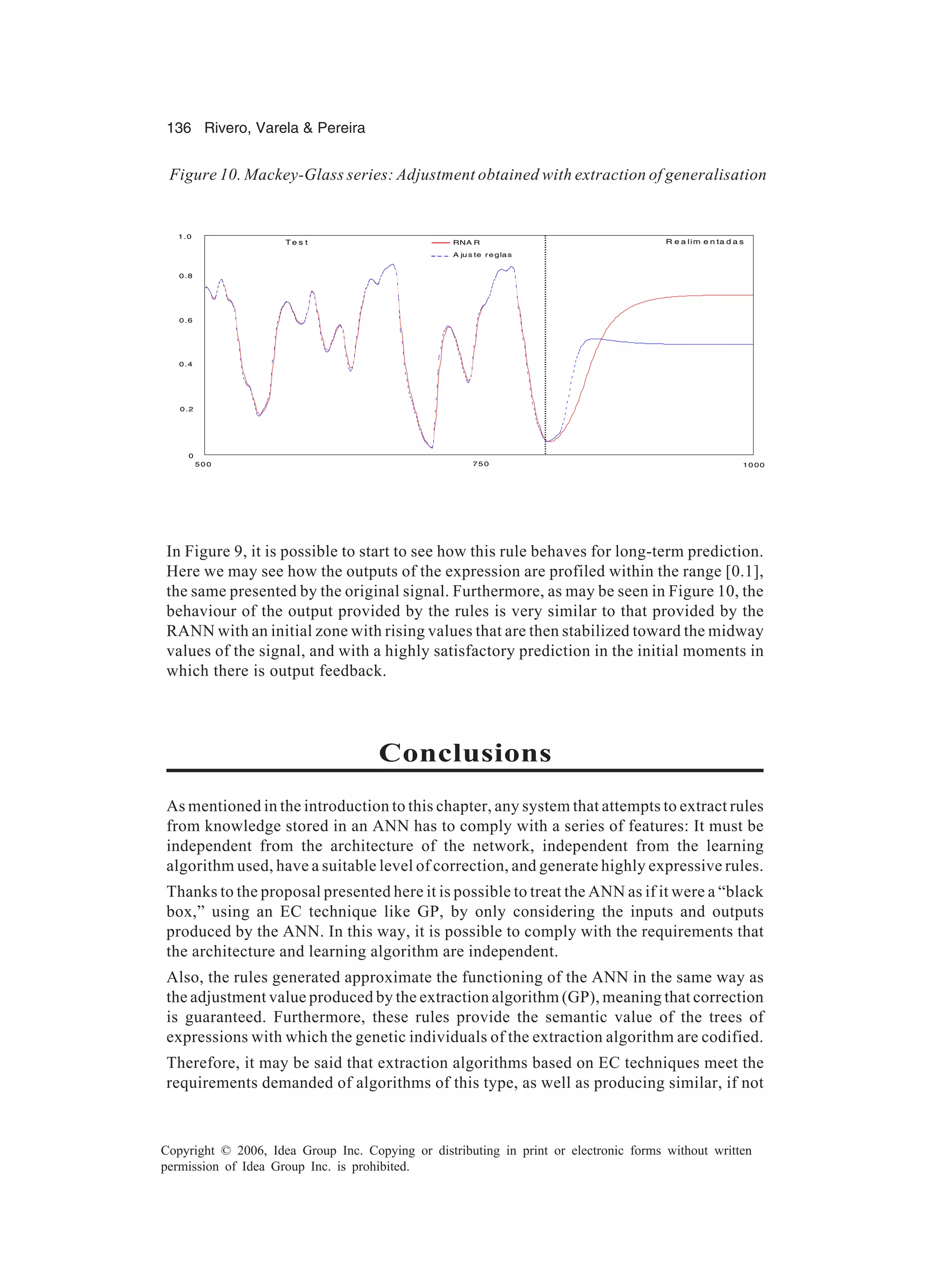 136 Rivero, Varela & Pereira Copyright © 2006, Idea Group Inc. Copying or distributing in print or electronic forms without written permission of Idea Group Inc. is prohibited. In Figure 9, it is possible to start to see how this rule behaves for long-term prediction. Here we may see how the outputs of the expression are profiled within the range [0.1], the same presented by the original signal. Furthermore, as may be seen in Figure 10, the behaviour of the output provided by the rules is very similar to that provided by the RANN with an initial zone with rising values that are then stabilized toward the midway values of the signal, and with a highly satisfactory prediction in the initial moments in which there is output feedback. Conclusions As mentioned in the introduction to this chapter, any system that attempts to extract rules from knowledge stored in an ANN has to comply with a series of features: It must be independent from the architecture of the network, independent from the learning algorithm used, have a suitable level of correction, and generate highly expressive rules. Thanks to the proposal presented here it is possible to treat the ANN as if it were a “black box,” using an EC technique like GP, by only considering the inputs and outputs produced by the ANN. In this way, it is possible to comply with the requirements that the architecture and learning algorithm are independent. Also, the rules generated approximate the functioning of the ANN in the same way as the adjustment value produced by the extraction algorithm (GP), meaning that correction is guaranteed. Furthermore, these rules provide the semantic value of the trees of expressions with which the genetic individuals of the extraction algorithm are codified. Therefore, it may be said that extraction algorithms based on EC techniques meet the requirements demanded of algorithms of this type, as well as producing similar, if not Figure 10. Mackey-Glass series: Adjustment obtained with extraction of generalisation R e a lim e n ta d a sT e s t 75 0 10 0050 0 0 0.2 0.4 0.6 0.8 1.0 RNA R A ju s te reglas 