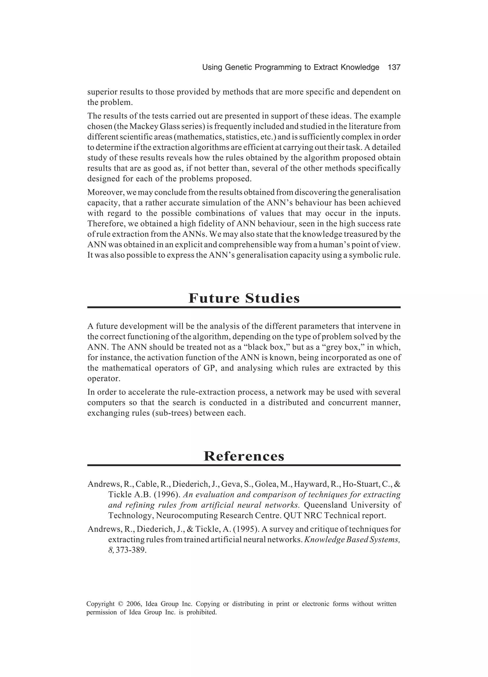 Using Genetic Programming to Extract Knowledge 137 Copyright © 2006, Idea Group Inc. Copying or distributing in print or electronic forms without written permission of Idea Group Inc. is prohibited. superior results to those provided by methods that are more specific and dependent on the problem. The results of the tests carried out are presented in support of these ideas. The example chosen (the Mackey Glass series) is frequently included and studied in the literature from different scientific areas (mathematics, statistics, etc.) and is sufficiently complex in order to determine if the extraction algorithms are efficient at carrying out their task. A detailed study of these results reveals how the rules obtained by the algorithm proposed obtain results that are as good as, if not better than, several of the other methods specifically designed for each of the problems proposed. Moreover, we may conclude from the results obtained from discovering the generalisation capacity, that a rather accurate simulation of the ANN’s behaviour has been achieved with regard to the possible combinations of values that may occur in the inputs. Therefore, we obtained a high fidelity of ANN behaviour, seen in the high success rate of rule extraction from the ANNs. We may also state that the knowledge treasured by the ANN was obtained in an explicit and comprehensible way from a human’s point of view. It was also possible to express the ANN’s generalisation capacity using a symbolic rule. Future Studies A future development will be the analysis of the different parameters that intervene in the correct functioning of the algorithm, depending on the type of problem solved by the ANN. The ANN should be treated not as a “black box,” but as a “grey box,” in which, for instance, the activation function of the ANN is known, being incorporated as one of the mathematical operators of GP, and analysing which rules are extracted by this operator. In order to accelerate the rule-extraction process, a network may be used with several computers so that the search is conducted in a distributed and concurrent manner, exchanging rules (sub-trees) between each. References Andrews, R., Cable, R., Diederich, J., Geva, S., Golea, M., Hayward, R., Ho-Stuart, C., & Tickle A.B. (1996). An evaluation and comparison of techniques for extracting and refining rules from artificial neural networks. Queensland University of Technology, Neurocomputing Research Centre. QUT NRC Technical report. Andrews, R., Diederich, J., & Tickle, A. (1995). A survey and critique of techniques for extracting rules from trained artificial neural networks. Knowledge Based Systems, 8,373-389. 