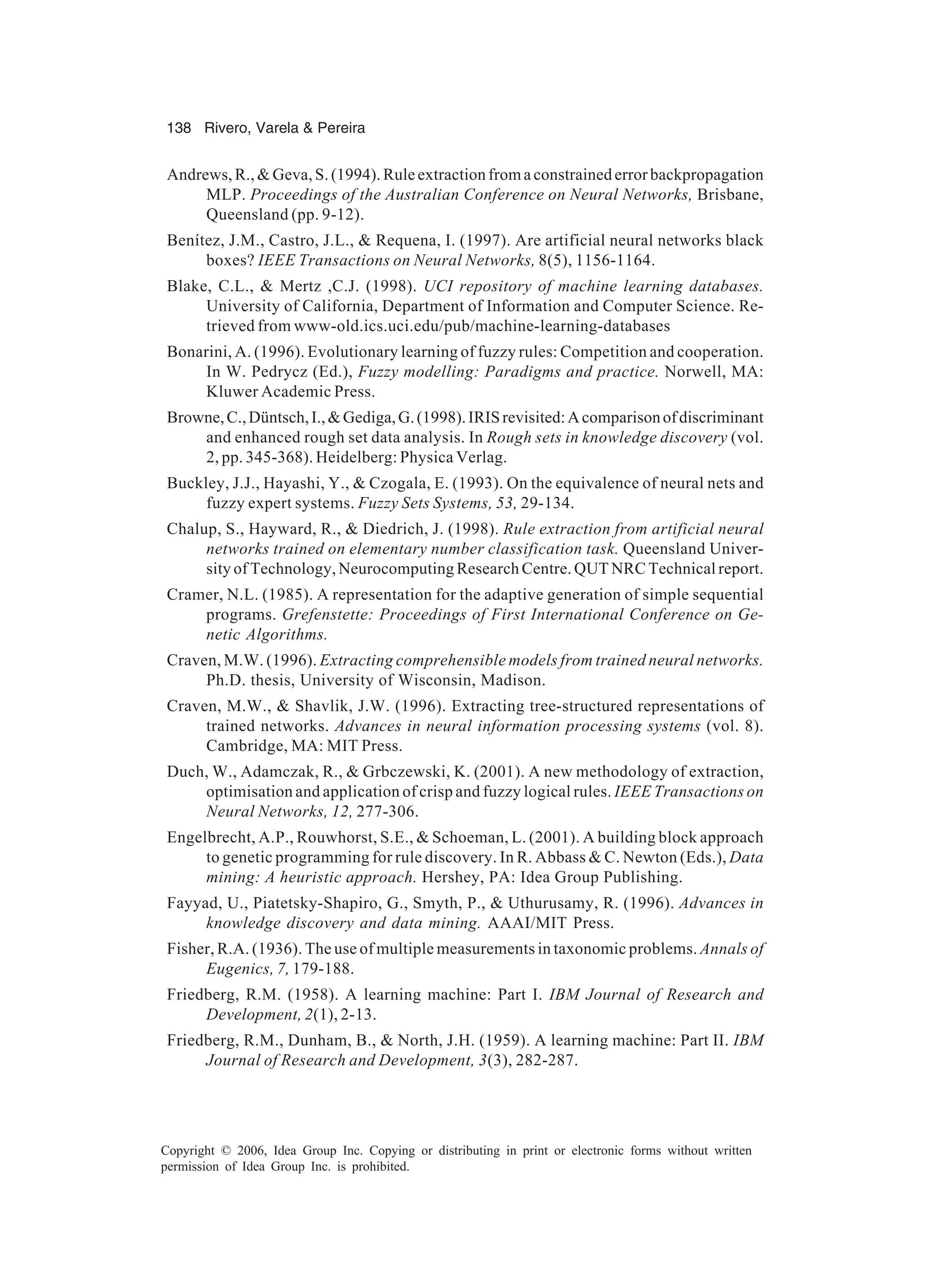 138 Rivero, Varela & Pereira Copyright © 2006, Idea Group Inc. Copying or distributing in print or electronic forms without written permission of Idea Group Inc. is prohibited. Andrews, R., & Geva, S. (1994). Rule extraction from a constrained error backpropagation MLP. Proceedings of the Australian Conference on Neural Networks, Brisbane, Queensland (pp. 9-12). Benítez, J.M., Castro, J.L., & Requena, I. (1997). Are artificial neural networks black boxes? IEEE Transactions on Neural Networks, 8(5), 1156-1164. Blake, C.L., & Mertz ,C.J. (1998). UCI repository of machine learning databases. University of California, Department of Information and Computer Science. Re- trieved from www-old.ics.uci.edu/pub/machine-learning-databases Bonarini, A. (1996). Evolutionary learning of fuzzy rules: Competition and cooperation. In W. Pedrycz (Ed.), Fuzzy modelling: Paradigms and practice. Norwell, MA: Kluwer Academic Press. Browne,C.,Düntsch,I.,&Gediga,G.(1998).IRISrevisited:Acomparisonofdiscriminant and enhanced rough set data analysis. In Rough sets in knowledge discovery (vol. 2, pp. 345-368). Heidelberg: Physica Verlag. Buckley, J.J., Hayashi, Y., & Czogala, E. (1993). On the equivalence of neural nets and fuzzy expert systems. Fuzzy Sets Systems, 53, 29-134. Chalup, S., Hayward, R., & Diedrich, J. (1998). Rule extraction from artificial neural networks trained on elementary number classification task. Queensland Univer- sity of Technology, Neurocomputing Research Centre. QUT NRC Technical report. Cramer, N.L. (1985). A representation for the adaptive generation of simple sequential programs. Grefenstette: Proceedings of First International Conference on Ge- netic Algorithms. Craven, M.W. (1996). Extracting comprehensible models from trained neural networks. Ph.D. thesis, University of Wisconsin, Madison. Craven, M.W., & Shavlik, J.W. (1996). Extracting tree-structured representations of trained networks. Advances in neural information processing systems (vol. 8). Cambridge, MA: MIT Press. Duch, W., Adamczak, R., & Grbczewski, K. (2001). A new methodology of extraction, optimisation and application of crisp and fuzzy logical rules. IEEE Transactions on Neural Networks, 12, 277-306. Engelbrecht, A.P., Rouwhorst, S.E., & Schoeman, L. (2001). A building block approach to genetic programming for rule discovery. In R. Abbass & C. Newton (Eds.), Data mining: A heuristic approach. Hershey, PA: Idea Group Publishing. Fayyad, U., Piatetsky-Shapiro, G., Smyth, P., & Uthurusamy, R. (1996). Advances in knowledge discovery and data mining. AAAI/MIT Press. Fisher, R.A. (1936). The use of multiple measurements in taxonomic problems. Annals of Eugenics, 7, 179-188. Friedberg, R.M. (1958). A learning machine: Part I. IBM Journal of Research and Development, 2(1), 2-13. Friedberg, R.M., Dunham, B., & North, J.H. (1959). A learning machine: Part II. IBM Journal of Research and Development, 3(3), 282-287. 