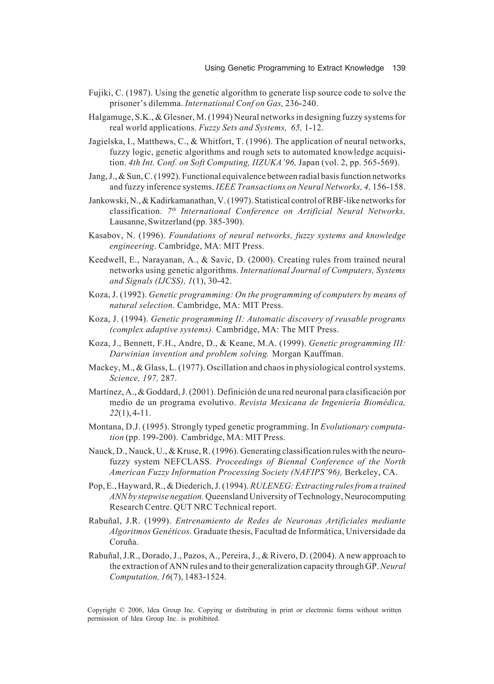 Using Genetic Programming to Extract Knowledge 139 Copyright © 2006, Idea Group Inc. Copying or distributing in print or electronic forms without written permission of Idea Group Inc. is prohibited. Fujiki, C. (1987). Using the genetic algorithm to generate lisp source code to solve the prisoner’s dilemma. International Conf on Gas, 236-240. Halgamuge, S.K., & Glesner, M. (1994) Neural networks in designing fuzzy systems for real world applications. Fuzzy Sets and Systems, 65, 1-12. Jagielska, I., Matthews, C., & Whitfort, T. (1996). The application of neural networks, fuzzy logic, genetic algorithms and rough sets to automated knowledge acquisi- tion. 4th Int. Conf. on Soft Computing, IIZUKA’96, Japan (vol. 2, pp. 565-569). Jang, J., & Sun, C. (1992). Functional equivalence between radial basis function networks and fuzzy inference systems. IEEE Transactions on Neural Networks, 4, 156-158. Jankowski,N.,&Kadirkamanathan,V.(1997).StatisticalcontrolofRBF-likenetworksfor classification. 7th International Conference on Artificial Neural Networks, Lausanne, Switzerland (pp. 385-390). Kasabov, N. (1996). Foundations of neural networks, fuzzy systems and knowledge engineering. Cambridge, MA: MIT Press. Keedwell, E., Narayanan, A., & Savic, D. (2000). Creating rules from trained neural networks using genetic algorithms. International Journal of Computers, Systems and Signals (IJCSS), 1(1), 30-42. Koza, J. (1992). Genetic programming: On the programming of computers by means of natural selection. Cambridge, MA: MIT Press. Koza, J. (1994). Genetic programming II: Automatic discovery of reusable programs (complex adaptive systems). Cambridge, MA: The MIT Press. Koza, J., Bennett, F.H., Andre, D., & Keane, M.A. (1999). Genetic programming III: Darwinian invention and problem solving. Morgan Kauffman. Mackey, M., & Glass, L. (1977). Oscillation and chaos in physiological control systems. Science, 197, 287. Martínez, A., & Goddard, J. (2001). Definición de una red neuronal para clasificación por medio de un programa evolutivo. Revista Mexicana de Ingeniería Biomédica, 22(1),4-11. Montana, D.J. (1995). Strongly typed genetic programming. In Evolutionary computa- tion (pp. 199-200). Cambridge, MA: MIT Press. Nauck, D., Nauck, U., & Kruse, R. (1996). Generating classification rules with the neuro- fuzzy system NEFCLASS. Proceedings of Biennal Conference of the North American Fuzzy Information Processing Society (NAFIPS’96), Berkeley, CA. Pop, E., Hayward, R., & Diederich, J. (1994). RULENEG: Extracting rules from a trained ANN by stepwise negation. Queensland University of Technology, Neurocomputing Research Centre. QUT NRC Technical report. Rabuñal, J.R. (1999). Entrenamiento de Redes de Neuronas Artificiales mediante Algoritmos Genéticos. Graduate thesis, Facultad de Informática, Universidade da Coruña. Rabuñal, J.R., Dorado, J., Pazos, A., Pereira, J., & Rivero, D. (2004). A new approach to the extraction of ANN rules and to their generalization capacity through GP. Neural Computation, 16(7), 1483-1524. 