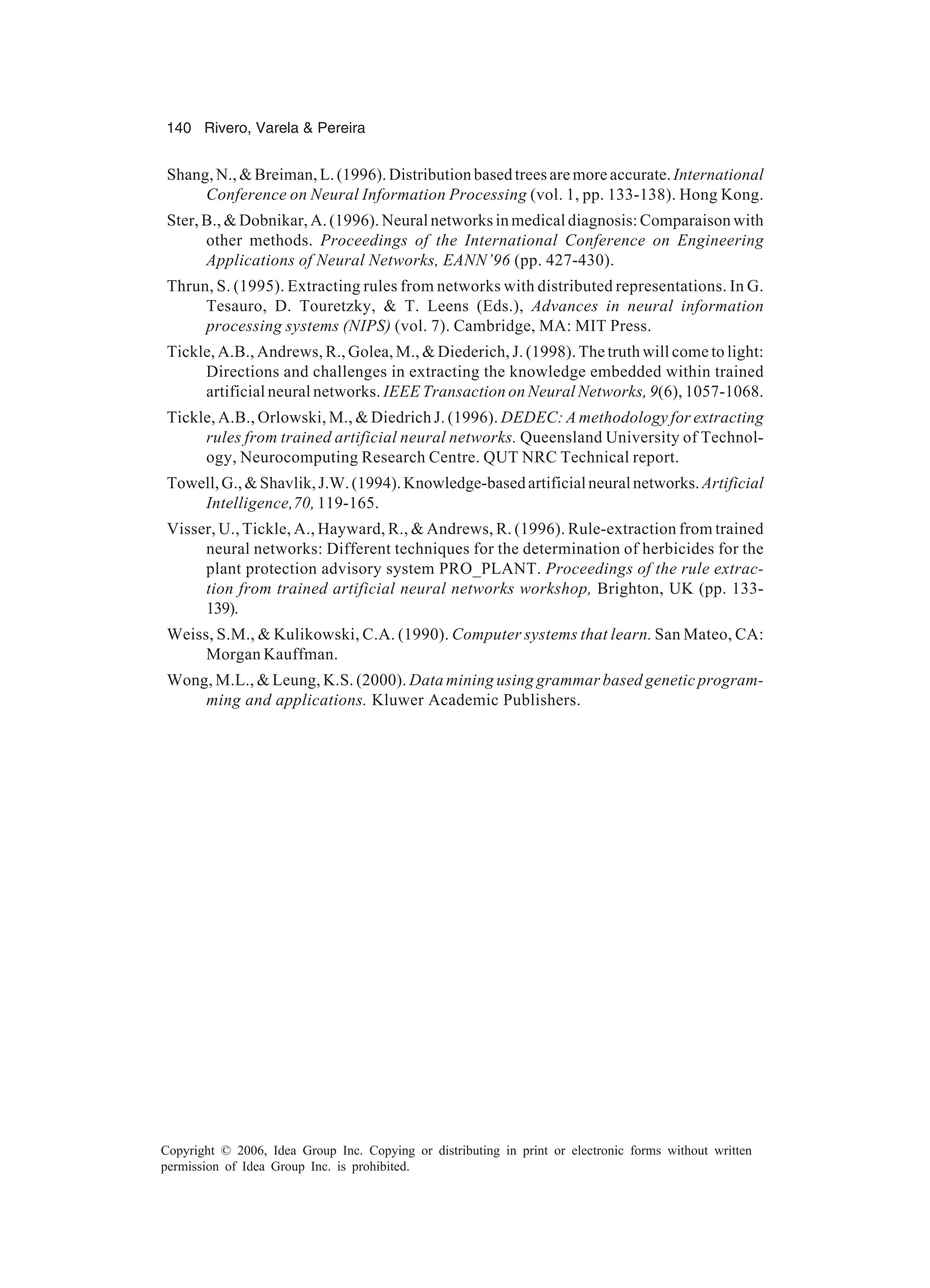 140 Rivero, Varela & Pereira Copyright © 2006, Idea Group Inc. Copying or distributing in print or electronic forms without written permission of Idea Group Inc. is prohibited. Shang,N.,&Breiman,L.(1996).Distribution basedtreesaremoreaccurate. International Conference on Neural Information Processing (vol. 1, pp. 133-138). Hong Kong. Ster, B., & Dobnikar, A. (1996). Neural networks in medical diagnosis: Comparaison with other methods. Proceedings of the International Conference on Engineering Applications of Neural Networks, EANN’96 (pp. 427-430). Thrun, S. (1995). Extracting rules from networks with distributed representations. In G. Tesauro, D. Touretzky, & T. Leens (Eds.), Advances in neural information processing systems (NIPS) (vol. 7). Cambridge, MA: MIT Press. Tickle, A.B., Andrews, R., Golea, M., & Diederich, J. (1998). The truth will come to light: Directions and challenges in extracting the knowledge embedded within trained artificial neural networks. IEEE Transaction on Neural Networks, 9(6), 1057-1068. Tickle, A.B., Orlowski, M., & Diedrich J. (1996). DEDEC: A methodology for extracting rules from trained artificial neural networks. Queensland University of Technol- ogy, Neurocomputing Research Centre. QUT NRC Technical report. Towell,G.,&Shavlik,J.W.(1994).Knowledge-basedartificialneuralnetworks. Artificial Intelligence,70, 119-165. Visser, U., Tickle, A., Hayward, R., & Andrews, R. (1996). Rule-extraction from trained neural networks: Different techniques for the determination of herbicides for the plant protection advisory system PRO_PLANT. Proceedings of the rule extrac- tion from trained artificial neural networks workshop, Brighton, UK (pp. 133- 139). Weiss, S.M., & Kulikowski, C.A. (1990). Computer systems that learn. San Mateo, CA: Morgan Kauffman. Wong, M.L., & Leung, K.S. (2000). Data mining using grammar based genetic program- ming and applications. Kluwer Academic Publishers. 