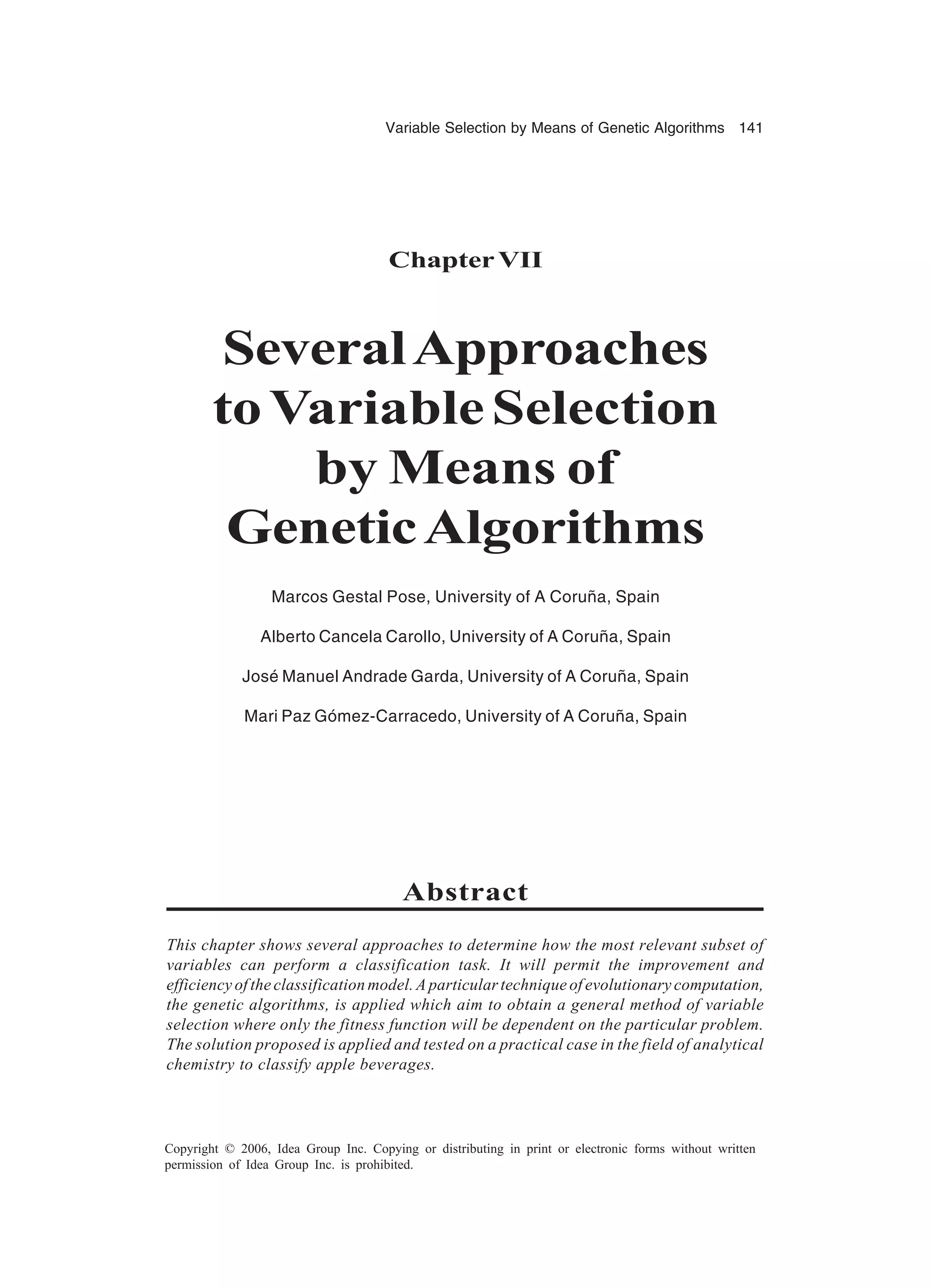 Variable Selection by Means of Genetic Algorithms 141 Copyright © 2006, Idea Group Inc. Copying or distributing in print or electronic forms without written permission of Idea Group Inc. is prohibited. ChapterVII SeveralApproaches toVariableSelection by Means of GeneticAlgorithms Marcos Gestal Pose, University of A Coruña, Spain Alberto Cancela Carollo, University of A Coruña, Spain José Manuel Andrade Garda, University of A Coruña, Spain Mari Paz Gómez-Carracedo, University of A Coruña, Spain Abstract This chapter shows several approaches to determine how the most relevant subset of variables can perform a classification task. It will permit the improvement and efficiency of the classification model. A particular technique of evolutionary computation, the genetic algorithms, is applied which aim to obtain a general method of variable selection where only the fitness function will be dependent on the particular problem. The solution proposed is applied and tested on a practical case in the field of analytical chemistry to classify apple beverages. 