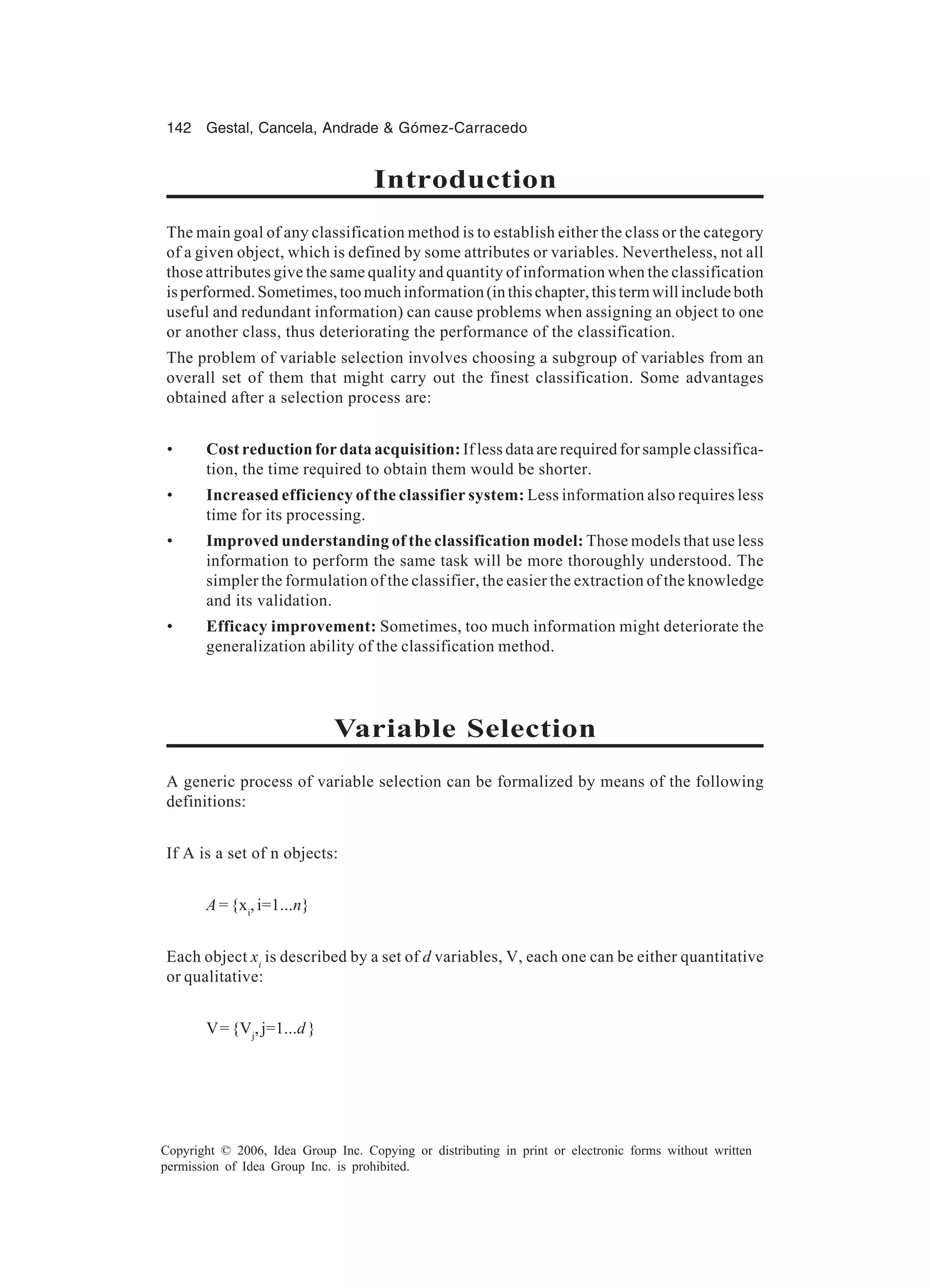142 Gestal, Cancela, Andrade & Gómez-Carracedo Copyright © 2006, Idea Group Inc. Copying or distributing in print or electronic forms without written permission of Idea Group Inc. is prohibited. Introduction The main goal of any classification method is to establish either the class or the category of a given object, which is defined by some attributes or variables. Nevertheless, not all those attributes give the same quality and quantity of information when the classification isperformed.Sometimes,toomuchinformation(inthischapter,thistermwillincludeboth useful and redundant information) can cause problems when assigning an object to one or another class, thus deteriorating the performance of the classification. The problem of variable selection involves choosing a subgroup of variables from an overall set of them that might carry out the finest classification. Some advantages obtained after a selection process are: • Cost reduction for data acquisition: If less data are required for sample classifica- tion, the time required to obtain them would be shorter. • Increased efficiency of the classifier system: Less information also requires less time for its processing. • Improved understanding of the classification model: Those models that use less information to perform the same task will be more thoroughly understood. The simpler the formulation of the classifier, the easier the extraction of the knowledge and its validation. • Efficacy improvement: Sometimes, too much information might deteriorate the generalization ability of the classification method. Variable Selection A generic process of variable selection can be formalized by means of the following definitions: If A is a set of n objects: A = {xi , i=1...n} Each object xi is described by a set of d variables, V, each one can be either quantitative or qualitative: V={Vj ,j=1...d} 
