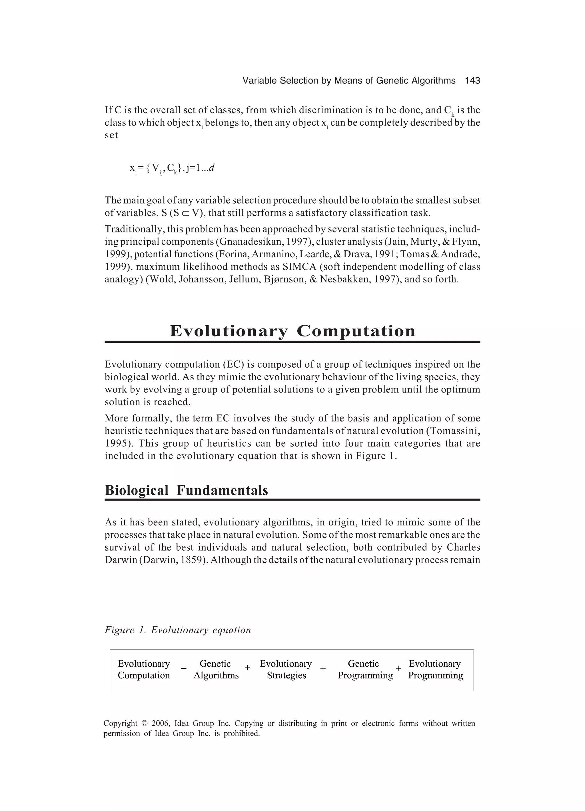 Variable Selection by Means of Genetic Algorithms 143 Copyright © 2006, Idea Group Inc. Copying or distributing in print or electronic forms without written permission of Idea Group Inc. is prohibited. If C is the overall set of classes, from which discrimination is to be done, and Ck is the class to which object xi belongs to, then any object xi can be completely described by the set xi ={Vij , Ck }, j=1...d The main goal of any variable selection procedure should be to obtain the smallest subset of variables, S (S ⊂ V), that still performs a satisfactory classification task. Traditionally, this problem has been approached by several statistic techniques, includ- ing principal components (Gnanadesikan, 1997), cluster analysis (Jain, Murty, & Flynn, 1999), potential functions (Forina, Armanino, Learde, & Drava, 1991; Tomas & Andrade, 1999), maximum likelihood methods as SIMCA (soft independent modelling of class analogy) (Wold, Johansson, Jellum, Bjørnson, & Nesbakken, 1997), and so forth. Evolutionary Computation Evolutionary computation (EC) is composed of a group of techniques inspired on the biological world. As they mimic the evolutionary behaviour of the living species, they work by evolving a group of potential solutions to a given problem until the optimum solution is reached. More formally, the term EC involves the study of the basis and application of some heuristic techniques that are based on fundamentals of natural evolution (Tomassini, 1995). This group of heuristics can be sorted into four main categories that are included in the evolutionary equation that is shown in Figure 1. Biological Fundamentals As it has been stated, evolutionary algorithms, in origin, tried to mimic some of the processes that take place in natural evolution. Some of the most remarkable ones are the survival of the best individuals and natural selection, both contributed by Charles Darwin (Darwin, 1859). Although the details of the natural evolutionary process remain Figure 1. Evolutionary equation Algorithms Evolutionary Strategies Genetic= + Programming Evolutionary Programming +Evolutionary Computation Genetic= + + Algorithms Evolutionary Strategies Genetic= + Programming Evolutionary Programming +Evolutionary Computation Genetic= + + 
