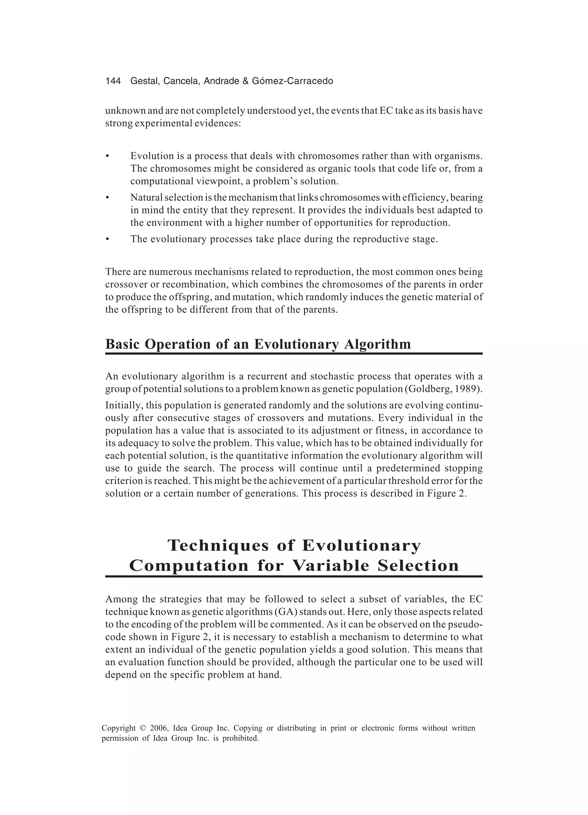 144 Gestal, Cancela, Andrade & Gómez-Carracedo Copyright © 2006, Idea Group Inc. Copying or distributing in print or electronic forms without written permission of Idea Group Inc. is prohibited. unknown and are not completely understood yet, the events that EC take as its basis have strong experimental evidences: • Evolution is a process that deals with chromosomes rather than with organisms. The chromosomes might be considered as organic tools that code life or, from a computational viewpoint, a problem’s solution. • Natural selection is the mechanism that links chromosomes with efficiency, bearing in mind the entity that they represent. It provides the individuals best adapted to the environment with a higher number of opportunities for reproduction. • The evolutionary processes take place during the reproductive stage. There are numerous mechanisms related to reproduction, the most common ones being crossover or recombination, which combines the chromosomes of the parents in order to produce the offspring, and mutation, which randomly induces the genetic material of the offspring to be different from that of the parents. Basic Operation of an Evolutionary Algorithm An evolutionary algorithm is a recurrent and stochastic process that operates with a group of potential solutions to a problem known as genetic population (Goldberg, 1989). Initially, this population is generated randomly and the solutions are evolving continu- ously after consecutive stages of crossovers and mutations. Every individual in the population has a value that is associated to its adjustment or fitness, in accordance to its adequacy to solve the problem. This value, which has to be obtained individually for each potential solution, is the quantitative information the evolutionary algorithm will use to guide the search. The process will continue until a predetermined stopping criterion is reached. This might be the achievement of a particular threshold error for the solution or a certain number of generations. This process is described in Figure 2. Techniques of Evolutionary Computation for Variable Selection Among the strategies that may be followed to select a subset of variables, the EC technique known as genetic algorithms (GA) stands out. Here, only those aspects related to the encoding of the problem will be commented. As it can be observed on the pseudo- code shown in Figure 2, it is necessary to establish a mechanism to determine to what extent an individual of the genetic population yields a good solution. This means that an evaluation function should be provided, although the particular one to be used will depend on the specific problem at hand. 