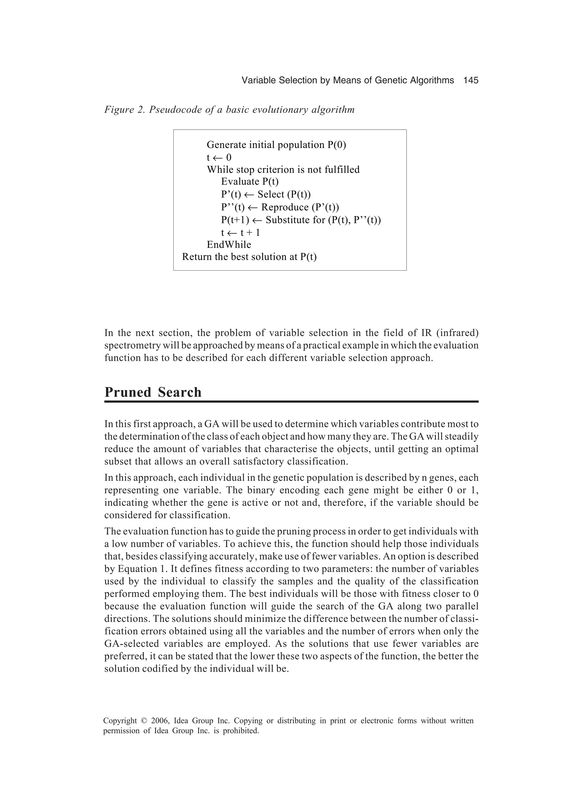 Variable Selection by Means of Genetic Algorithms 145 Copyright © 2006, Idea Group Inc. Copying or distributing in print or electronic forms without written permission of Idea Group Inc. is prohibited. In the next section, the problem of variable selection in the field of IR (infrared) spectrometry will be approached by means of a practical example in which the evaluation function has to be described for each different variable selection approach. Pruned Search In this first approach, a GA will be used to determine which variables contribute most to the determination of the class of each object and how many they are. The GA will steadily reduce the amount of variables that characterise the objects, until getting an optimal subset that allows an overall satisfactory classification. In this approach, each individual in the genetic population is described by n genes, each representing one variable. The binary encoding each gene might be either 0 or 1, indicating whether the gene is active or not and, therefore, if the variable should be considered for classification. The evaluation function has to guide the pruning process in order to get individuals with a low number of variables. To achieve this, the function should help those individuals that, besides classifying accurately, make use of fewer variables. An option is described by Equation 1. It defines fitness according to two parameters: the number of variables used by the individual to classify the samples and the quality of the classification performed employing them. The best individuals will be those with fitness closer to 0 because the evaluation function will guide the search of the GA along two parallel directions. The solutions should minimize the difference between the number of classi- fication errors obtained using all the variables and the number of errors when only the GA-selected variables are employed. As the solutions that use fewer variables are preferred, it can be stated that the lower these two aspects of the function, the better the solution codified by the individual will be. Figure 2. Pseudocode of a basic evolutionary algorithm Generate initial population P(0) t ← 0 While stop criterion is not fulfilled Evaluate P(t) P’(t) ← Select (P(t)) P’’(t) ← Reproduce (P’(t)) P(t+1) ← Substitute for (P(t), P’’(t)) t ← t + 1 EndWhile Return the best solution at P(t) 