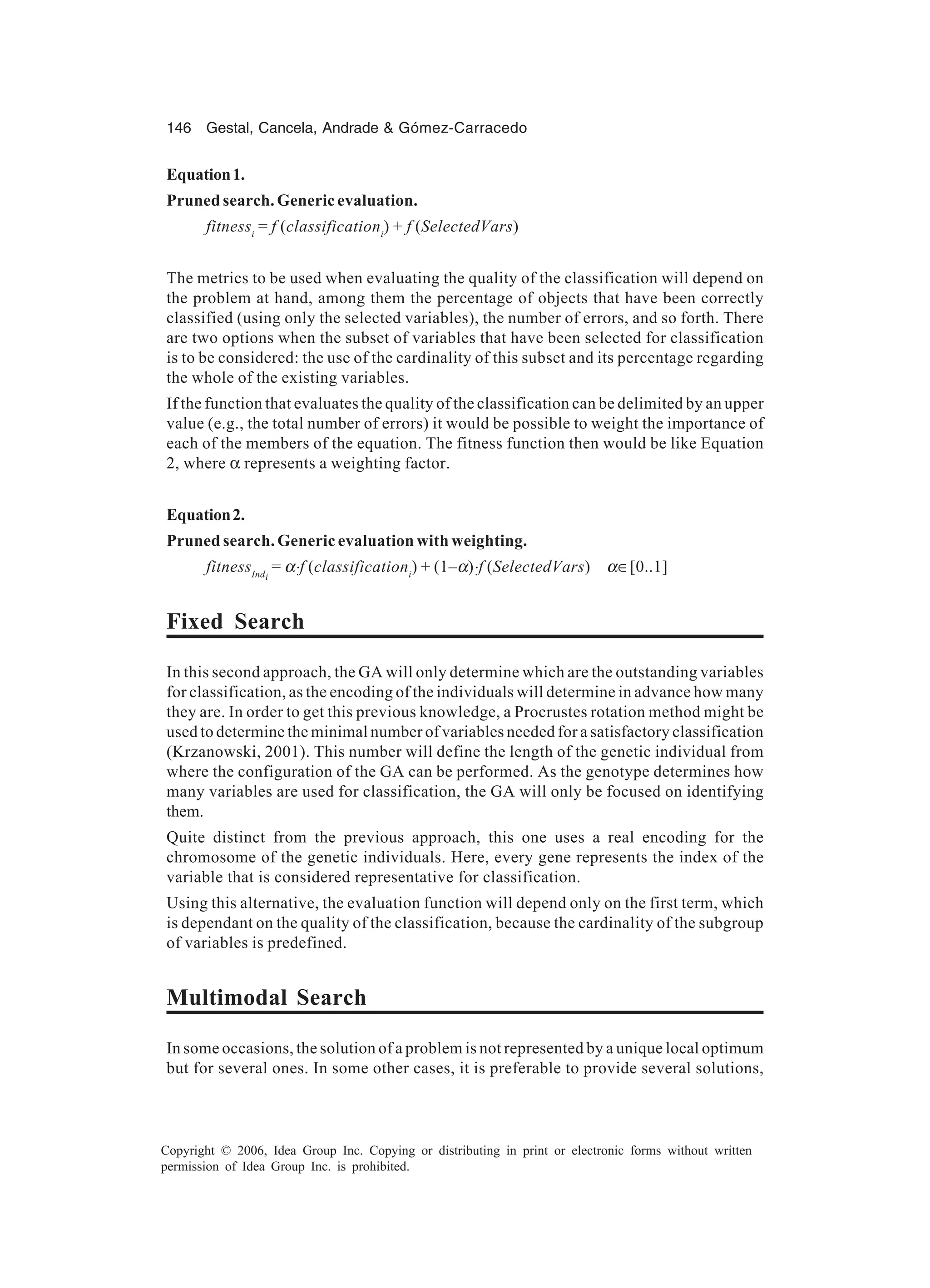 146 Gestal, Cancela, Andrade & Gómez-Carracedo Copyright © 2006, Idea Group Inc. Copying or distributing in print or electronic forms without written permission of Idea Group Inc. is prohibited. Equation1. Pruned search. Generic evaluation. fitnessi = f (classificationi ) + f (SelectedVars) The metrics to be used when evaluating the quality of the classification will depend on the problem at hand, among them the percentage of objects that have been correctly classified (using only the selected variables), the number of errors, and so forth. There are two options when the subset of variables that have been selected for classification is to be considered: the use of the cardinality of this subset and its percentage regarding the whole of the existing variables. If the function that evaluates the quality of the classification can be delimited by an upper value (e.g., the total number of errors) it would be possible to weight the importance of each of the members of the equation. The fitness function then would be like Equation 2, where α represents a weighting factor. Equation2. Pruned search. Generic evaluation with weighting. fitnessIndi = α⋅f (classificationi ) + (1–α)⋅f (SelectedVars) α∈[0..1] Fixed Search In this second approach, the GA will only determine which are the outstanding variables for classification, as the encoding of the individuals will determine in advance how many they are. In order to get this previous knowledge, a Procrustes rotation method might be used to determine the minimal number of variables needed for a satisfactory classification (Krzanowski, 2001). This number will define the length of the genetic individual from where the configuration of the GA can be performed. As the genotype determines how many variables are used for classification, the GA will only be focused on identifying them. Quite distinct from the previous approach, this one uses a real encoding for the chromosome of the genetic individuals. Here, every gene represents the index of the variable that is considered representative for classification. Using this alternative, the evaluation function will depend only on the first term, which is dependant on the quality of the classification, because the cardinality of the subgroup of variables is predefined. Multimodal Search In some occasions, the solution of a problem is not represented by a unique local optimum but for several ones. In some other cases, it is preferable to provide several solutions, 