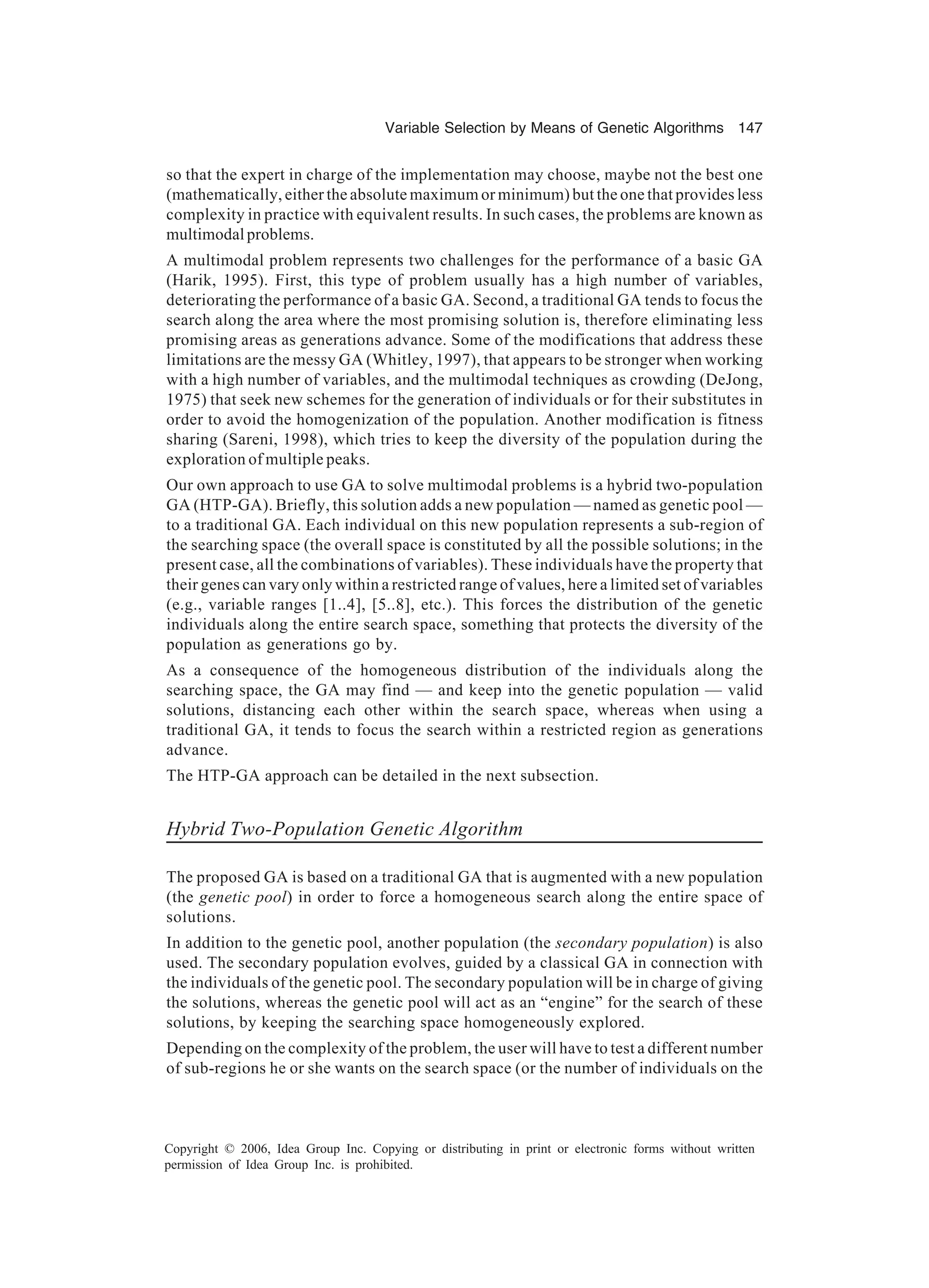 Variable Selection by Means of Genetic Algorithms 147 Copyright © 2006, Idea Group Inc. Copying or distributing in print or electronic forms without written permission of Idea Group Inc. is prohibited. so that the expert in charge of the implementation may choose, maybe not the best one (mathematically, either the absolute maximum or minimum) but the one that provides less complexity in practice with equivalent results. In such cases, the problems are known as multimodalproblems. A multimodal problem represents two challenges for the performance of a basic GA (Harik, 1995). First, this type of problem usually has a high number of variables, deteriorating the performance of a basic GA. Second, a traditional GA tends to focus the search along the area where the most promising solution is, therefore eliminating less promising areas as generations advance. Some of the modifications that address these limitations are the messy GA (Whitley, 1997), that appears to be stronger when working with a high number of variables, and the multimodal techniques as crowding (DeJong, 1975) that seek new schemes for the generation of individuals or for their substitutes in order to avoid the homogenization of the population. Another modification is fitness sharing (Sareni, 1998), which tries to keep the diversity of the population during the exploration of multiple peaks. Our own approach to use GA to solve multimodal problems is a hybrid two-population GA (HTP-GA). Briefly, this solution adds a new population — named as genetic pool — to a traditional GA. Each individual on this new population represents a sub-region of the searching space (the overall space is constituted by all the possible solutions; in the present case, all the combinations of variables). These individuals have the property that their genes can vary only within a restricted range of values, here a limited set of variables (e.g., variable ranges [1..4], [5..8], etc.). This forces the distribution of the genetic individuals along the entire search space, something that protects the diversity of the population as generations go by. As a consequence of the homogeneous distribution of the individuals along the searching space, the GA may find — and keep into the genetic population — valid solutions, distancing each other within the search space, whereas when using a traditional GA, it tends to focus the search within a restricted region as generations advance. The HTP-GA approach can be detailed in the next subsection. Hybrid Two-Population Genetic Algorithm The proposed GA is based on a traditional GA that is augmented with a new population (the genetic pool) in order to force a homogeneous search along the entire space of solutions. In addition to the genetic pool, another population (the secondary population) is also used. The secondary population evolves, guided by a classical GA in connection with the individuals of the genetic pool. The secondary population will be in charge of giving the solutions, whereas the genetic pool will act as an “engine” for the search of these solutions, by keeping the searching space homogeneously explored. Depending on the complexity of the problem, the user will have to test a different number of sub-regions he or she wants on the search space (or the number of individuals on the 