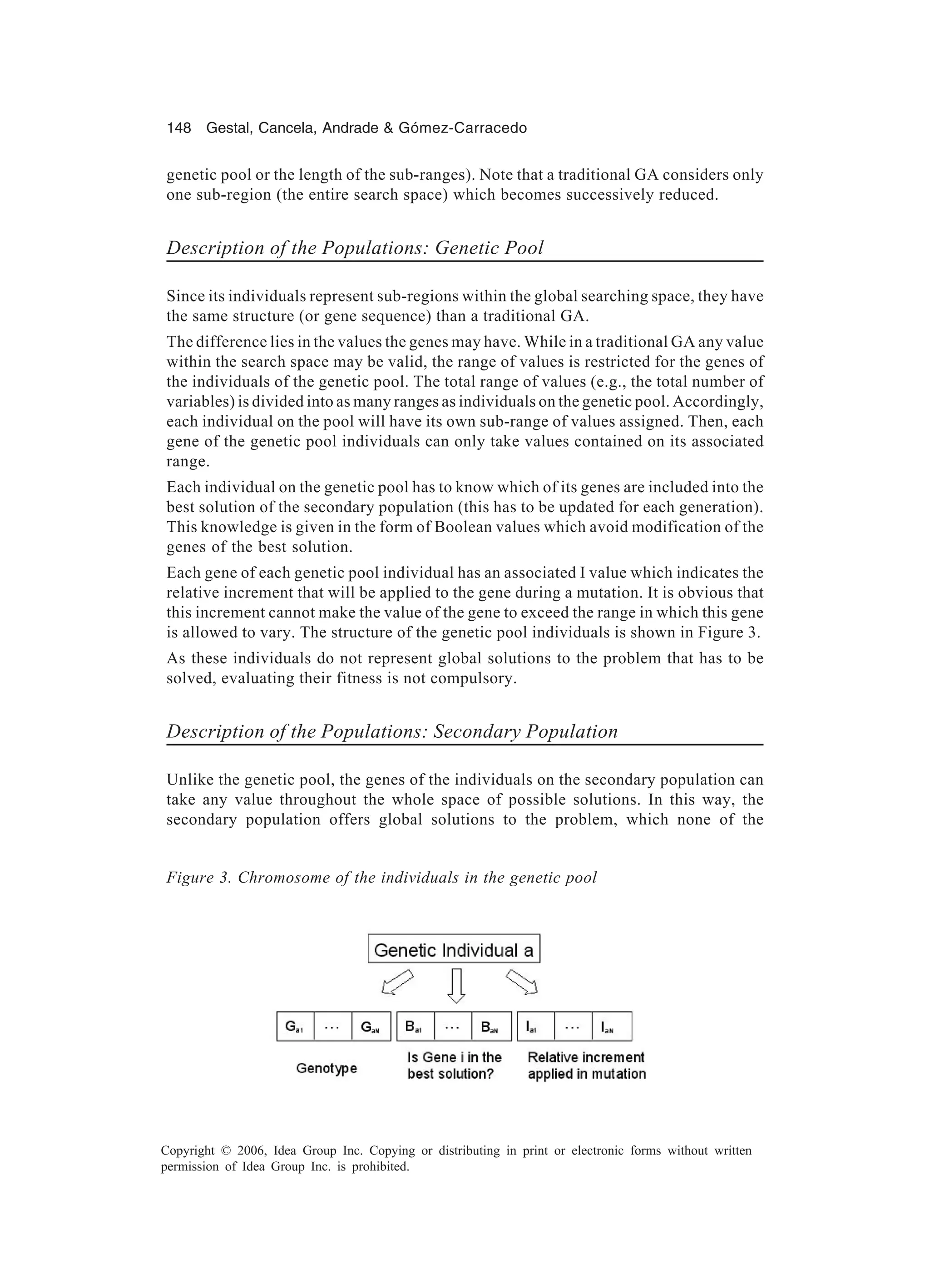 148 Gestal, Cancela, Andrade & Gómez-Carracedo Copyright © 2006, Idea Group Inc. Copying or distributing in print or electronic forms without written permission of Idea Group Inc. is prohibited. genetic pool or the length of the sub-ranges). Note that a traditional GA considers only one sub-region (the entire search space) which becomes successively reduced. Description of the Populations: Genetic Pool Since its individuals represent sub-regions within the global searching space, they have the same structure (or gene sequence) than a traditional GA. The difference lies in the values the genes may have. While in a traditional GA any value within the search space may be valid, the range of values is restricted for the genes of the individuals of the genetic pool. The total range of values (e.g., the total number of variables) is divided into as many ranges as individuals on the genetic pool. Accordingly, each individual on the pool will have its own sub-range of values assigned. Then, each gene of the genetic pool individuals can only take values contained on its associated range. Each individual on the genetic pool has to know which of its genes are included into the best solution of the secondary population (this has to be updated for each generation). This knowledge is given in the form of Boolean values which avoid modification of the genes of the best solution. Each gene of each genetic pool individual has an associated I value which indicates the relative increment that will be applied to the gene during a mutation. It is obvious that this increment cannot make the value of the gene to exceed the range in which this gene is allowed to vary. The structure of the genetic pool individuals is shown in Figure 3. As these individuals do not represent global solutions to the problem that has to be solved, evaluating their fitness is not compulsory. Description of the Populations: Secondary Population Unlike the genetic pool, the genes of the individuals on the secondary population can take any value throughout the whole space of possible solutions. In this way, the secondary population offers global solutions to the problem, which none of the Figure 3. Chromosome of the individuals in the genetic pool 