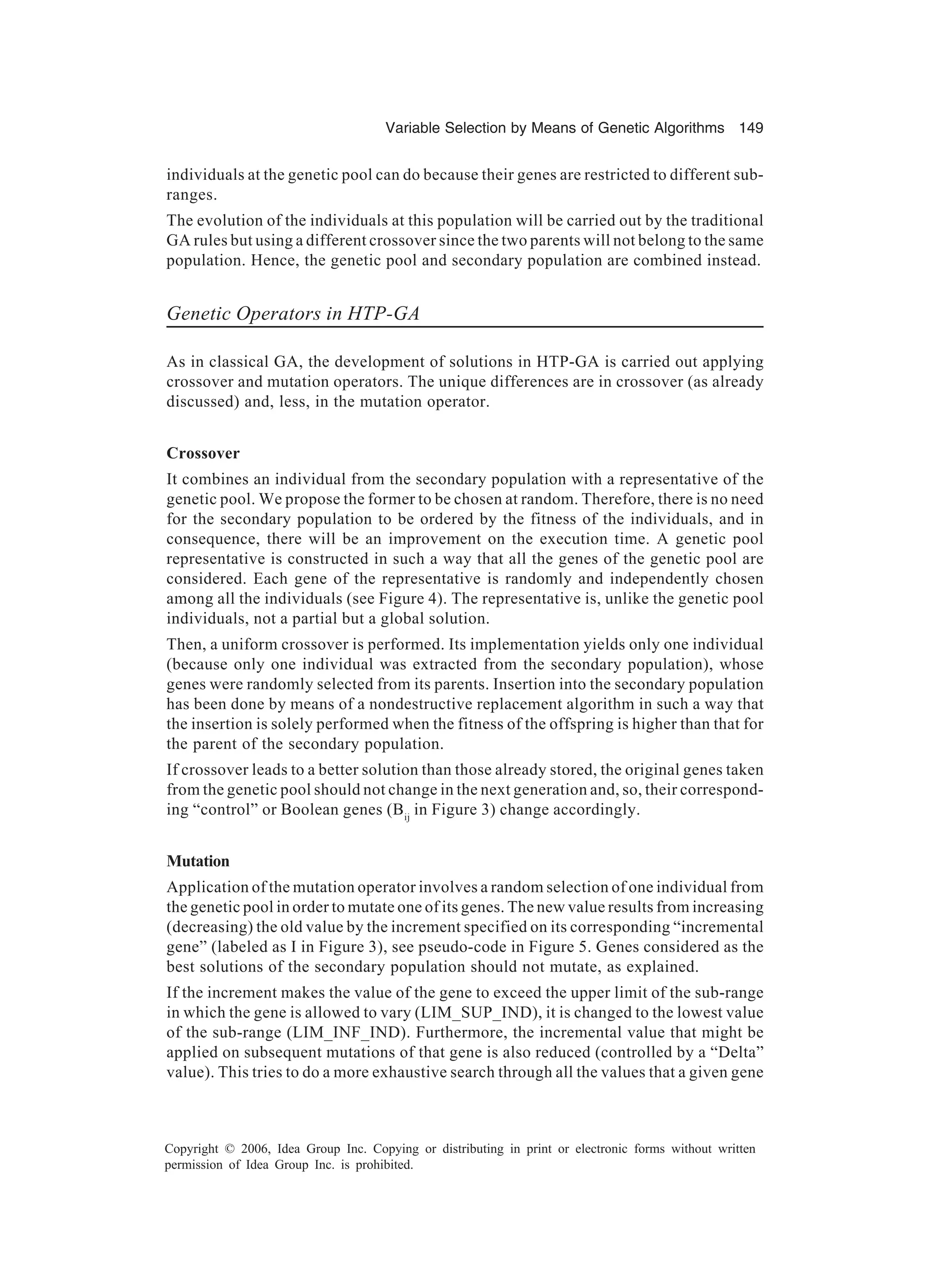 Variable Selection by Means of Genetic Algorithms 149 Copyright © 2006, Idea Group Inc. Copying or distributing in print or electronic forms without written permission of Idea Group Inc. is prohibited. individuals at the genetic pool can do because their genes are restricted to different sub- ranges. The evolution of the individuals at this population will be carried out by the traditional GA rules but using a different crossover since the two parents will not belong to the same population. Hence, the genetic pool and secondary population are combined instead. Genetic Operators in HTP-GA As in classical GA, the development of solutions in HTP-GA is carried out applying crossover and mutation operators. The unique differences are in crossover (as already discussed) and, less, in the mutation operator. Crossover It combines an individual from the secondary population with a representative of the genetic pool. We propose the former to be chosen at random. Therefore, there is no need for the secondary population to be ordered by the fitness of the individuals, and in consequence, there will be an improvement on the execution time. A genetic pool representative is constructed in such a way that all the genes of the genetic pool are considered. Each gene of the representative is randomly and independently chosen among all the individuals (see Figure 4). The representative is, unlike the genetic pool individuals, not a partial but a global solution. Then, a uniform crossover is performed. Its implementation yields only one individual (because only one individual was extracted from the secondary population), whose genes were randomly selected from its parents. Insertion into the secondary population has been done by means of a nondestructive replacement algorithm in such a way that the insertion is solely performed when the fitness of the offspring is higher than that for the parent of the secondary population. If crossover leads to a better solution than those already stored, the original genes taken from the genetic pool should not change in the next generation and, so, their correspond- ing “control” or Boolean genes (Bij in Figure 3) change accordingly. Mutation Application of the mutation operator involves a random selection of one individual from the genetic pool in order to mutate one of its genes. The new value results from increasing (decreasing) the old value by the increment specified on its corresponding “incremental gene” (labeled as I in Figure 3), see pseudo-code in Figure 5. Genes considered as the best solutions of the secondary population should not mutate, as explained. If the increment makes the value of the gene to exceed the upper limit of the sub-range in which the gene is allowed to vary (LIM_SUP_IND), it is changed to the lowest value of the sub-range (LIM_INF_IND). Furthermore, the incremental value that might be applied on subsequent mutations of that gene is also reduced (controlled by a “Delta” value). This tries to do a more exhaustive search through all the values that a given gene 