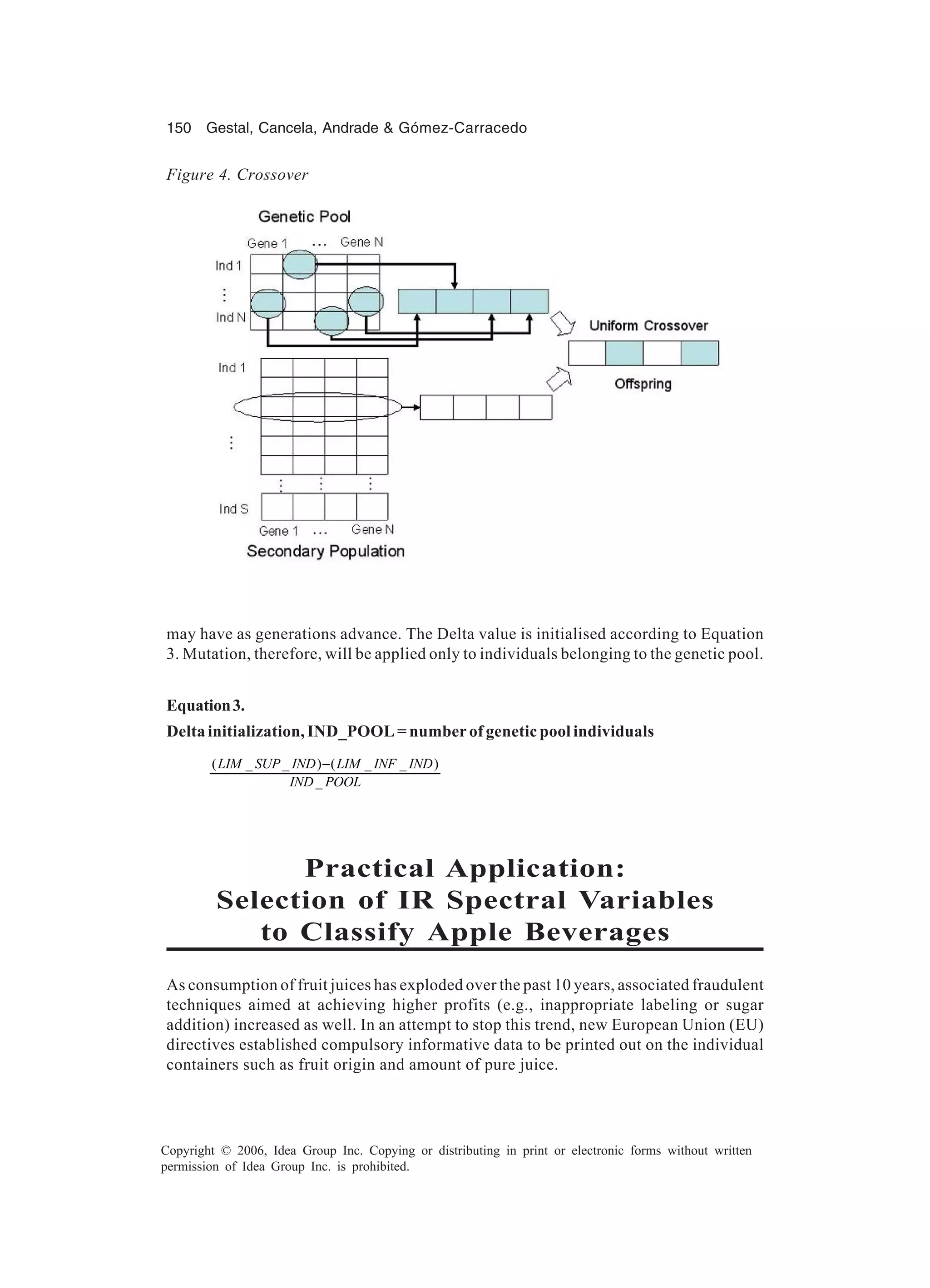 150 Gestal, Cancela, Andrade & Gómez-Carracedo Copyright © 2006, Idea Group Inc. Copying or distributing in print or electronic forms without written permission of Idea Group Inc. is prohibited. may have as generations advance. The Delta value is initialised according to Equation 3. Mutation, therefore, will be applied only to individuals belonging to the genetic pool. Equation3. Delta initialization, IND_POOL = number of genetic pool individuals ( _ _ ) ( _ _ ) _ LIM SUP IND LIM INF IND IND POOL − Practical Application: Selection of IR Spectral Variables to Classify Apple Beverages As consumption of fruit juices has exploded over the past 10 years, associated fraudulent techniques aimed at achieving higher profits (e.g., inappropriate labeling or sugar addition) increased as well. In an attempt to stop this trend, new European Union (EU) directives established compulsory informative data to be printed out on the individual containers such as fruit origin and amount of pure juice. Figure 4. Crossover 