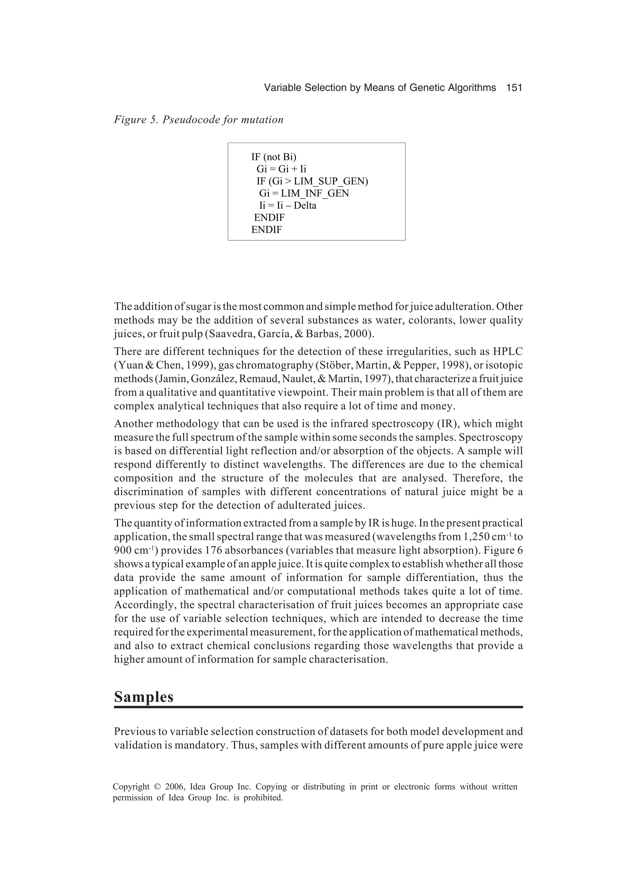 Variable Selection by Means of Genetic Algorithms 151 Copyright © 2006, Idea Group Inc. Copying or distributing in print or electronic forms without written permission of Idea Group Inc. is prohibited. The addition of sugar is the most common and simple method for juice adulteration. Other methods may be the addition of several substances as water, colorants, lower quality juices, or fruit pulp (Saavedra, García, & Barbas, 2000). There are different techniques for the detection of these irregularities, such as HPLC (Yuan & Chen, 1999), gas chromatography (Stöber, Martin, & Pepper, 1998), or isotopic methods(Jamin,González,Remaud,Naulet,&Martin,1997),thatcharacterizeafruitjuice from a qualitative and quantitative viewpoint. Their main problem is that all of them are complex analytical techniques that also require a lot of time and money. Another methodology that can be used is the infrared spectroscopy (IR), which might measure the full spectrum of the sample within some seconds the samples. Spectroscopy is based on differential light reflection and/or absorption of the objects. A sample will respond differently to distinct wavelengths. The differences are due to the chemical composition and the structure of the molecules that are analysed. Therefore, the discrimination of samples with different concentrations of natural juice might be a previous step for the detection of adulterated juices. The quantity of information extracted from a sample by IR is huge. In the present practical application, the small spectral range that was measured (wavelengths from 1,250 cm-1 to 900 cm-1 ) provides 176 absorbances (variables that measure light absorption). Figure 6 shows a typical example of an apple juice. It is quite complex to establish whether all those data provide the same amount of information for sample differentiation, thus the application of mathematical and/or computational methods takes quite a lot of time. Accordingly, the spectral characterisation of fruit juices becomes an appropriate case for the use of variable selection techniques, which are intended to decrease the time required for the experimental measurement, for the application of mathematical methods, and also to extract chemical conclusions regarding those wavelengths that provide a higher amount of information for sample characterisation. Samples Previous to variable selection construction of datasets for both model development and validation is mandatory. Thus, samples with different amounts of pure apple juice were Figure 5. Pseudocode for mutation IF (not Bi) Gi = Gi + Ii IF (Gi > LIM_SUP_GEN) Gi = LIM_INF_GEN Ii = Ii – Delta ENDIF ENDIF 