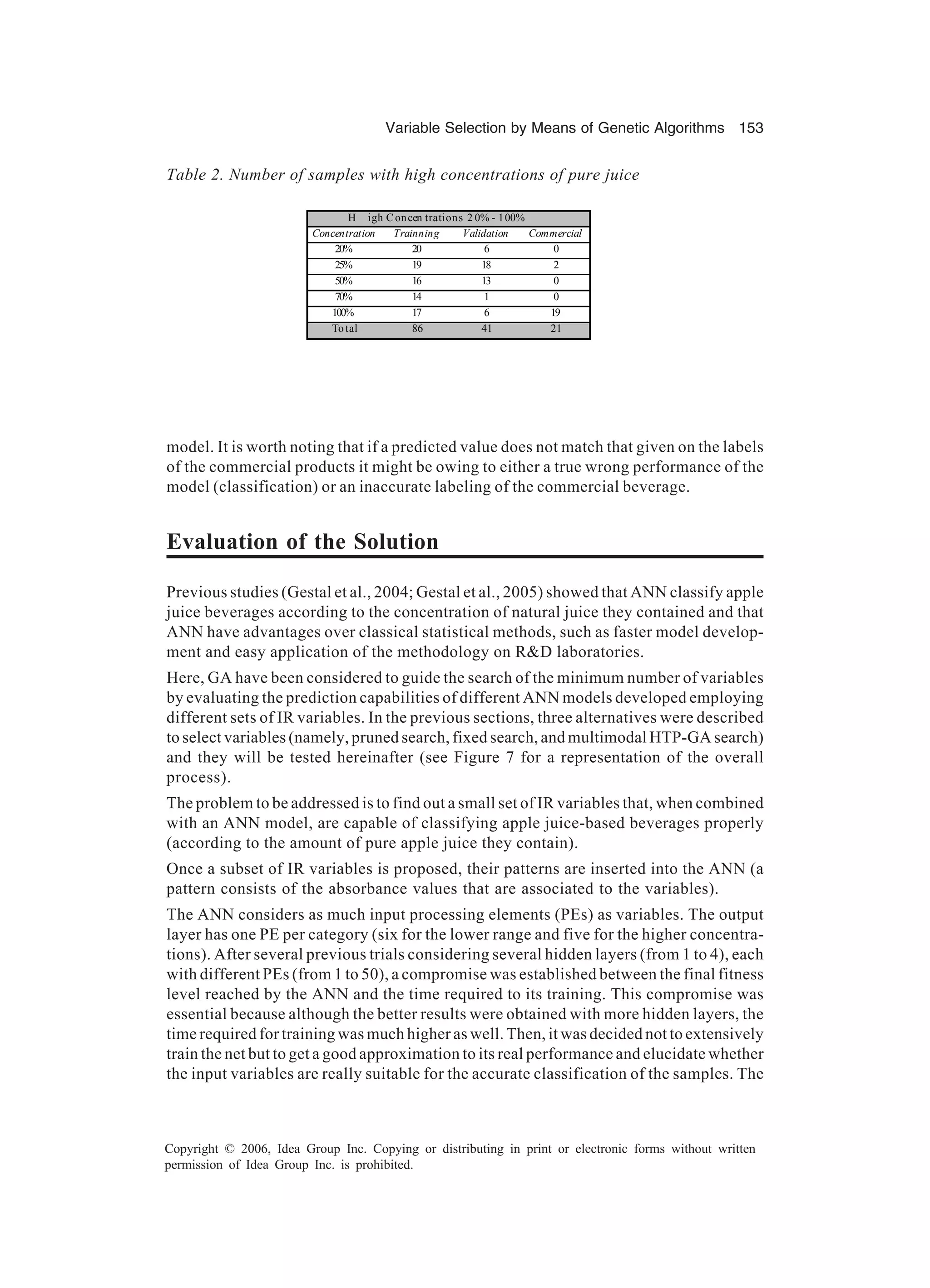 Variable Selection by Means of Genetic Algorithms 153 Copyright © 2006, Idea Group Inc. Copying or distributing in print or electronic forms without written permission of Idea Group Inc. is prohibited. model. It is worth noting that if a predicted value does not match that given on the labels of the commercial products it might be owing to either a true wrong performance of the model (classification) or an inaccurate labeling of the commercial beverage. Evaluation of the Solution Previous studies (Gestal et al., 2004; Gestal et al., 2005) showed that ANN classify apple juice beverages according to the concentration of natural juice they contained and that ANN have advantages over classical statistical methods, such as faster model develop- ment and easy application of the methodology on R&D laboratories. Here, GA have been considered to guide the search of the minimum number of variables by evaluating the prediction capabilities of different ANN models developed employing different sets of IR variables. In the previous sections, three alternatives were described to select variables (namely, pruned search, fixed search, and multimodal HTP-GA search) and they will be tested hereinafter (see Figure 7 for a representation of the overall process). The problem to be addressed is to find out a small set of IR variables that, when combined with an ANN model, are capable of classifying apple juice-based beverages properly (according to the amount of pure apple juice they contain). Once a subset of IR variables is proposed, their patterns are inserted into the ANN (a pattern consists of the absorbance values that are associated to the variables). The ANN considers as much input processing elements (PEs) as variables. The output layer has one PE per category (six for the lower range and five for the higher concentra- tions). After several previous trials considering several hidden layers (from 1 to 4), each with different PEs (from 1 to 50), a compromise was established between the final fitness level reached by the ANN and the time required to its training. This compromise was essential because although the better results were obtained with more hidden layers, the time required for training was much higher as well. Then, it was decided not to extensively train the net but to get a good approximation to its real performance and elucidate whether the input variables are really suitable for the accurate classification of the samples. The Table 2. Number of samples with high concentrations of pure juice H igh C oncen trations 2 0% - 100% Concentration Trainning Validation Commercial 20% 20 6 0 25% 19 18 2 50% 16 13 0 70% 14 1 0 100% 17 6 19 To tal 86 41 21 