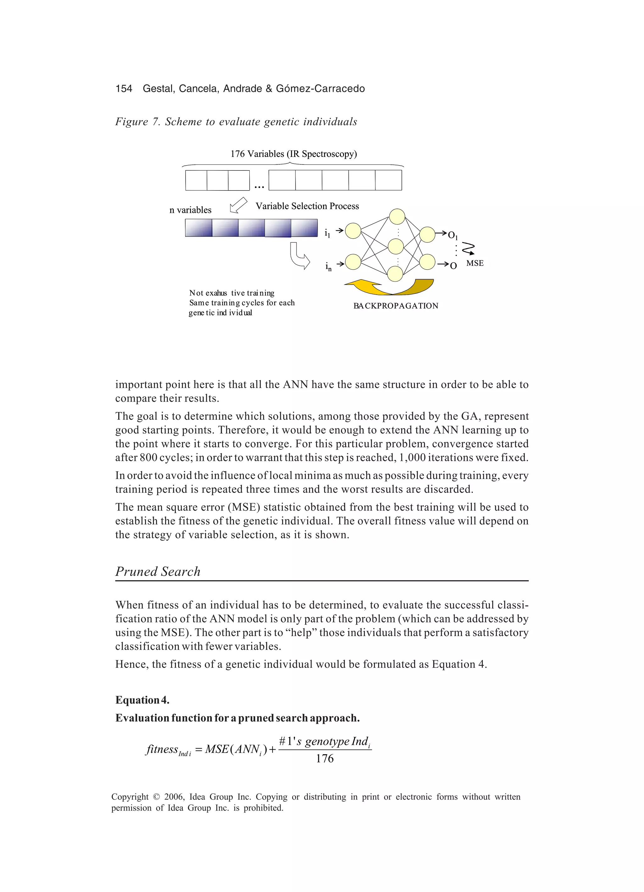 154 Gestal, Cancela, Andrade & Gómez-Carracedo Copyright © 2006, Idea Group Inc. Copying or distributing in print or electronic forms without written permission of Idea Group Inc. is prohibited. important point here is that all the ANN have the same structure in order to be able to compare their results. The goal is to determine which solutions, among those provided by the GA, represent good starting points. Therefore, it would be enough to extend the ANN learning up to the point where it starts to converge. For this particular problem, convergence started after 800 cycles; in order to warrant that this step is reached, 1,000 iterations were fixed. In order to avoid the influence of local minima as much as possible during training, every training period is repeated three times and the worst results are discarded. The mean square error (MSE) statistic obtained from the best training will be used to establish the fitness of the genetic individual. The overall fitness value will depend on the strategy of variable selection, as it is shown. Pruned Search When fitness of an individual has to be determined, to evaluate the successful classi- fication ratio of the ANN model is only part of the problem (which can be addressed by using the MSE). The other part is to “help” those individuals that perform a satisfactory classification with fewer variables. Hence, the fitness of a genetic individual would be formulated as Equation 4. Equation4. Evaluationfunctionforaprunedsearchapproach. #1' ( ) 176 i Ind i i s genotype Ind fitness MSE ANN= + in i1 O1 O ... ...... ... BACKPROPAGATION in i1 O1 O ... ...... n variables ... 176 Variables (IR Spectroscopy) Variable Selection Process Not exahus tive training Same training cycles for each gene tic ind ividual MSEin i1 O1 O ... ...... ... BACKPROPAGATION in i1 O1 O ... ...... n variables ... 176 Variables (IR Spectroscopy) Variable Selection Process Not exahus tive training Same training cycles for each gene tic ind ividual MSE Figure 7. Scheme to evaluate genetic individuals 
