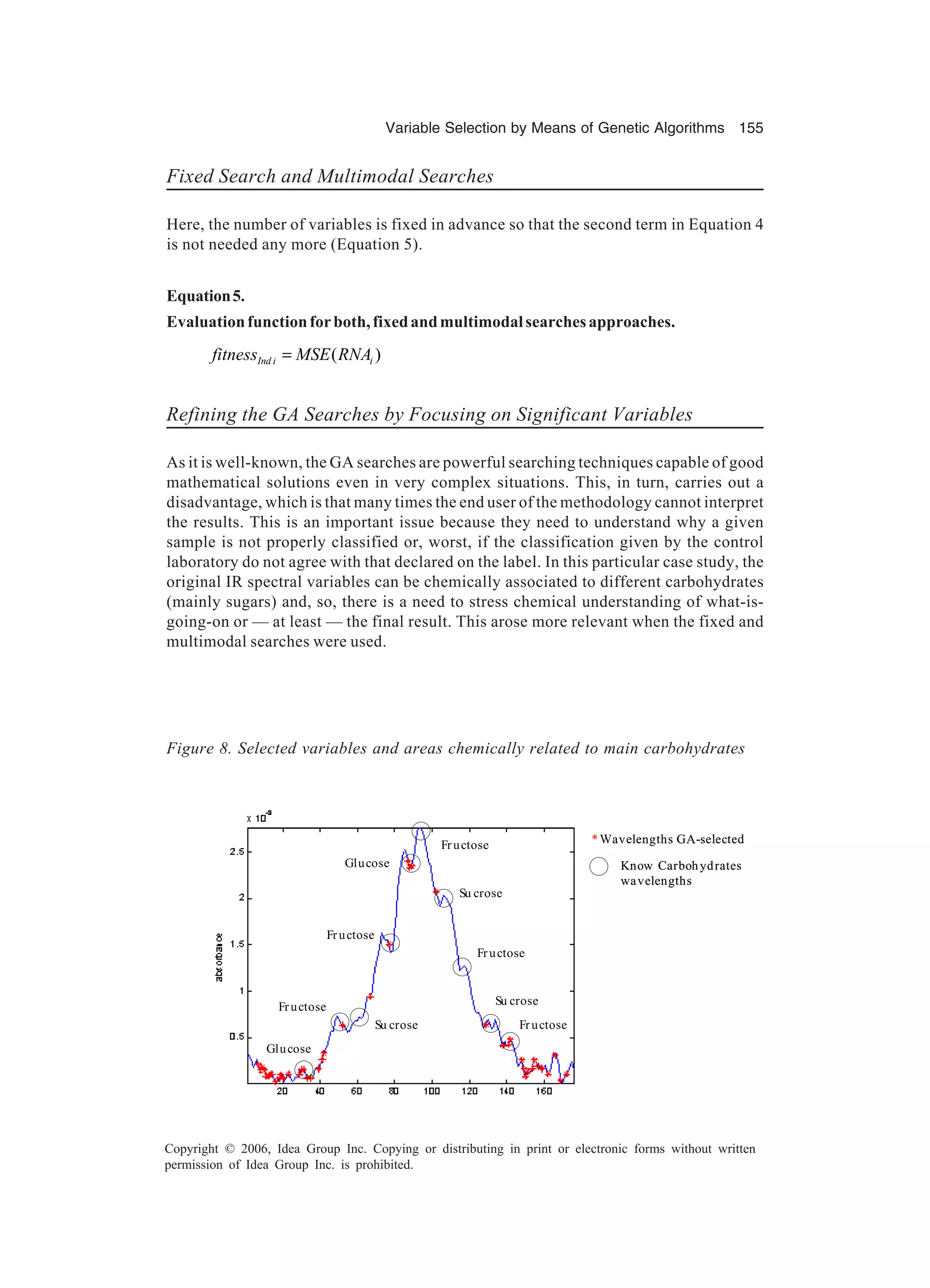 Variable Selection by Means of Genetic Algorithms 155 Copyright © 2006, Idea Group Inc. Copying or distributing in print or electronic forms without written permission of Idea Group Inc. is prohibited. Fixed Search and Multimodal Searches Here, the number of variables is fixed in advance so that the second term in Equation 4 is not needed any more (Equation 5). Equation5. Evaluationfunctionforboth,fixedandmultimodalsearchesapproaches. ( )Ind i ifitness MSE RNA= Refining the GA Searches by Focusing on Significant Variables As it is well-known, the GA searches are powerful searching techniques capable of good mathematical solutions even in very complex situations. This, in turn, carries out a disadvantage, which is that many times the end user of the methodology cannot interpret the results. This is an important issue because they need to understand why a given sample is not properly classified or, worst, if the classification given by the control laboratory do not agree with that declared on the label. In this particular case study, the original IR spectral variables can be chemically associated to different carbohydrates (mainly sugars) and, so, there is a need to stress chemical understanding of what-is- going-on or — at least — the final result. This arose more relevant when the fixed and multimodal searches were used. *Wavelengths GA-selected Know Carbohydrates wavelengths Glucose Fructose Su crose Glucose Fructose Fructose Su crose Fructose Fructose Su crose *Wavelengths GA-selected Know Carbohydrates wavelengths Glucose Fructose Su crose Glucose Fructose Fructose Su crose Fructose Fructose Su crose Figure 8. Selected variables and areas chemically related to main carbohydrates 