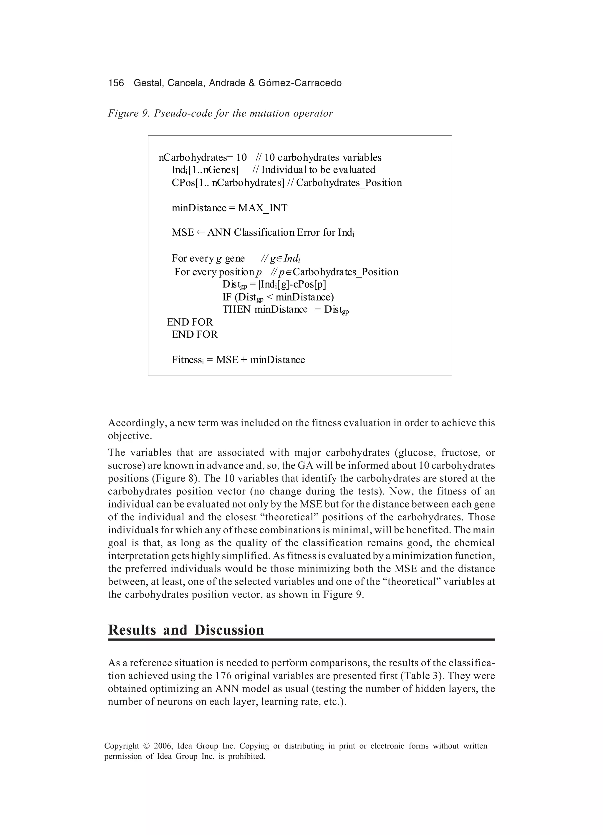 156 Gestal, Cancela, Andrade & Gómez-Carracedo Copyright © 2006, Idea Group Inc. Copying or distributing in print or electronic forms without written permission of Idea Group Inc. is prohibited. Accordingly, a new term was included on the fitness evaluation in order to achieve this objective. The variables that are associated with major carbohydrates (glucose, fructose, or sucrose) are known in advance and, so, the GA will be informed about 10 carbohydrates positions (Figure 8). The 10 variables that identify the carbohydrates are stored at the carbohydrates position vector (no change during the tests). Now, the fitness of an individual can be evaluated not only by the MSE but for the distance between each gene of the individual and the closest “theoretical” positions of the carbohydrates. Those individuals for which any of these combinations is minimal, will be benefited. The main goal is that, as long as the quality of the classification remains good, the chemical interpretation gets highly simplified. As fitness is evaluated by a minimization function, the preferred individuals would be those minimizing both the MSE and the distance between, at least, one of the selected variables and one of the “theoretical” variables at the carbohydrates position vector, as shown in Figure 9. Results and Discussion As a reference situation is needed to perform comparisons, the results of the classifica- tion achieved using the 176 original variables are presented first (Table 3). They were obtained optimizing an ANN model as usual (testing the number of hidden layers, the number of neurons on each layer, learning rate, etc.). Figure 9. Pseudo-code for the mutation operator nCarbohydrates= 10 // 10 carbohydrates variables Indi[1..nGenes] // Individual to be evaluated CPos[1.. nCarbohydrates] // Carbohydrates_Position minDistance = MAX_INT MSE ANN Classification Error for Indi For every g gene // g∈Indi For every position p // p∈Carbohydrates_Position Distgp = |Indi[g]-cPos[p]| IF (Distgp < minDistance) THEN minDistancie = Distgp END FOR END FOR Fitnessi = MSE + minDistance .•← e 