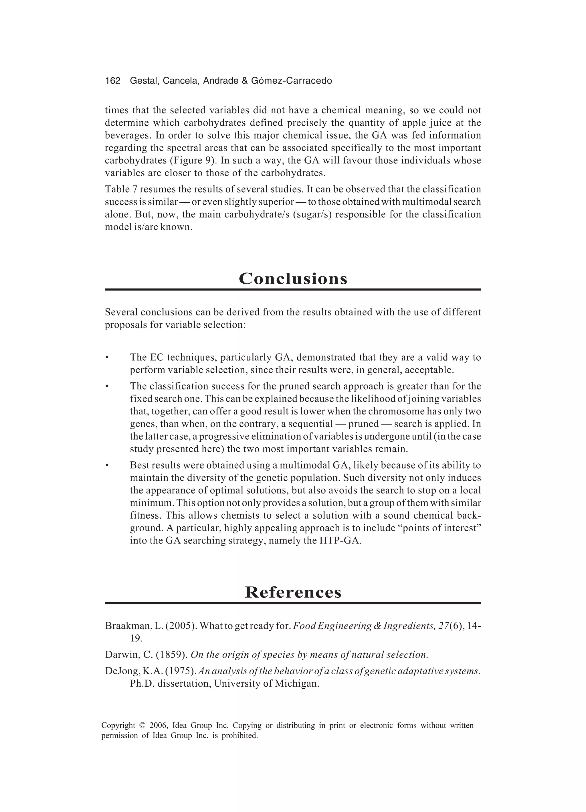 162 Gestal, Cancela, Andrade & Gómez-Carracedo Copyright © 2006, Idea Group Inc. Copying or distributing in print or electronic forms without written permission of Idea Group Inc. is prohibited. times that the selected variables did not have a chemical meaning, so we could not determine which carbohydrates defined precisely the quantity of apple juice at the beverages. In order to solve this major chemical issue, the GA was fed information regarding the spectral areas that can be associated specifically to the most important carbohydrates (Figure 9). In such a way, the GA will favour those individuals whose variables are closer to those of the carbohydrates. Table 7 resumes the results of several studies. It can be observed that the classification success is similar — or even slightly superior — to those obtained with multimodal search alone. But, now, the main carbohydrate/s (sugar/s) responsible for the classification model is/are known. Conclusions Several conclusions can be derived from the results obtained with the use of different proposals for variable selection: • The EC techniques, particularly GA, demonstrated that they are a valid way to perform variable selection, since their results were, in general, acceptable. • The classification success for the pruned search approach is greater than for the fixed search one. This can be explained because the likelihood of joining variables that, together, can offer a good result is lower when the chromosome has only two genes, than when, on the contrary, a sequential — pruned — search is applied. In the latter case, a progressive elimination of variables is undergone until (in the case study presented here) the two most important variables remain. • Best results were obtained using a multimodal GA, likely because of its ability to maintain the diversity of the genetic population. Such diversity not only induces the appearance of optimal solutions, but also avoids the search to stop on a local minimum. This option not only provides a solution, but a group of them with similar fitness. This allows chemists to select a solution with a sound chemical back- ground. A particular, highly appealing approach is to include “points of interest” into the GA searching strategy, namely the HTP-GA. References Braakman, L. (2005). What to get ready for. Food Engineering & Ingredients, 27(6), 14- 19. Darwin, C. (1859). On the origin of species by means of natural selection. DeJong, K.A. (1975). An analysis of the behavior of a class of genetic adaptative systems. Ph.D. dissertation, University of Michigan. 