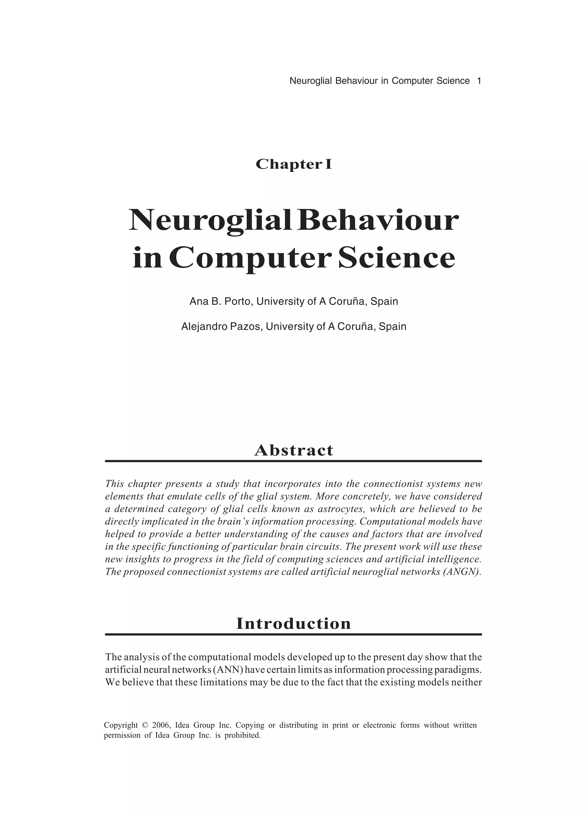 Neuroglial Behaviour in Computer Science 1 Copyright © 2006, Idea Group Inc. Copying or distributing in print or electronic forms without written permission of Idea Group Inc. is prohibited. Chapter I NeuroglialBehaviour inComputerScience Ana B. Porto, University of A Coruña, Spain Alejandro Pazos, University of A Coruña, Spain Abstract This chapter presents a study that incorporates into the connectionist systems new elements that emulate cells of the glial system. More concretely, we have considered a determined category of glial cells known as astrocytes, which are believed to be directly implicated in the brain’s information processing. Computational models have helped to provide a better understanding of the causes and factors that are involved in the specific functioning of particular brain circuits. The present work will use these new insights to progress in the field of computing sciences and artificial intelligence. The proposed connectionist systems are called artificial neuroglial networks (ANGN). Introduction The analysis of the computational models developed up to the present day show that the artificial neural networks (ANN) have certain limits as information processing paradigms. We believe that these limitations may be due to the fact that the existing models neither 