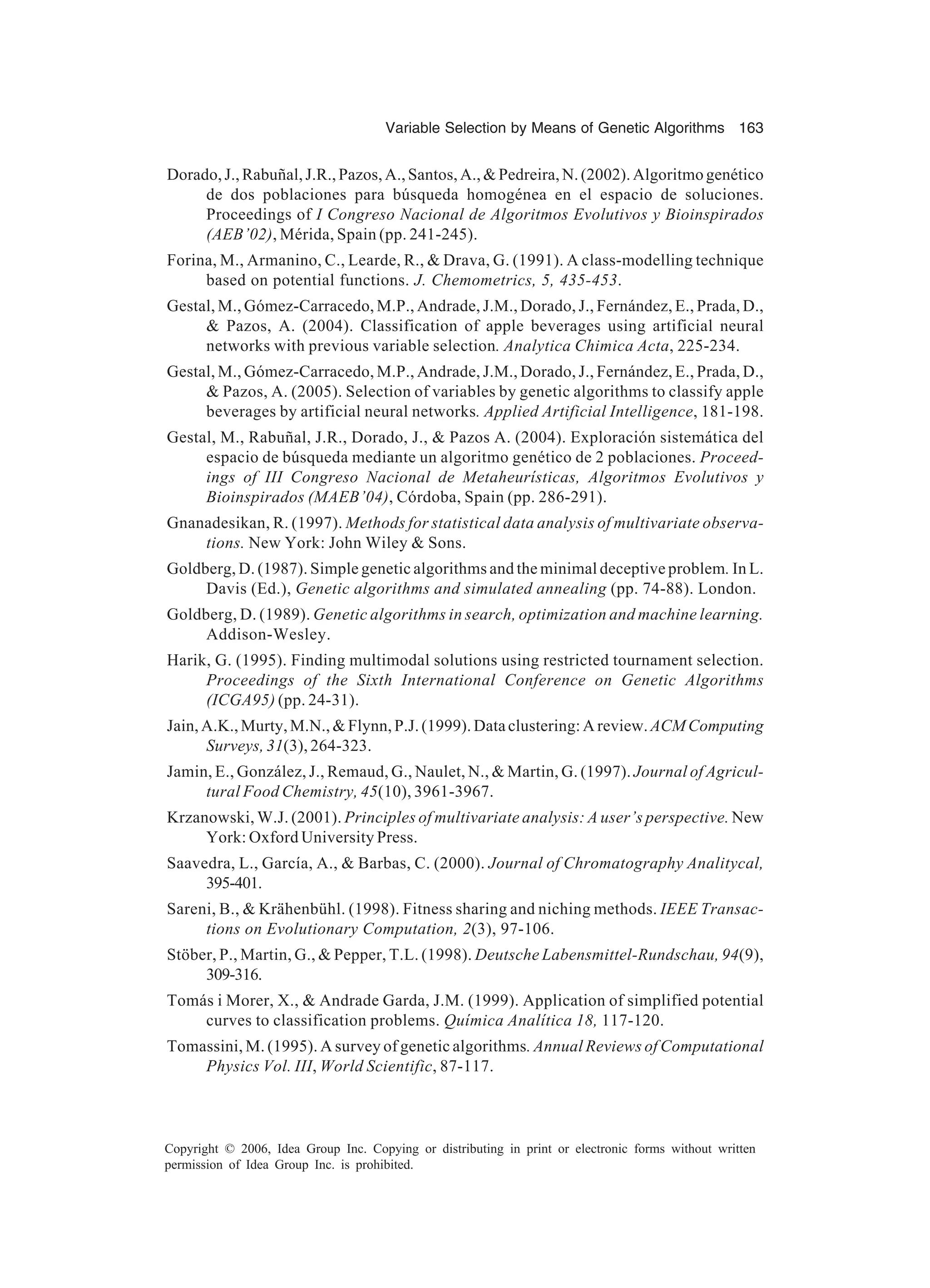 Variable Selection by Means of Genetic Algorithms 163 Copyright © 2006, Idea Group Inc. Copying or distributing in print or electronic forms without written permission of Idea Group Inc. is prohibited. Dorado,J.,Rabuñal,J.R.,Pazos,A.,Santos,A.,&Pedreira,N.(2002).Algoritmogenético de dos poblaciones para búsqueda homogénea en el espacio de soluciones. Proceedings of I Congreso Nacional de Algoritmos Evolutivos y Bioinspirados (AEB’02), Mérida, Spain (pp. 241-245). Forina, M., Armanino, C., Learde, R., & Drava, G. (1991). A class-modelling technique based on potential functions. J. Chemometrics, 5, 435-453. Gestal, M., Gómez-Carracedo, M.P., Andrade, J.M., Dorado, J., Fernández, E., Prada, D., & Pazos, A. (2004). Classification of apple beverages using artificial neural networks with previous variable selection. Analytica Chimica Acta, 225-234. Gestal, M., Gómez-Carracedo, M.P., Andrade, J.M., Dorado, J., Fernández, E., Prada, D., & Pazos, A. (2005). Selection of variables by genetic algorithms to classify apple beverages by artificial neural networks. Applied Artificial Intelligence, 181-198. Gestal, M., Rabuñal, J.R., Dorado, J., & Pazos A. (2004). Exploración sistemática del espacio de búsqueda mediante un algoritmo genético de 2 poblaciones. Proceed- ings of III Congreso Nacional de Metaheurísticas, Algoritmos Evolutivos y Bioinspirados (MAEB’04), Córdoba, Spain (pp. 286-291). Gnanadesikan, R. (1997). Methods for statistical data analysis of multivariate observa- tions. New York: John Wiley & Sons. Goldberg, D. (1987). Simple genetic algorithms and the minimal deceptive problem. In L. Davis (Ed.), Genetic algorithms and simulated annealing (pp. 74-88). London. Goldberg, D. (1989). Genetic algorithms in search, optimization and machine learning. Addison-Wesley. Harik, G. (1995). Finding multimodal solutions using restricted tournament selection. Proceedings of the Sixth International Conference on Genetic Algorithms (ICGA95) (pp. 24-31). Jain, A.K., Murty, M.N., & Flynn, P.J. (1999). Data clustering: A review. ACMComputing Surveys, 31(3), 264-323. Jamin, E., González, J., Remaud, G., Naulet, N., & Martin, G. (1997). Journal of Agricul- tural Food Chemistry, 45(10), 3961-3967. Krzanowski, W.J. (2001). Principles of multivariate analysis: A user’s perspective. New York: Oxford University Press. Saavedra, L., García, A., & Barbas, C. (2000). Journal of Chromatography Analitycal, 395-401. Sareni, B., & Krähenbühl. (1998). Fitness sharing and niching methods. IEEE Transac- tions on Evolutionary Computation, 2(3), 97-106. Stöber, P., Martin, G., & Pepper, T.L. (1998). Deutsche Labensmittel-Rundschau, 94(9), 309-316. Tomás i Morer, X., & Andrade Garda, J.M. (1999). Application of simplified potential curves to classification problems. Química Analítica 18, 117-120. Tomassini, M. (1995). A survey of genetic algorithms. Annual Reviews of Computational Physics Vol. III, World Scientific, 87-117. 