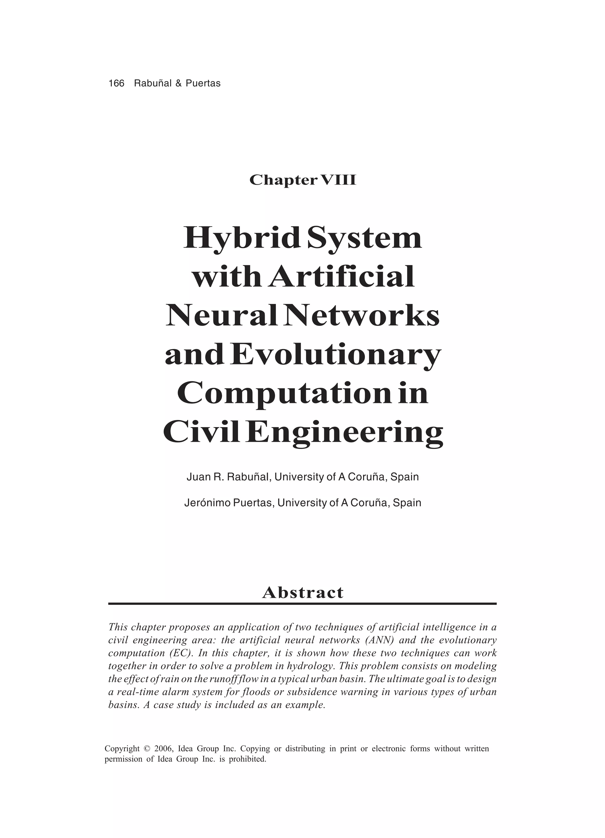 166 Rabuñal & Puertas Copyright © 2006, Idea Group Inc. Copying or distributing in print or electronic forms without written permission of Idea Group Inc. is prohibited. ChapterVIII HybridSystem withArtificial NeuralNetworks andEvolutionary Computationin CivilEngineering Juan R. Rabuñal, University of A Coruña, Spain Jerónimo Puertas, University of A Coruña, Spain Abstract This chapter proposes an application of two techniques of artificial intelligence in a civil engineering area: the artificial neural networks (ANN) and the evolutionary computation (EC). In this chapter, it is shown how these two techniques can work together in order to solve a problem in hydrology. This problem consists on modeling the effect of rain on the runoff flow in a typical urban basin. The ultimate goal is to design a real-time alarm system for floods or subsidence warning in various types of urban basins. A case study is included as an example. 