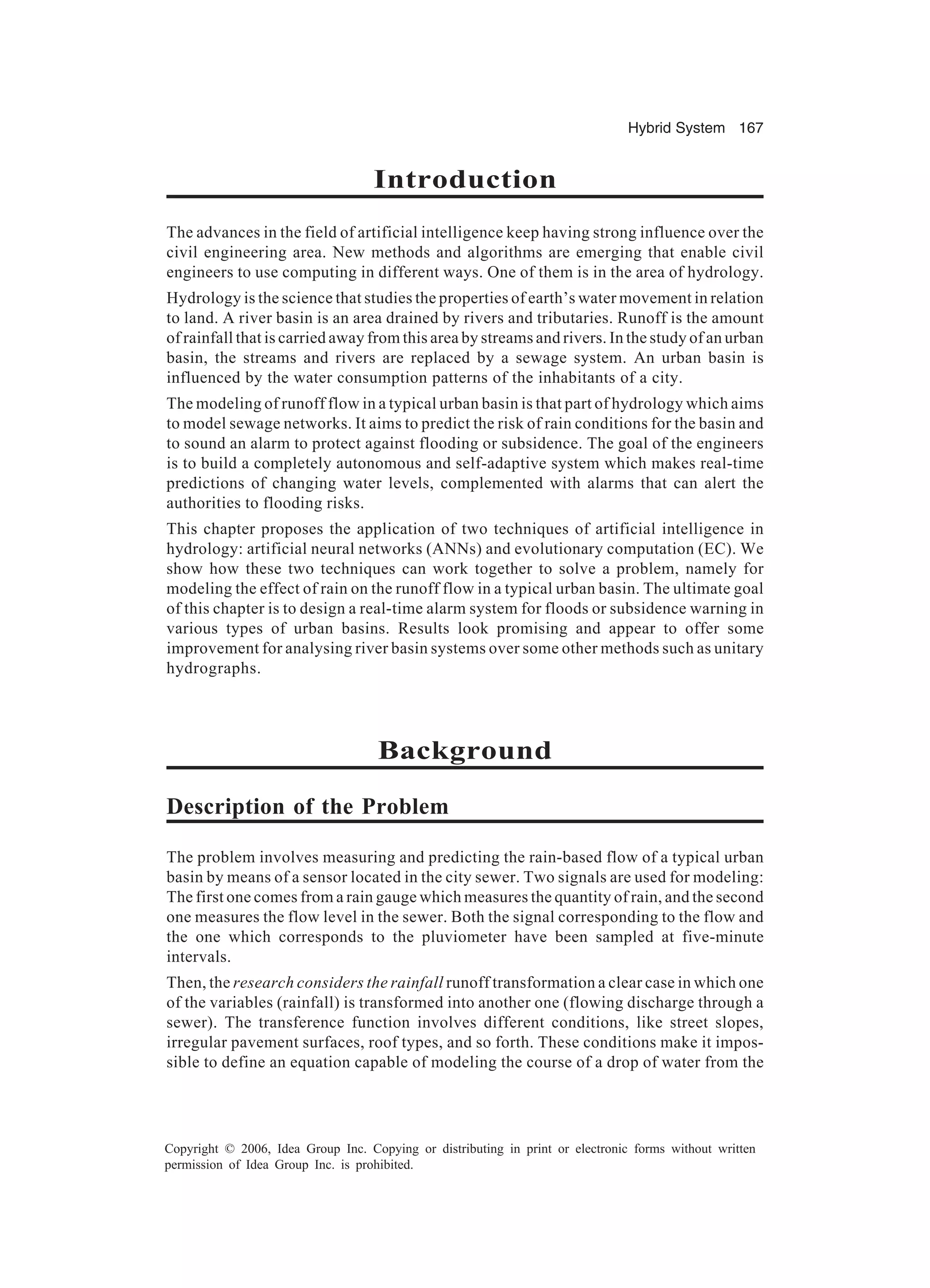 Hybrid System 167 Copyright © 2006, Idea Group Inc. Copying or distributing in print or electronic forms without written permission of Idea Group Inc. is prohibited. Introduction The advances in the field of artificial intelligence keep having strong influence over the civil engineering area. New methods and algorithms are emerging that enable civil engineers to use computing in different ways. One of them is in the area of hydrology. Hydrology is the science that studies the properties of earth’s water movement in relation to land. A river basin is an area drained by rivers and tributaries. Runoff is the amount of rainfall that is carried away from this area by streams and rivers. In the study of an urban basin, the streams and rivers are replaced by a sewage system. An urban basin is influenced by the water consumption patterns of the inhabitants of a city. The modeling of runoff flow in a typical urban basin is that part of hydrology which aims to model sewage networks. It aims to predict the risk of rain conditions for the basin and to sound an alarm to protect against flooding or subsidence. The goal of the engineers is to build a completely autonomous and self-adaptive system which makes real-time predictions of changing water levels, complemented with alarms that can alert the authorities to flooding risks. This chapter proposes the application of two techniques of artificial intelligence in hydrology: artificial neural networks (ANNs) and evolutionary computation (EC). We show how these two techniques can work together to solve a problem, namely for modeling the effect of rain on the runoff flow in a typical urban basin. The ultimate goal of this chapter is to design a real-time alarm system for floods or subsidence warning in various types of urban basins. Results look promising and appear to offer some improvement for analysing river basin systems over some other methods such as unitary hydrographs. Background Description of the Problem The problem involves measuring and predicting the rain-based flow of a typical urban basin by means of a sensor located in the city sewer. Two signals are used for modeling: The first one comes from a rain gauge which measures the quantity of rain, and the second one measures the flow level in the sewer. Both the signal corresponding to the flow and the one which corresponds to the pluviometer have been sampled at five-minute intervals. Then, the research considers the rainfall runoff transformation a clear case in which one of the variables (rainfall) is transformed into another one (flowing discharge through a sewer). The transference function involves different conditions, like street slopes, irregular pavement surfaces, roof types, and so forth. These conditions make it impos- sible to define an equation capable of modeling the course of a drop of water from the 