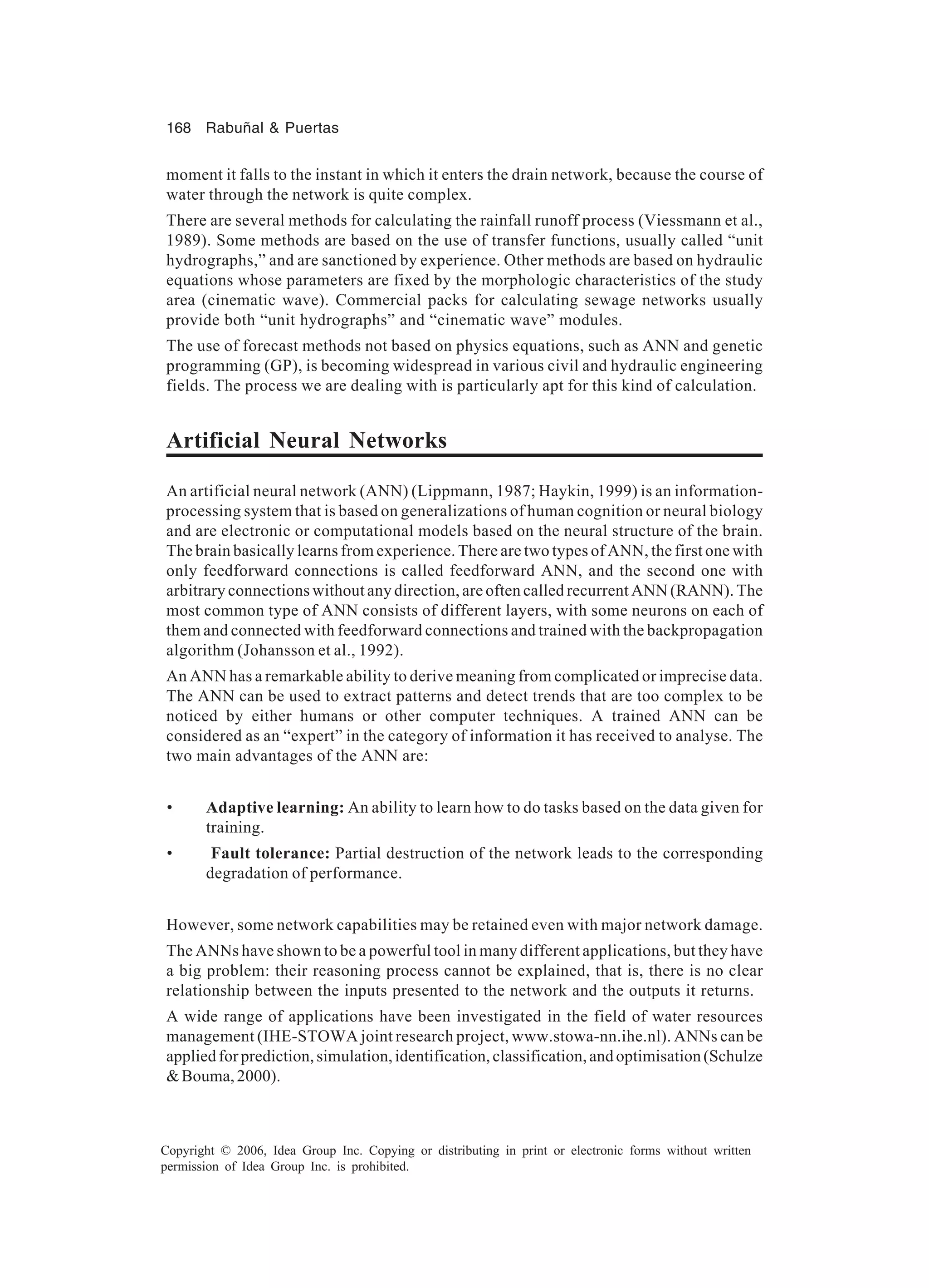 168 Rabuñal & Puertas Copyright © 2006, Idea Group Inc. Copying or distributing in print or electronic forms without written permission of Idea Group Inc. is prohibited. moment it falls to the instant in which it enters the drain network, because the course of water through the network is quite complex. There are several methods for calculating the rainfall runoff process (Viessmann et al., 1989). Some methods are based on the use of transfer functions, usually called “unit hydrographs,” and are sanctioned by experience. Other methods are based on hydraulic equations whose parameters are fixed by the morphologic characteristics of the study area (cinematic wave). Commercial packs for calculating sewage networks usually provide both “unit hydrographs” and “cinematic wave” modules. The use of forecast methods not based on physics equations, such as ANN and genetic programming (GP), is becoming widespread in various civil and hydraulic engineering fields. The process we are dealing with is particularly apt for this kind of calculation. Artificial Neural Networks An artificial neural network (ANN) (Lippmann, 1987; Haykin, 1999) is an information- processing system that is based on generalizations of human cognition or neural biology and are electronic or computational models based on the neural structure of the brain. The brain basically learns from experience. There are two types of ANN, the first one with only feedforward connections is called feedforward ANN, and the second one with arbitrary connections without any direction, are often called recurrent ANN (RANN). The most common type of ANN consists of different layers, with some neurons on each of them and connected with feedforward connections and trained with the backpropagation algorithm (Johansson et al., 1992). An ANN has a remarkable ability to derive meaning from complicated or imprecise data. The ANN can be used to extract patterns and detect trends that are too complex to be noticed by either humans or other computer techniques. A trained ANN can be considered as an “expert” in the category of information it has received to analyse. The two main advantages of the ANN are: • Adaptive learning: An ability to learn how to do tasks based on the data given for training. • Fault tolerance: Partial destruction of the network leads to the corresponding degradation of performance. However, some network capabilities may be retained even with major network damage. The ANNs have shown to be a powerful tool in many different applications, but they have a big problem: their reasoning process cannot be explained, that is, there is no clear relationship between the inputs presented to the network and the outputs it returns. A wide range of applications have been investigated in the field of water resources management (IHE-STOWA joint research project, www.stowa-nn.ihe.nl). ANNs can be appliedforprediction,simulation,identification,classification,andoptimisation(Schulze &Bouma,2000). 