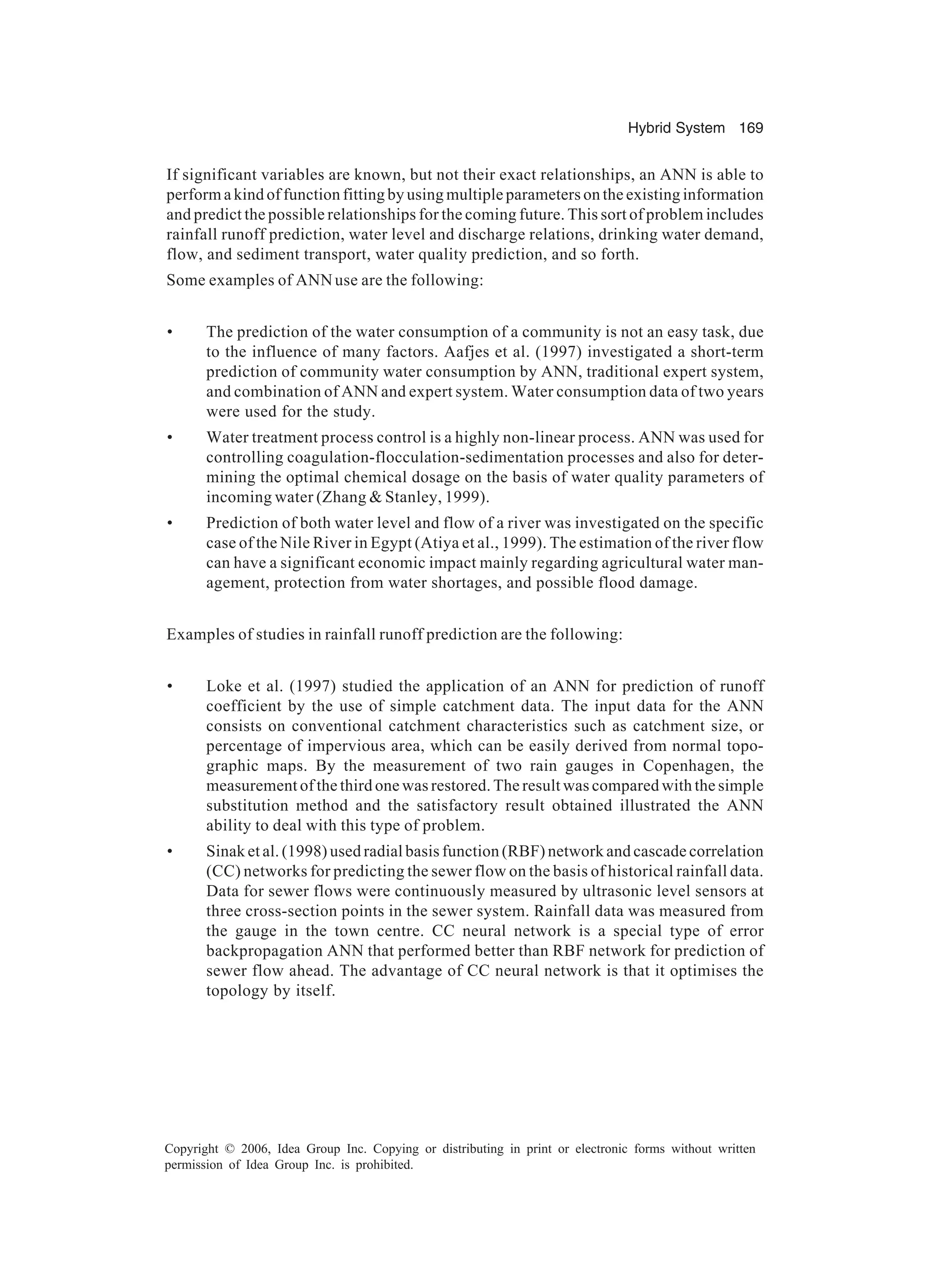 Hybrid System 169 Copyright © 2006, Idea Group Inc. Copying or distributing in print or electronic forms without written permission of Idea Group Inc. is prohibited. If significant variables are known, but not their exact relationships, an ANN is able to perform a kind of function fitting by using multiple parameters on the existing information and predict the possible relationships for the coming future. This sort of problem includes rainfall runoff prediction, water level and discharge relations, drinking water demand, flow, and sediment transport, water quality prediction, and so forth. Some examples of ANNuse are the following: • The prediction of the water consumption of a community is not an easy task, due to the influence of many factors. Aafjes et al. (1997) investigated a short-term prediction of community water consumption by ANN, traditional expert system, and combination of ANN and expert system. Water consumption data of two years were used for the study. • Water treatment process control is a highly non-linear process. ANN was used for controlling coagulation-flocculation-sedimentation processes and also for deter- mining the optimal chemical dosage on the basis of water quality parameters of incoming water (Zhang & Stanley, 1999). • Prediction of both water level and flow of a river was investigated on the specific case of the Nile River in Egypt (Atiya et al., 1999). The estimation of the river flow can have a significant economic impact mainly regarding agricultural water man- agement, protection from water shortages, and possible flood damage. Examples of studies in rainfall runoff prediction are the following: • Loke et al. (1997) studied the application of an ANN for prediction of runoff coefficient by the use of simple catchment data. The input data for the ANN consists on conventional catchment characteristics such as catchment size, or percentage of impervious area, which can be easily derived from normal topo- graphic maps. By the measurement of two rain gauges in Copenhagen, the measurement of the third one was restored. The result was compared with the simple substitution method and the satisfactory result obtained illustrated the ANN ability to deal with this type of problem. • Sinak et al. (1998) used radial basis function (RBF) network and cascade correlation (CC) networks for predicting the sewer flow on the basis of historical rainfall data. Data for sewer flows were continuously measured by ultrasonic level sensors at three cross-section points in the sewer system. Rainfall data was measured from the gauge in the town centre. CC neural network is a special type of error backpropagation ANN that performed better than RBF network for prediction of sewer flow ahead. The advantage of CC neural network is that it optimises the topology by itself. 