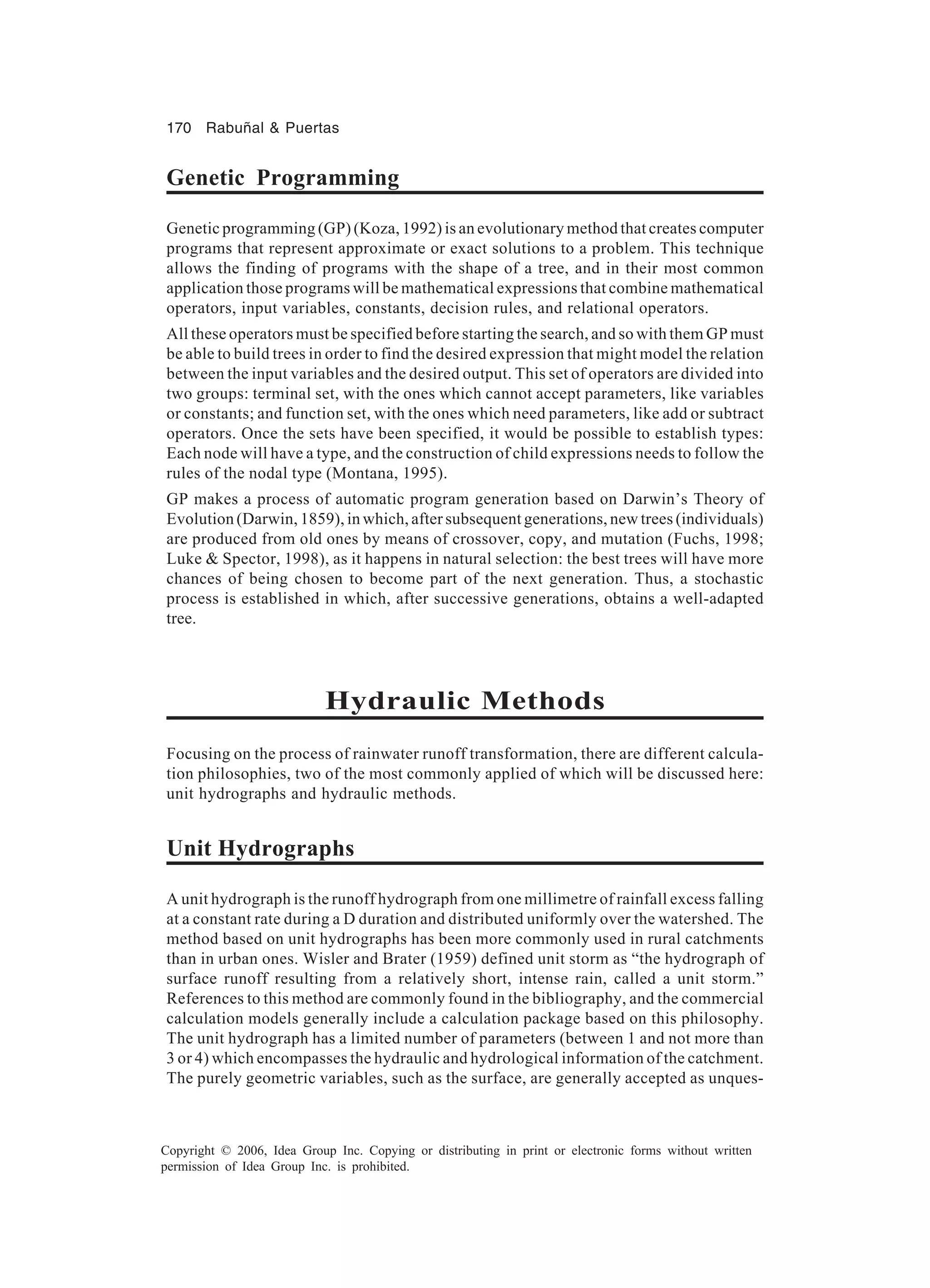 170 Rabuñal & Puertas Copyright © 2006, Idea Group Inc. Copying or distributing in print or electronic forms without written permission of Idea Group Inc. is prohibited. Genetic Programming Genetic programming (GP) (Koza, 1992) is an evolutionary method that creates computer programs that represent approximate or exact solutions to a problem. This technique allows the finding of programs with the shape of a tree, and in their most common application those programs will be mathematical expressions that combine mathematical operators, input variables, constants, decision rules, and relational operators. All these operators must be specified before starting the search, and so with them GP must be able to build trees in order to find the desired expression that might model the relation between the input variables and the desired output. This set of operators are divided into two groups: terminal set, with the ones which cannot accept parameters, like variables or constants; and function set, with the ones which need parameters, like add or subtract operators. Once the sets have been specified, it would be possible to establish types: Each node will have a type, and the construction of child expressions needs to follow the rules of the nodal type (Montana, 1995). GP makes a process of automatic program generation based on Darwin’s Theory of Evolution (Darwin, 1859), in which, after subsequent generations, new trees (individuals) are produced from old ones by means of crossover, copy, and mutation (Fuchs, 1998; Luke & Spector, 1998), as it happens in natural selection: the best trees will have more chances of being chosen to become part of the next generation. Thus, a stochastic process is established in which, after successive generations, obtains a well-adapted tree. Hydraulic Methods Focusing on the process of rainwater runoff transformation, there are different calcula- tion philosophies, two of the most commonly applied of which will be discussed here: unit hydrographs and hydraulic methods. Unit Hydrographs A unit hydrograph is the runoff hydrograph from one millimetre of rainfall excess falling at a constant rate during a D duration and distributed uniformly over the watershed. The method based on unit hydrographs has been more commonly used in rural catchments than in urban ones. Wisler and Brater (1959) defined unit storm as “the hydrograph of surface runoff resulting from a relatively short, intense rain, called a unit storm.” References to this method are commonly found in the bibliography, and the commercial calculation models generally include a calculation package based on this philosophy. The unit hydrograph has a limited number of parameters (between 1 and not more than 3 or 4) which encompasses the hydraulic and hydrological information of the catchment. The purely geometric variables, such as the surface, are generally accepted as unques- 
