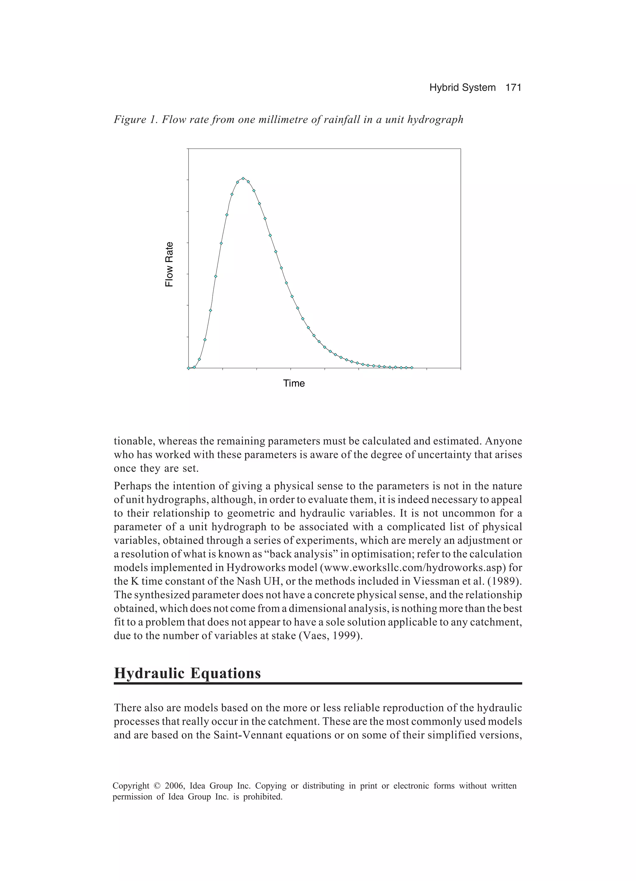 Hybrid System 171 Copyright © 2006, Idea Group Inc. Copying or distributing in print or electronic forms without written permission of Idea Group Inc. is prohibited. tionable, whereas the remaining parameters must be calculated and estimated. Anyone who has worked with these parameters is aware of the degree of uncertainty that arises once they are set. Perhaps the intention of giving a physical sense to the parameters is not in the nature of unit hydrographs, although, in order to evaluate them, it is indeed necessary to appeal to their relationship to geometric and hydraulic variables. It is not uncommon for a parameter of a unit hydrograph to be associated with a complicated list of physical variables, obtained through a series of experiments, which are merely an adjustment or a resolution of what is known as “back analysis” in optimisation; refer to the calculation models implemented in Hydroworks model (www.eworksllc.com/hydroworks.asp) for the K time constant of the Nash UH, or the methods included in Viessman et al. (1989). The synthesized parameter does not have a concrete physical sense, and the relationship obtained, which does not come from a dimensional analysis, is nothing more than the best fit to a problem that does not appear to have a sole solution applicable to any catchment, due to the number of variables at stake (Vaes, 1999). Hydraulic Equations There also are models based on the more or less reliable reproduction of the hydraulic processes that really occur in the catchment. These are the most commonly used models and are based on the Saint-Vennant equations or on some of their simplified versions, FlowRate Time Figure 1. Flow rate from one millimetre of rainfall in a unit hydrograph 